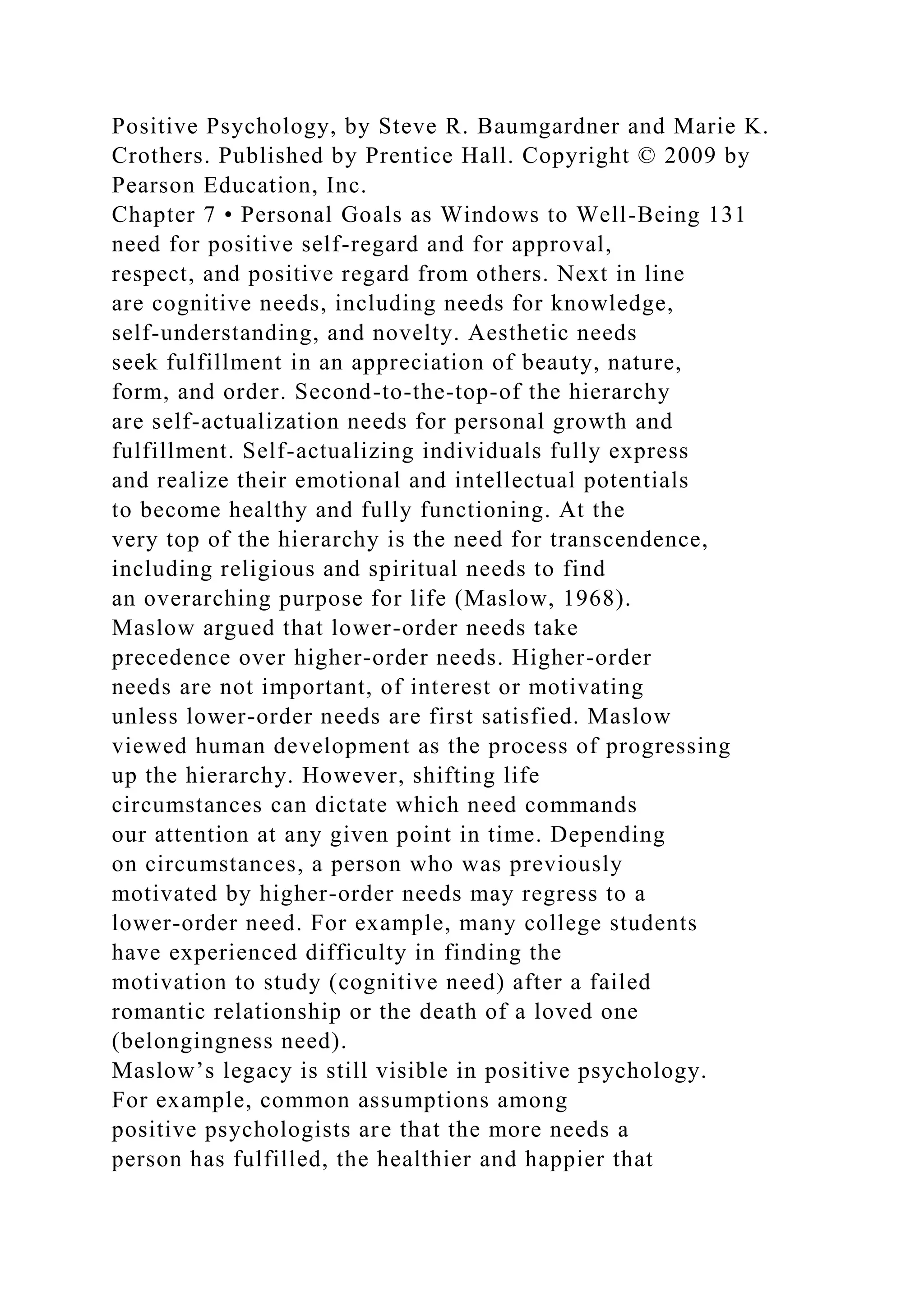 Positive Psychology, by Steve R. Baumgardner and Marie K.
Crothers. Published by Prentice Hall. Copyright © 2009 by
Pearson Education, Inc.
Chapter 7 • Personal Goals as Windows to Well-Being 131
need for positive self-regard and for approval,
respect, and positive regard from others. Next in line
are cognitive needs, including needs for knowledge,
self-understanding, and novelty. Aesthetic needs
seek fulfillment in an appreciation of beauty, nature,
form, and order. Second-to-the-top-of the hierarchy
are self-actualization needs for personal growth and
fulfillment. Self-actualizing individuals fully express
and realize their emotional and intellectual potentials
to become healthy and fully functioning. At the
very top of the hierarchy is the need for transcendence,
including religious and spiritual needs to find
an overarching purpose for life (Maslow, 1968).
Maslow argued that lower-order needs take
precedence over higher-order needs. Higher-order
needs are not important, of interest or motivating
unless lower-order needs are first satisfied. Maslow
viewed human development as the process of progressing
up the hierarchy. However, shifting life
circumstances can dictate which need commands
our attention at any given point in time. Depending
on circumstances, a person who was previously
motivated by higher-order needs may regress to a
lower-order need. For example, many college students
have experienced difficulty in finding the
motivation to study (cognitive need) after a failed
romantic relationship or the death of a loved one
(belongingness need).
Maslow’s legacy is still visible in positive psychology.
For example, common assumptions among
positive psychologists are that the more needs a
person has fulfilled, the healthier and happier that
 