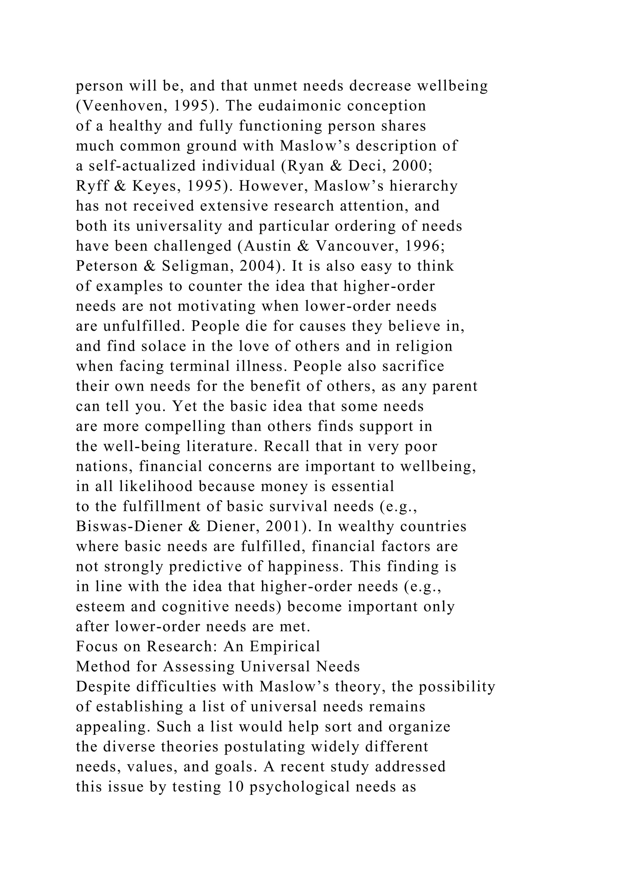 person will be, and that unmet needs decrease wellbeing
(Veenhoven, 1995). The eudaimonic conception
of a healthy and fully functioning person shares
much common ground with Maslow’s description of
a self-actualized individual (Ryan & Deci, 2000;
Ryff & Keyes, 1995). However, Maslow’s hierarchy
has not received extensive research attention, and
both its universality and particular ordering of needs
have been challenged (Austin & Vancouver, 1996;
Peterson & Seligman, 2004). It is also easy to think
of examples to counter the idea that higher-order
needs are not motivating when lower-order needs
are unfulfilled. People die for causes they believe in,
and find solace in the love of others and in religion
when facing terminal illness. People also sacrifice
their own needs for the benefit of others, as any parent
can tell you. Yet the basic idea that some needs
are more compelling than others finds support in
the well-being literature. Recall that in very poor
nations, financial concerns are important to wellbeing,
in all likelihood because money is essential
to the fulfillment of basic survival needs (e.g.,
Biswas-Diener & Diener, 2001). In wealthy countries
where basic needs are fulfilled, financial factors are
not strongly predictive of happiness. This finding is
in line with the idea that higher-order needs (e.g.,
esteem and cognitive needs) become important only
after lower-order needs are met.
Focus on Research: An Empirical
Method for Assessing Universal Needs
Despite difficulties with Maslow’s theory, the possibility
of establishing a list of universal needs remains
appealing. Such a list would help sort and organize
the diverse theories postulating widely different
needs, values, and goals. A recent study addressed
this issue by testing 10 psychological needs as
 