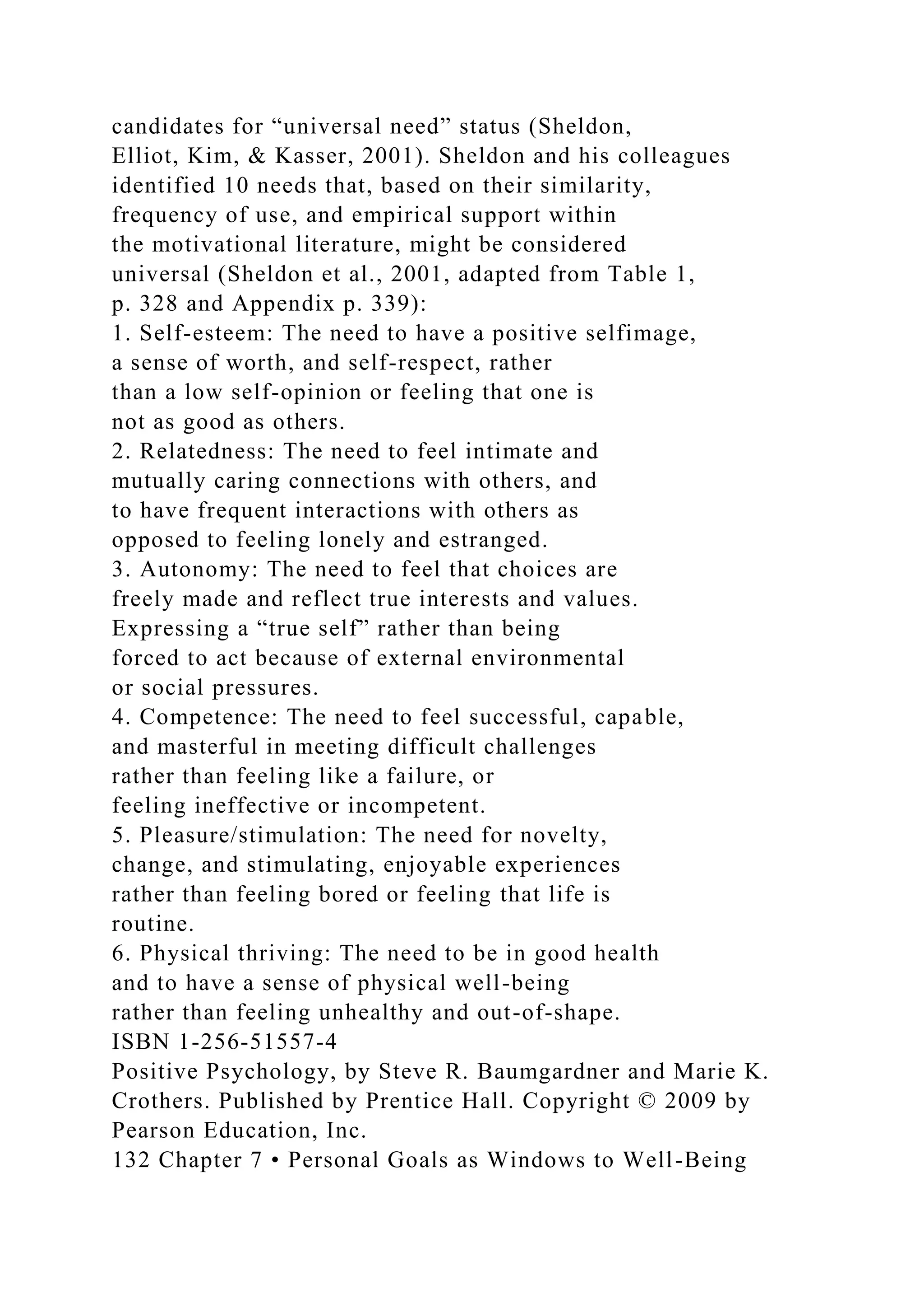 candidates for “universal need” status (Sheldon,
Elliot, Kim, & Kasser, 2001). Sheldon and his colleagues
identified 10 needs that, based on their similarity,
frequency of use, and empirical support within
the motivational literature, might be considered
universal (Sheldon et al., 2001, adapted from Table 1,
p. 328 and Appendix p. 339):
1. Self-esteem: The need to have a positive selfimage,
a sense of worth, and self-respect, rather
than a low self-opinion or feeling that one is
not as good as others.
2. Relatedness: The need to feel intimate and
mutually caring connections with others, and
to have frequent interactions with others as
opposed to feeling lonely and estranged.
3. Autonomy: The need to feel that choices are
freely made and reflect true interests and values.
Expressing a “true self” rather than being
forced to act because of external environmental
or social pressures.
4. Competence: The need to feel successful, capable,
and masterful in meeting difficult challenges
rather than feeling like a failure, or
feeling ineffective or incompetent.
5. Pleasure/stimulation: The need for novelty,
change, and stimulating, enjoyable experiences
rather than feeling bored or feeling that life is
routine.
6. Physical thriving: The need to be in good health
and to have a sense of physical well-being
rather than feeling unhealthy and out-of-shape.
ISBN 1-256-51557-4
Positive Psychology, by Steve R. Baumgardner and Marie K.
Crothers. Published by Prentice Hall. Copyright © 2009 by
Pearson Education, Inc.
132 Chapter 7 • Personal Goals as Windows to Well-Being
 