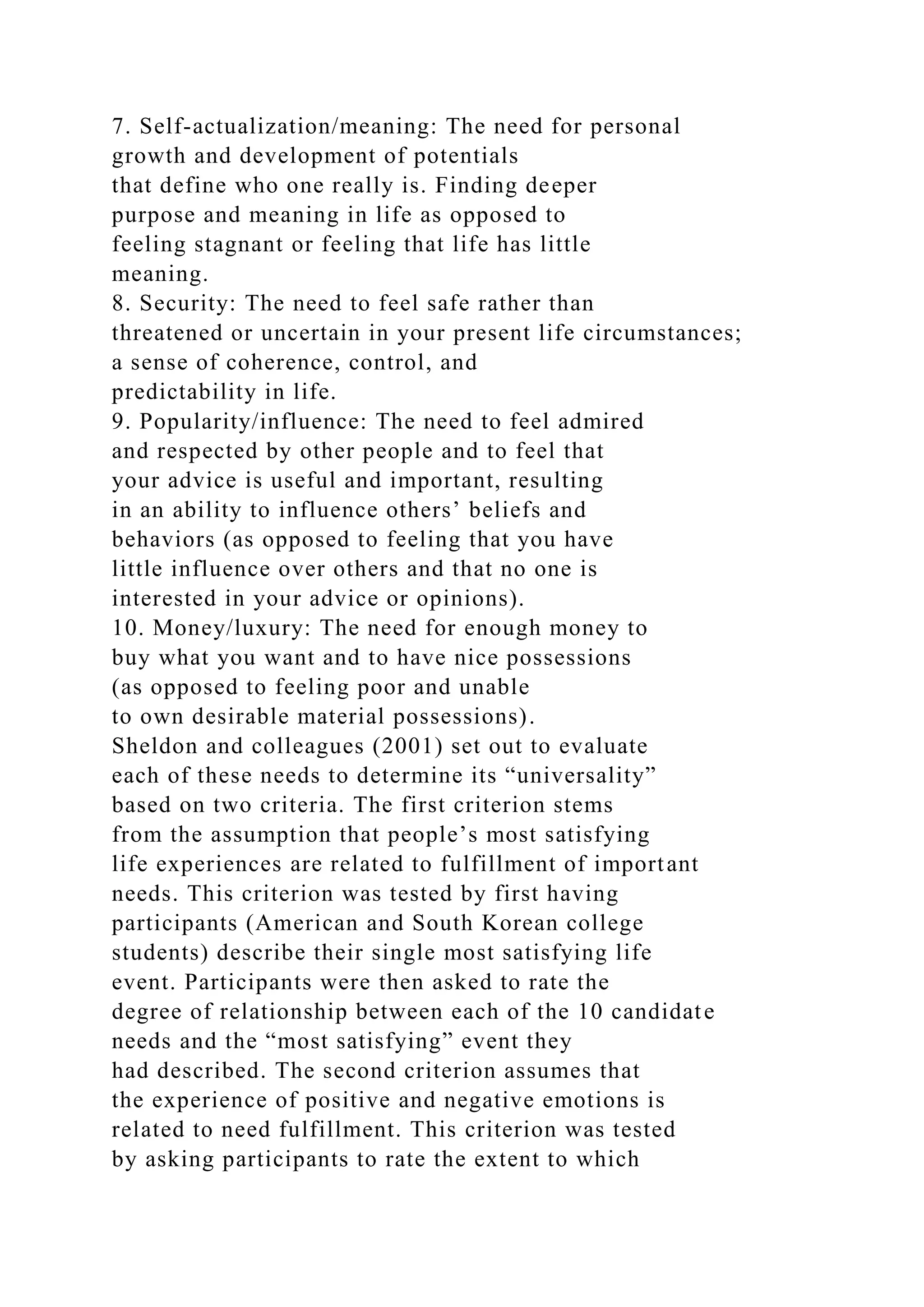 7. Self-actualization/meaning: The need for personal
growth and development of potentials
that define who one really is. Finding deeper
purpose and meaning in life as opposed to
feeling stagnant or feeling that life has little
meaning.
8. Security: The need to feel safe rather than
threatened or uncertain in your present life circumstances;
a sense of coherence, control, and
predictability in life.
9. Popularity/influence: The need to feel admired
and respected by other people and to feel that
your advice is useful and important, resulting
in an ability to influence others’ beliefs and
behaviors (as opposed to feeling that you have
little influence over others and that no one is
interested in your advice or opinions).
10. Money/luxury: The need for enough money to
buy what you want and to have nice possessions
(as opposed to feeling poor and unable
to own desirable material possessions).
Sheldon and colleagues (2001) set out to evaluate
each of these needs to determine its “universality”
based on two criteria. The first criterion stems
from the assumption that people’s most satisfying
life experiences are related to fulfillment of important
needs. This criterion was tested by first having
participants (American and South Korean college
students) describe their single most satisfying life
event. Participants were then asked to rate the
degree of relationship between each of the 10 candidate
needs and the “most satisfying” event they
had described. The second criterion assumes that
the experience of positive and negative emotions is
related to need fulfillment. This criterion was tested
by asking participants to rate the extent to which
 