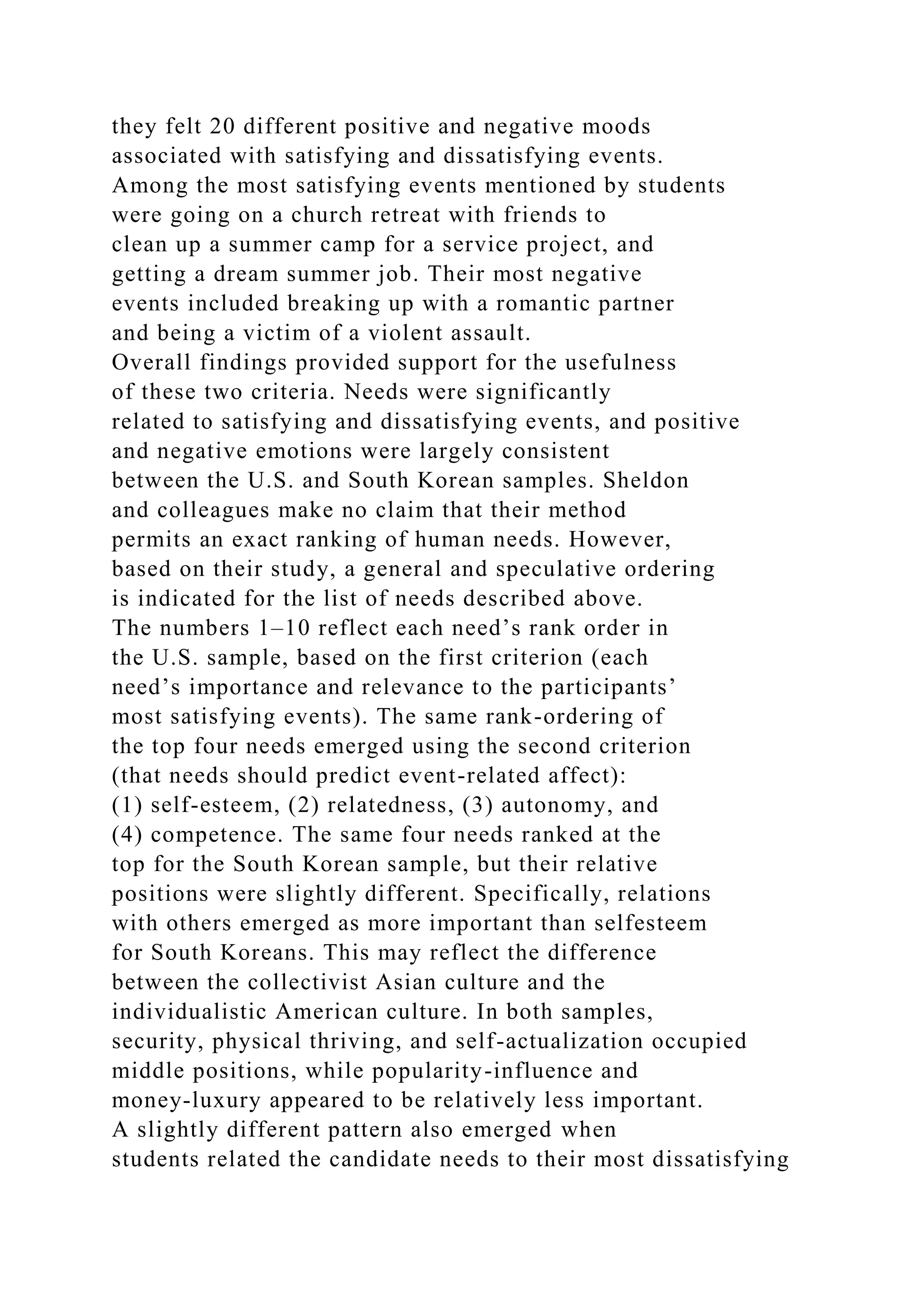 they felt 20 different positive and negative moods
associated with satisfying and dissatisfying events.
Among the most satisfying events mentioned by students
were going on a church retreat with friends to
clean up a summer camp for a service project, and
getting a dream summer job. Their most negative
events included breaking up with a romantic partner
and being a victim of a violent assault.
Overall findings provided support for the usefulness
of these two criteria. Needs were significantly
related to satisfying and dissatisfying events, and positive
and negative emotions were largely consistent
between the U.S. and South Korean samples. Sheldon
and colleagues make no claim that their method
permits an exact ranking of human needs. However,
based on their study, a general and speculative ordering
is indicated for the list of needs described above.
The numbers 1–10 reflect each need’s rank order in
the U.S. sample, based on the first criterion (each
need’s importance and relevance to the participants’
most satisfying events). The same rank-ordering of
the top four needs emerged using the second criterion
(that needs should predict event-related affect):
(1) self-esteem, (2) relatedness, (3) autonomy, and
(4) competence. The same four needs ranked at the
top for the South Korean sample, but their relative
positions were slightly different. Specifically, relations
with others emerged as more important than selfesteem
for South Koreans. This may reflect the difference
between the collectivist Asian culture and the
individualistic American culture. In both samples,
security, physical thriving, and self-actualization occupied
middle positions, while popularity-influence and
money-luxury appeared to be relatively less important.
A slightly different pattern also emerged when
students related the candidate needs to their most dissatisfying
 