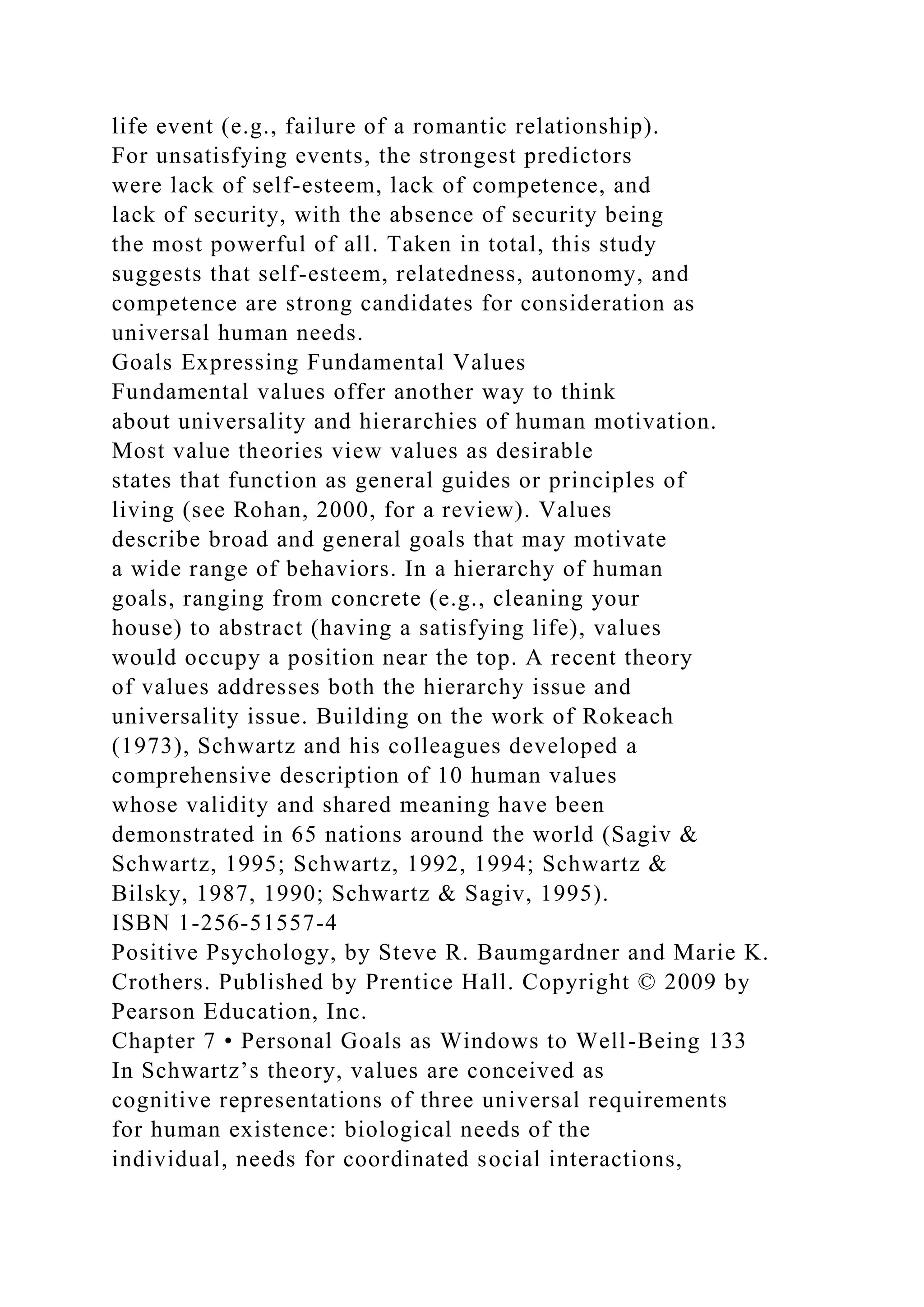 life event (e.g., failure of a romantic relationship).
For unsatisfying events, the strongest predictors
were lack of self-esteem, lack of competence, and
lack of security, with the absence of security being
the most powerful of all. Taken in total, this study
suggests that self-esteem, relatedness, autonomy, and
competence are strong candidates for consideration as
universal human needs.
Goals Expressing Fundamental Values
Fundamental values offer another way to think
about universality and hierarchies of human motivation.
Most value theories view values as desirable
states that function as general guides or principles of
living (see Rohan, 2000, for a review). Values
describe broad and general goals that may motivate
a wide range of behaviors. In a hierarchy of human
goals, ranging from concrete (e.g., cleaning your
house) to abstract (having a satisfying life), values
would occupy a position near the top. A recent theory
of values addresses both the hierarchy issue and
universality issue. Building on the work of Rokeach
(1973), Schwartz and his colleagues developed a
comprehensive description of 10 human values
whose validity and shared meaning have been
demonstrated in 65 nations around the world (Sagiv &
Schwartz, 1995; Schwartz, 1992, 1994; Schwartz &
Bilsky, 1987, 1990; Schwartz & Sagiv, 1995).
ISBN 1-256-51557-4
Positive Psychology, by Steve R. Baumgardner and Marie K.
Crothers. Published by Prentice Hall. Copyright © 2009 by
Pearson Education, Inc.
Chapter 7 • Personal Goals as Windows to Well-Being 133
In Schwartz’s theory, values are conceived as
cognitive representations of three universal requirements
for human existence: biological needs of the
individual, needs for coordinated social interactions,
 