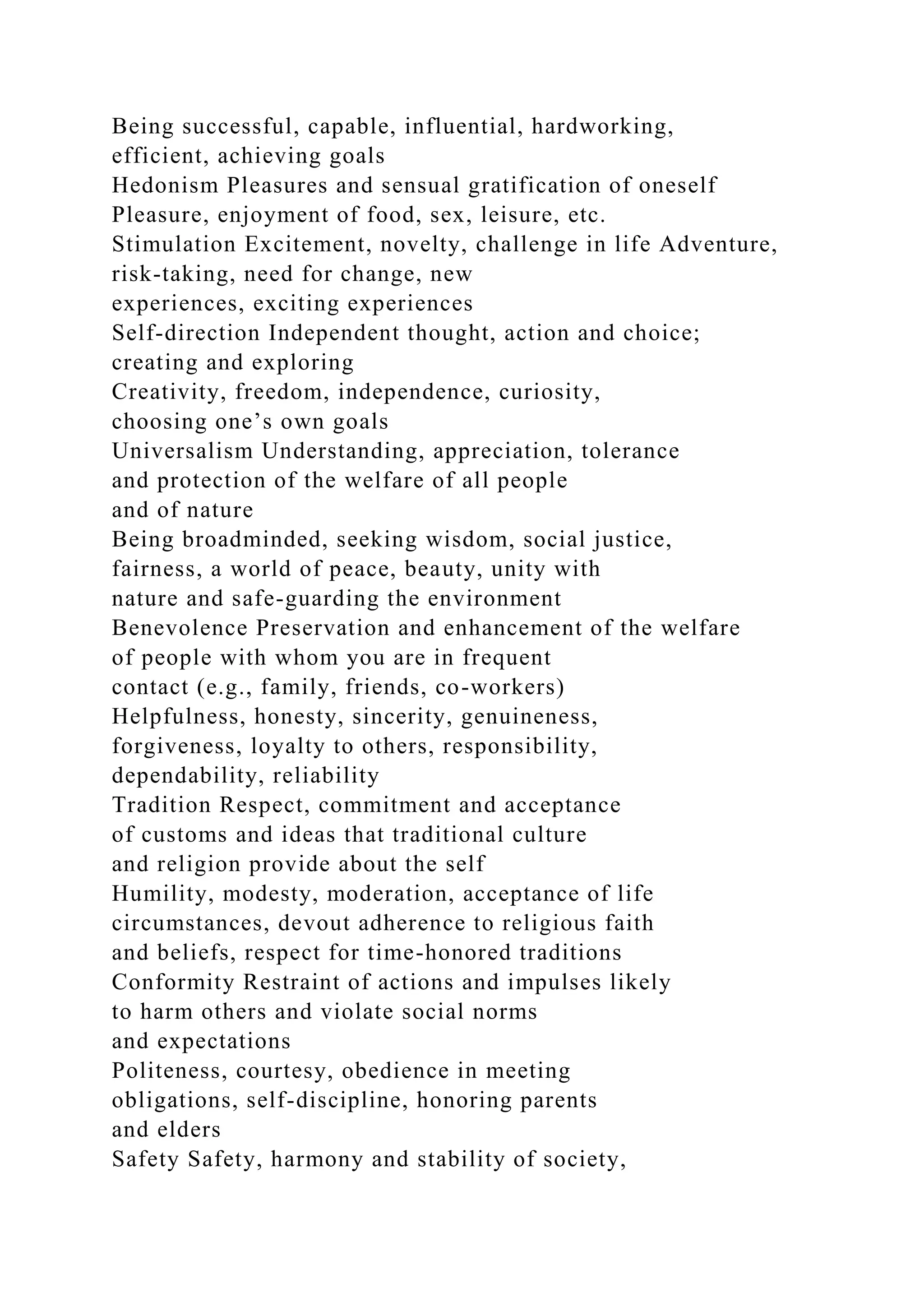 Being successful, capable, influential, hardworking,
efficient, achieving goals
Hedonism Pleasures and sensual gratification of oneself
Pleasure, enjoyment of food, sex, leisure, etc.
Stimulation Excitement, novelty, challenge in life Adventure,
risk-taking, need for change, new
experiences, exciting experiences
Self-direction Independent thought, action and choice;
creating and exploring
Creativity, freedom, independence, curiosity,
choosing one’s own goals
Universalism Understanding, appreciation, tolerance
and protection of the welfare of all people
and of nature
Being broadminded, seeking wisdom, social justice,
fairness, a world of peace, beauty, unity with
nature and safe-guarding the environment
Benevolence Preservation and enhancement of the welfare
of people with whom you are in frequent
contact (e.g., family, friends, co-workers)
Helpfulness, honesty, sincerity, genuineness,
forgiveness, loyalty to others, responsibility,
dependability, reliability
Tradition Respect, commitment and acceptance
of customs and ideas that traditional culture
and religion provide about the self
Humility, modesty, moderation, acceptance of life
circumstances, devout adherence to religious faith
and beliefs, respect for time-honored traditions
Conformity Restraint of actions and impulses likely
to harm others and violate social norms
and expectations
Politeness, courtesy, obedience in meeting
obligations, self-discipline, honoring parents
and elders
Safety Safety, harmony and stability of society,
 