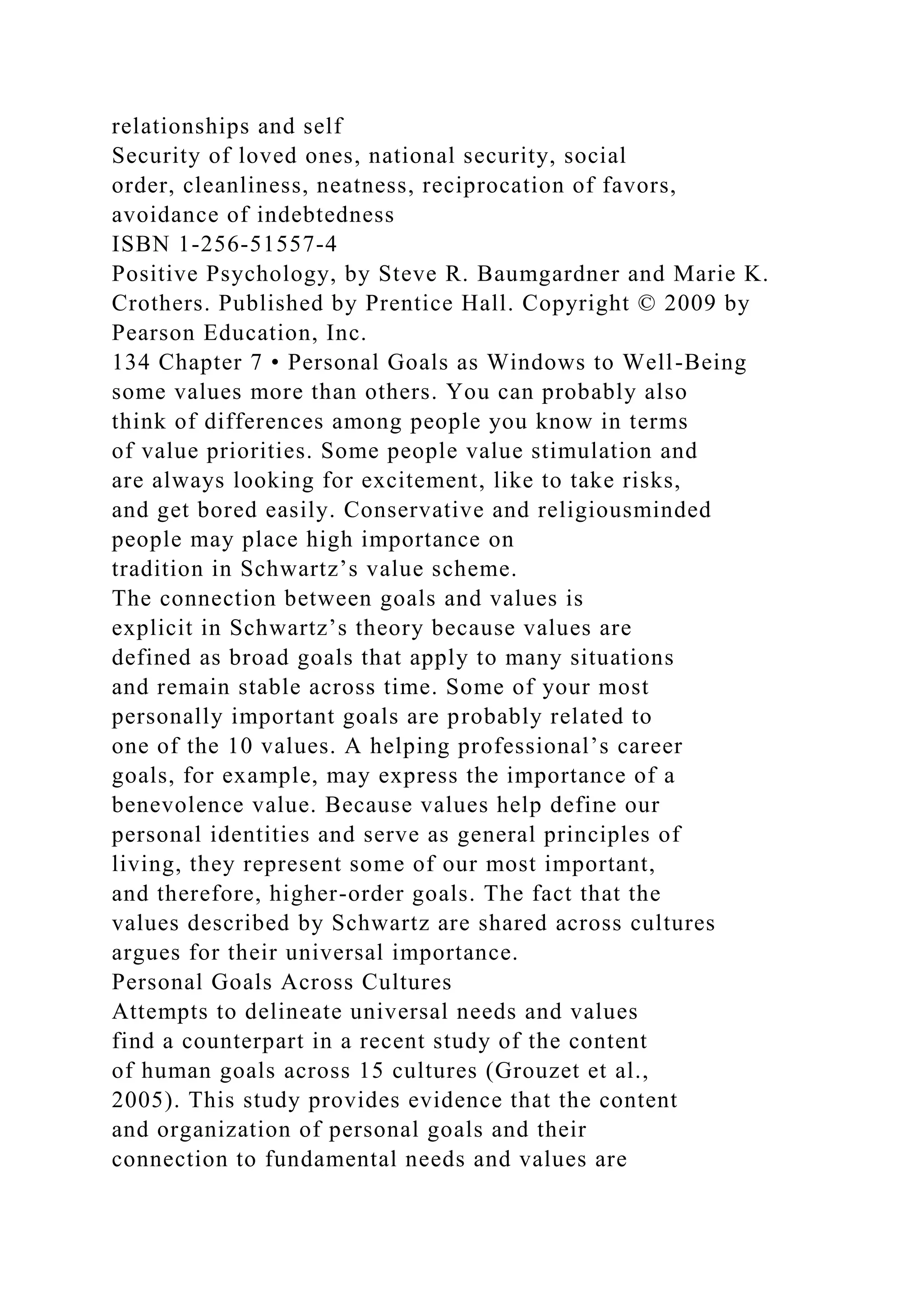 relationships and self
Security of loved ones, national security, social
order, cleanliness, neatness, reciprocation of favors,
avoidance of indebtedness
ISBN 1-256-51557-4
Positive Psychology, by Steve R. Baumgardner and Marie K.
Crothers. Published by Prentice Hall. Copyright © 2009 by
Pearson Education, Inc.
134 Chapter 7 • Personal Goals as Windows to Well-Being
some values more than others. You can probably also
think of differences among people you know in terms
of value priorities. Some people value stimulation and
are always looking for excitement, like to take risks,
and get bored easily. Conservative and religiousminded
people may place high importance on
tradition in Schwartz’s value scheme.
The connection between goals and values is
explicit in Schwartz’s theory because values are
defined as broad goals that apply to many situations
and remain stable across time. Some of your most
personally important goals are probably related to
one of the 10 values. A helping professional’s career
goals, for example, may express the importance of a
benevolence value. Because values help define our
personal identities and serve as general principles of
living, they represent some of our most important,
and therefore, higher-order goals. The fact that the
values described by Schwartz are shared across cultures
argues for their universal importance.
Personal Goals Across Cultures
Attempts to delineate universal needs and values
find a counterpart in a recent study of the content
of human goals across 15 cultures (Grouzet et al.,
2005). This study provides evidence that the content
and organization of personal goals and their
connection to fundamental needs and values are
 