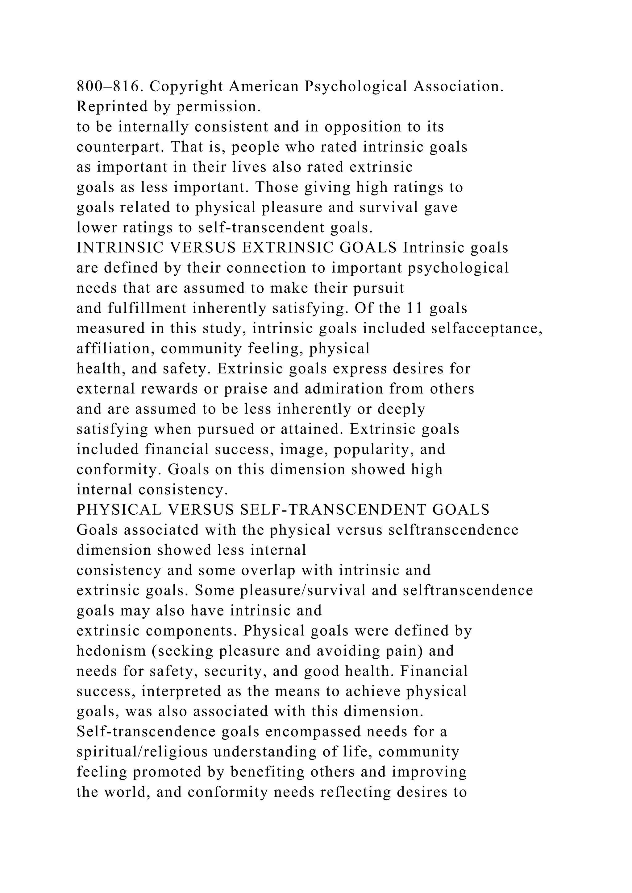 800–816. Copyright American Psychological Association.
Reprinted by permission.
to be internally consistent and in opposition to its
counterpart. That is, people who rated intrinsic goals
as important in their lives also rated extrinsic
goals as less important. Those giving high ratings to
goals related to physical pleasure and survival gave
lower ratings to self-transcendent goals.
INTRINSIC VERSUS EXTRINSIC GOALS Intrinsic goals
are defined by their connection to important psychological
needs that are assumed to make their pursuit
and fulfillment inherently satisfying. Of the 11 goals
measured in this study, intrinsic goals included selfacceptance,
affiliation, community feeling, physical
health, and safety. Extrinsic goals express desires for
external rewards or praise and admiration from others
and are assumed to be less inherently or deeply
satisfying when pursued or attained. Extrinsic goals
included financial success, image, popularity, and
conformity. Goals on this dimension showed high
internal consistency.
PHYSICAL VERSUS SELF-TRANSCENDENT GOALS
Goals associated with the physical versus selftranscendence
dimension showed less internal
consistency and some overlap with intrinsic and
extrinsic goals. Some pleasure/survival and selftranscendence
goals may also have intrinsic and
extrinsic components. Physical goals were defined by
hedonism (seeking pleasure and avoiding pain) and
needs for safety, security, and good health. Financial
success, interpreted as the means to achieve physical
goals, was also associated with this dimension.
Self-transcendence goals encompassed needs for a
spiritual/religious understanding of life, community
feeling promoted by benefiting others and improving
the world, and conformity needs reflecting desires to
 