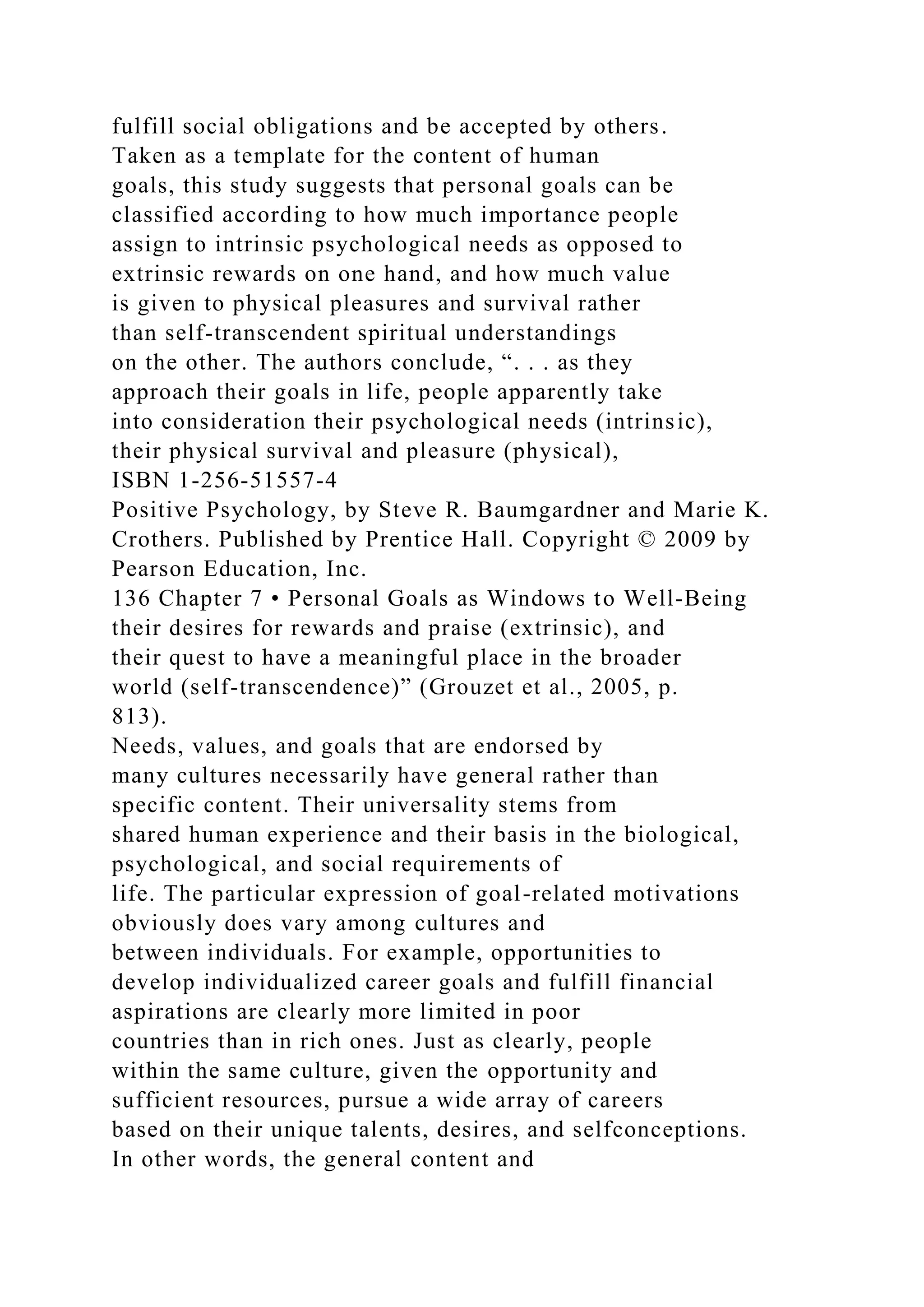 fulfill social obligations and be accepted by others.
Taken as a template for the content of human
goals, this study suggests that personal goals can be
classified according to how much importance people
assign to intrinsic psychological needs as opposed to
extrinsic rewards on one hand, and how much value
is given to physical pleasures and survival rather
than self-transcendent spiritual understandings
on the other. The authors conclude, “. . . as they
approach their goals in life, people apparently take
into consideration their psychological needs (intrinsic),
their physical survival and pleasure (physical),
ISBN 1-256-51557-4
Positive Psychology, by Steve R. Baumgardner and Marie K.
Crothers. Published by Prentice Hall. Copyright © 2009 by
Pearson Education, Inc.
136 Chapter 7 • Personal Goals as Windows to Well-Being
their desires for rewards and praise (extrinsic), and
their quest to have a meaningful place in the broader
world (self-transcendence)” (Grouzet et al., 2005, p.
813).
Needs, values, and goals that are endorsed by
many cultures necessarily have general rather than
specific content. Their universality stems from
shared human experience and their basis in the biological,
psychological, and social requirements of
life. The particular expression of goal-related motivations
obviously does vary among cultures and
between individuals. For example, opportunities to
develop individualized career goals and fulfill financial
aspirations are clearly more limited in poor
countries than in rich ones. Just as clearly, people
within the same culture, given the opportunity and
sufficient resources, pursue a wide array of careers
based on their unique talents, desires, and selfconceptions.
In other words, the general content and
 