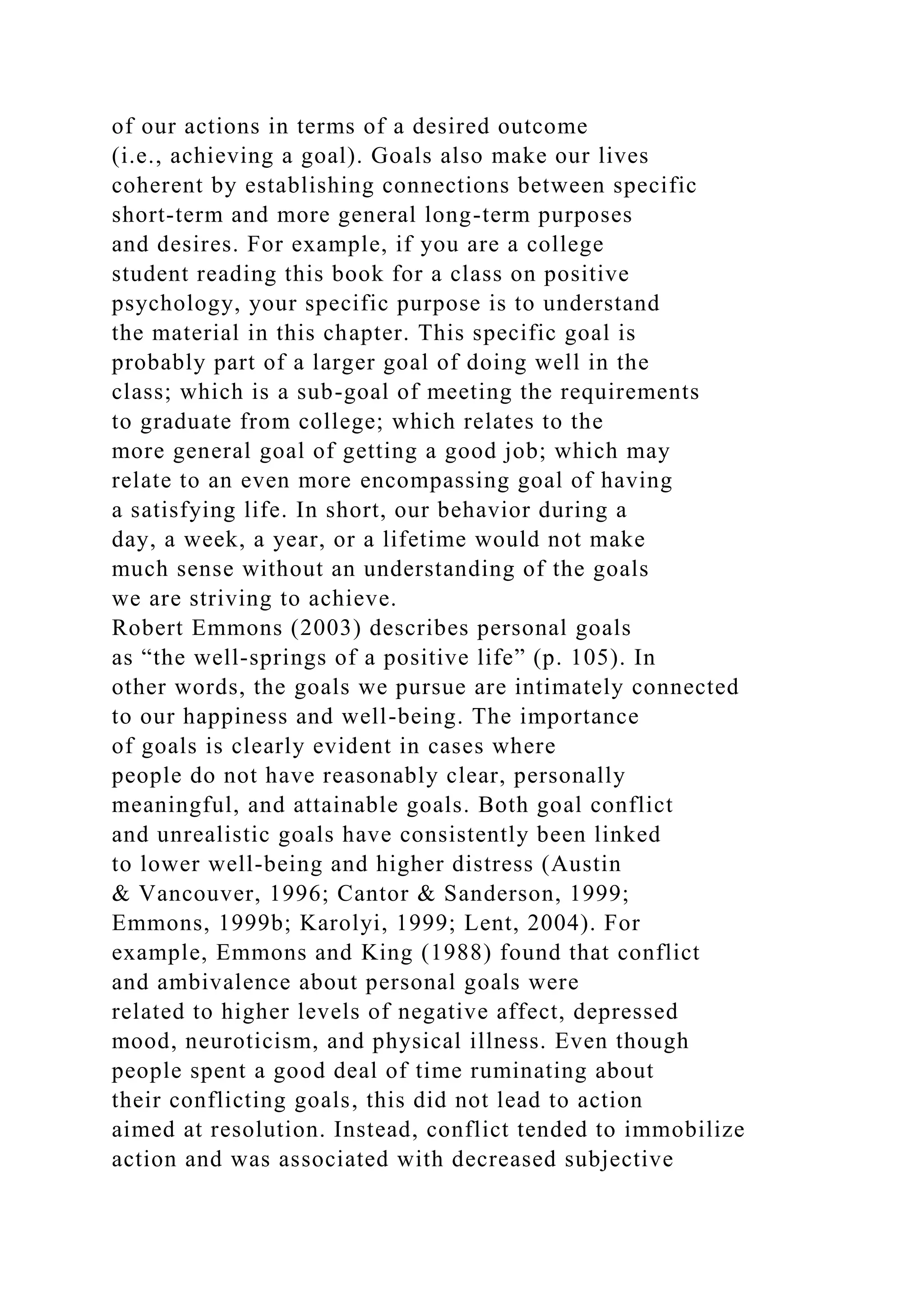 of our actions in terms of a desired outcome
(i.e., achieving a goal). Goals also make our lives
coherent by establishing connections between specific
short-term and more general long-term purposes
and desires. For example, if you are a college
student reading this book for a class on positive
psychology, your specific purpose is to understand
the material in this chapter. This specific goal is
probably part of a larger goal of doing well in the
class; which is a sub-goal of meeting the requirements
to graduate from college; which relates to the
more general goal of getting a good job; which may
relate to an even more encompassing goal of having
a satisfying life. In short, our behavior during a
day, a week, a year, or a lifetime would not make
much sense without an understanding of the goals
we are striving to achieve.
Robert Emmons (2003) describes personal goals
as “the well-springs of a positive life” (p. 105). In
other words, the goals we pursue are intimately connected
to our happiness and well-being. The importance
of goals is clearly evident in cases where
people do not have reasonably clear, personally
meaningful, and attainable goals. Both goal conflict
and unrealistic goals have consistently been linked
to lower well-being and higher distress (Austin
& Vancouver, 1996; Cantor & Sanderson, 1999;
Emmons, 1999b; Karolyi, 1999; Lent, 2004). For
example, Emmons and King (1988) found that conflict
and ambivalence about personal goals were
related to higher levels of negative affect, depressed
mood, neuroticism, and physical illness. Even though
people spent a good deal of time ruminating about
their conflicting goals, this did not lead to action
aimed at resolution. Instead, conflict tended to immobilize
action and was associated with decreased subjective
 