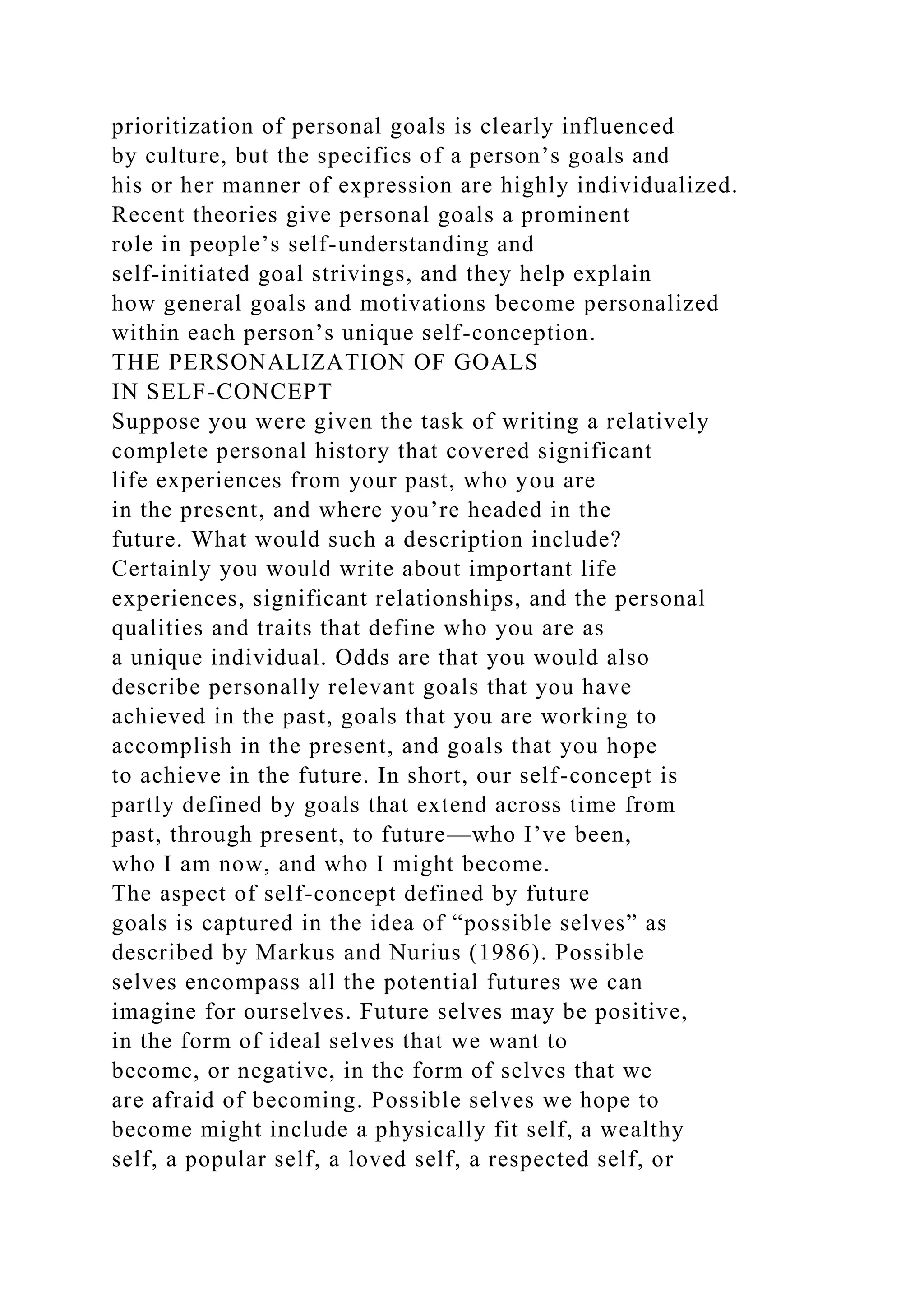 prioritization of personal goals is clearly influenced
by culture, but the specifics of a person’s goals and
his or her manner of expression are highly individualized.
Recent theories give personal goals a prominent
role in people’s self-understanding and
self-initiated goal strivings, and they help explain
how general goals and motivations become personalized
within each person’s unique self-conception.
THE PERSONALIZATION OF GOALS
IN SELF-CONCEPT
Suppose you were given the task of writing a relatively
complete personal history that covered significant
life experiences from your past, who you are
in the present, and where you’re headed in the
future. What would such a description include?
Certainly you would write about important life
experiences, significant relationships, and the personal
qualities and traits that define who you are as
a unique individual. Odds are that you would also
describe personally relevant goals that you have
achieved in the past, goals that you are working to
accomplish in the present, and goals that you hope
to achieve in the future. In short, our self-concept is
partly defined by goals that extend across time from
past, through present, to future—who I’ve been,
who I am now, and who I might become.
The aspect of self-concept defined by future
goals is captured in the idea of “possible selves” as
described by Markus and Nurius (1986). Possible
selves encompass all the potential futures we can
imagine for ourselves. Future selves may be positive,
in the form of ideal selves that we want to
become, or negative, in the form of selves that we
are afraid of becoming. Possible selves we hope to
become might include a physically fit self, a wealthy
self, a popular self, a loved self, a respected self, or
 