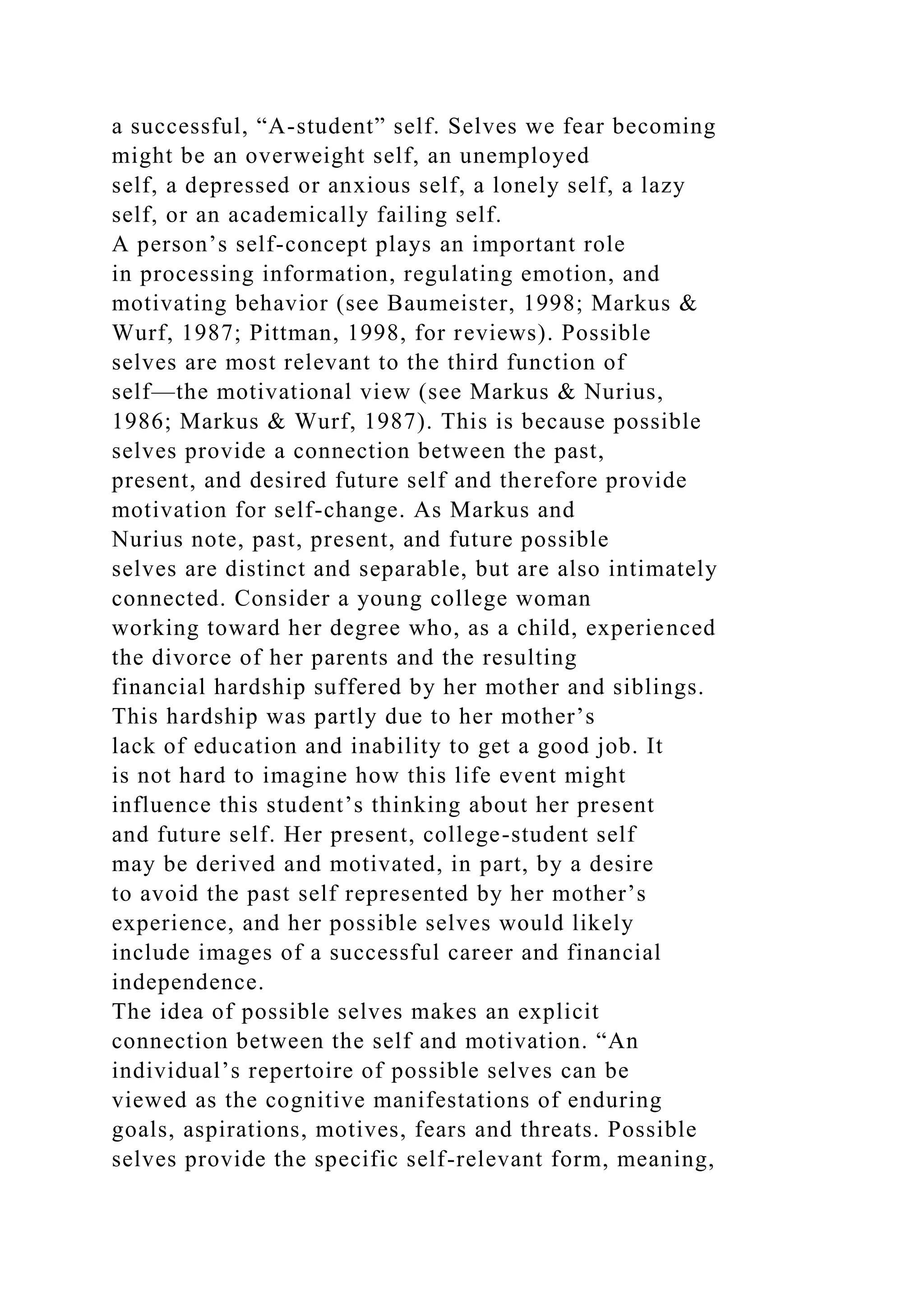 a successful, “A-student” self. Selves we fear becoming
might be an overweight self, an unemployed
self, a depressed or anxious self, a lonely self, a lazy
self, or an academically failing self.
A person’s self-concept plays an important role
in processing information, regulating emotion, and
motivating behavior (see Baumeister, 1998; Markus &
Wurf, 1987; Pittman, 1998, for reviews). Possible
selves are most relevant to the third function of
self—the motivational view (see Markus & Nurius,
1986; Markus & Wurf, 1987). This is because possible
selves provide a connection between the past,
present, and desired future self and therefore provide
motivation for self-change. As Markus and
Nurius note, past, present, and future possible
selves are distinct and separable, but are also intimately
connected. Consider a young college woman
working toward her degree who, as a child, experienced
the divorce of her parents and the resulting
financial hardship suffered by her mother and siblings.
This hardship was partly due to her mother’s
lack of education and inability to get a good job. It
is not hard to imagine how this life event might
influence this student’s thinking about her present
and future self. Her present, college-student self
may be derived and motivated, in part, by a desire
to avoid the past self represented by her mother’s
experience, and her possible selves would likely
include images of a successful career and financial
independence.
The idea of possible selves makes an explicit
connection between the self and motivation. “An
individual’s repertoire of possible selves can be
viewed as the cognitive manifestations of enduring
goals, aspirations, motives, fears and threats. Possible
selves provide the specific self-relevant form, meaning,
 