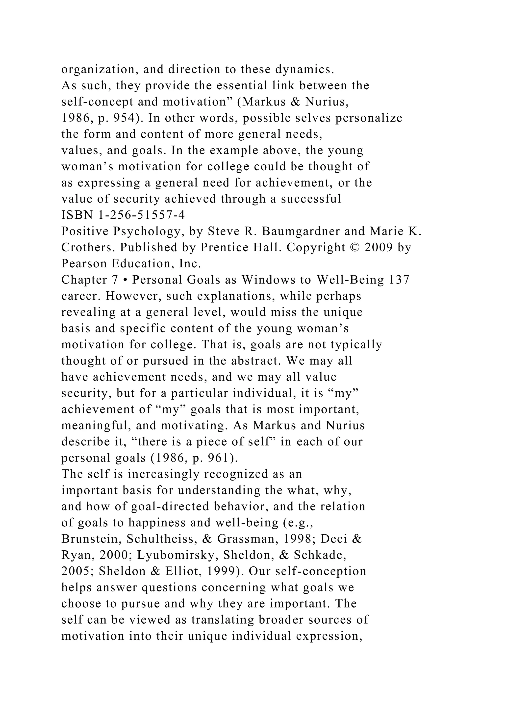 organization, and direction to these dynamics.
As such, they provide the essential link between the
self-concept and motivation” (Markus & Nurius,
1986, p. 954). In other words, possible selves personalize
the form and content of more general needs,
values, and goals. In the example above, the young
woman’s motivation for college could be thought of
as expressing a general need for achievement, or the
value of security achieved through a successful
ISBN 1-256-51557-4
Positive Psychology, by Steve R. Baumgardner and Marie K.
Crothers. Published by Prentice Hall. Copyright © 2009 by
Pearson Education, Inc.
Chapter 7 • Personal Goals as Windows to Well-Being 137
career. However, such explanations, while perhaps
revealing at a general level, would miss the unique
basis and specific content of the young woman’s
motivation for college. That is, goals are not typically
thought of or pursued in the abstract. We may all
have achievement needs, and we may all value
security, but for a particular individual, it is “my”
achievement of “my” goals that is most important,
meaningful, and motivating. As Markus and Nurius
describe it, “there is a piece of self” in each of our
personal goals (1986, p. 961).
The self is increasingly recognized as an
important basis for understanding the what, why,
and how of goal-directed behavior, and the relation
of goals to happiness and well-being (e.g.,
Brunstein, Schultheiss, & Grassman, 1998; Deci &
Ryan, 2000; Lyubomirsky, Sheldon, & Schkade,
2005; Sheldon & Elliot, 1999). Our self-conception
helps answer questions concerning what goals we
choose to pursue and why they are important. The
self can be viewed as translating broader sources of
motivation into their unique individual expression,
 
