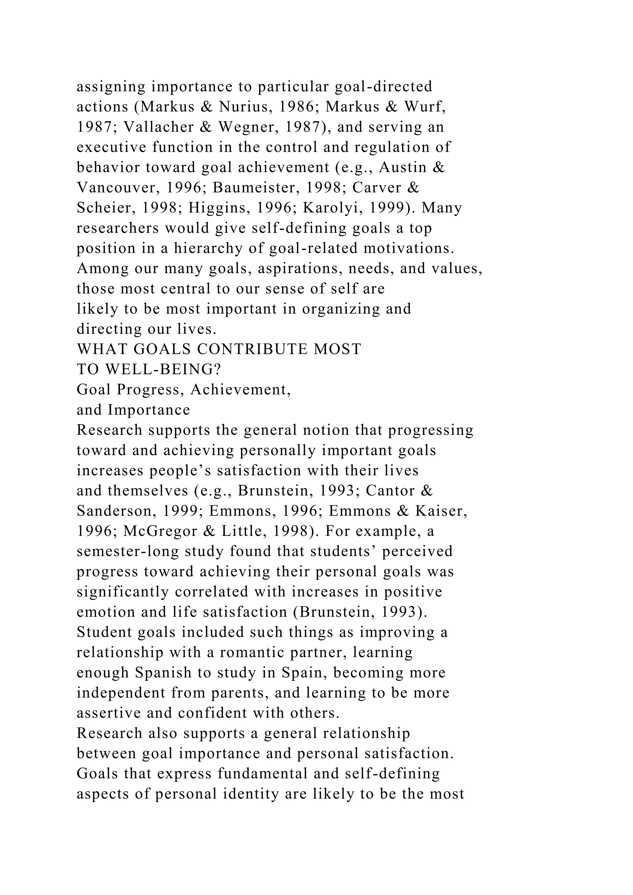 assigning importance to particular goal-directed
actions (Markus & Nurius, 1986; Markus & Wurf,
1987; Vallacher & Wegner, 1987), and serving an
executive function in the control and regulation of
behavior toward goal achievement (e.g., Austin &
Vancouver, 1996; Baumeister, 1998; Carver &
Scheier, 1998; Higgins, 1996; Karolyi, 1999). Many
researchers would give self-defining goals a top
position in a hierarchy of goal-related motivations.
Among our many goals, aspirations, needs, and values,
those most central to our sense of self are
likely to be most important in organizing and
directing our lives.
WHAT GOALS CONTRIBUTE MOST
TO WELL-BEING?
Goal Progress, Achievement,
and Importance
Research supports the general notion that progressing
toward and achieving personally important goals
increases people’s satisfaction with their lives
and themselves (e.g., Brunstein, 1993; Cantor &
Sanderson, 1999; Emmons, 1996; Emmons & Kaiser,
1996; McGregor & Little, 1998). For example, a
semester-long study found that students’ perceived
progress toward achieving their personal goals was
significantly correlated with increases in positive
emotion and life satisfaction (Brunstein, 1993).
Student goals included such things as improving a
relationship with a romantic partner, learning
enough Spanish to study in Spain, becoming more
independent from parents, and learning to be more
assertive and confident with others.
Research also supports a general relationship
between goal importance and personal satisfaction.
Goals that express fundamental and self-defining
aspects of personal identity are likely to be the most
 