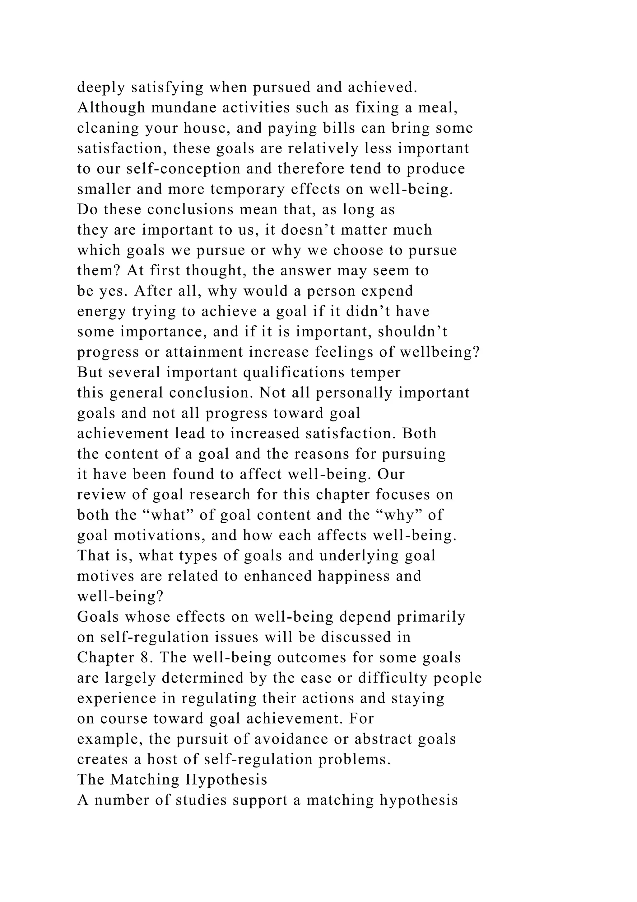deeply satisfying when pursued and achieved.
Although mundane activities such as fixing a meal,
cleaning your house, and paying bills can bring some
satisfaction, these goals are relatively less important
to our self-conception and therefore tend to produce
smaller and more temporary effects on well-being.
Do these conclusions mean that, as long as
they are important to us, it doesn’t matter much
which goals we pursue or why we choose to pursue
them? At first thought, the answer may seem to
be yes. After all, why would a person expend
energy trying to achieve a goal if it didn’t have
some importance, and if it is important, shouldn’t
progress or attainment increase feelings of wellbeing?
But several important qualifications temper
this general conclusion. Not all personally important
goals and not all progress toward goal
achievement lead to increased satisfaction. Both
the content of a goal and the reasons for pursuing
it have been found to affect well-being. Our
review of goal research for this chapter focuses on
both the “what” of goal content and the “why” of
goal motivations, and how each affects well-being.
That is, what types of goals and underlying goal
motives are related to enhanced happiness and
well-being?
Goals whose effects on well-being depend primarily
on self-regulation issues will be discussed in
Chapter 8. The well-being outcomes for some goals
are largely determined by the ease or difficulty people
experience in regulating their actions and staying
on course toward goal achievement. For
example, the pursuit of avoidance or abstract goals
creates a host of self-regulation problems.
The Matching Hypothesis
A number of studies support a matching hypothesis
 