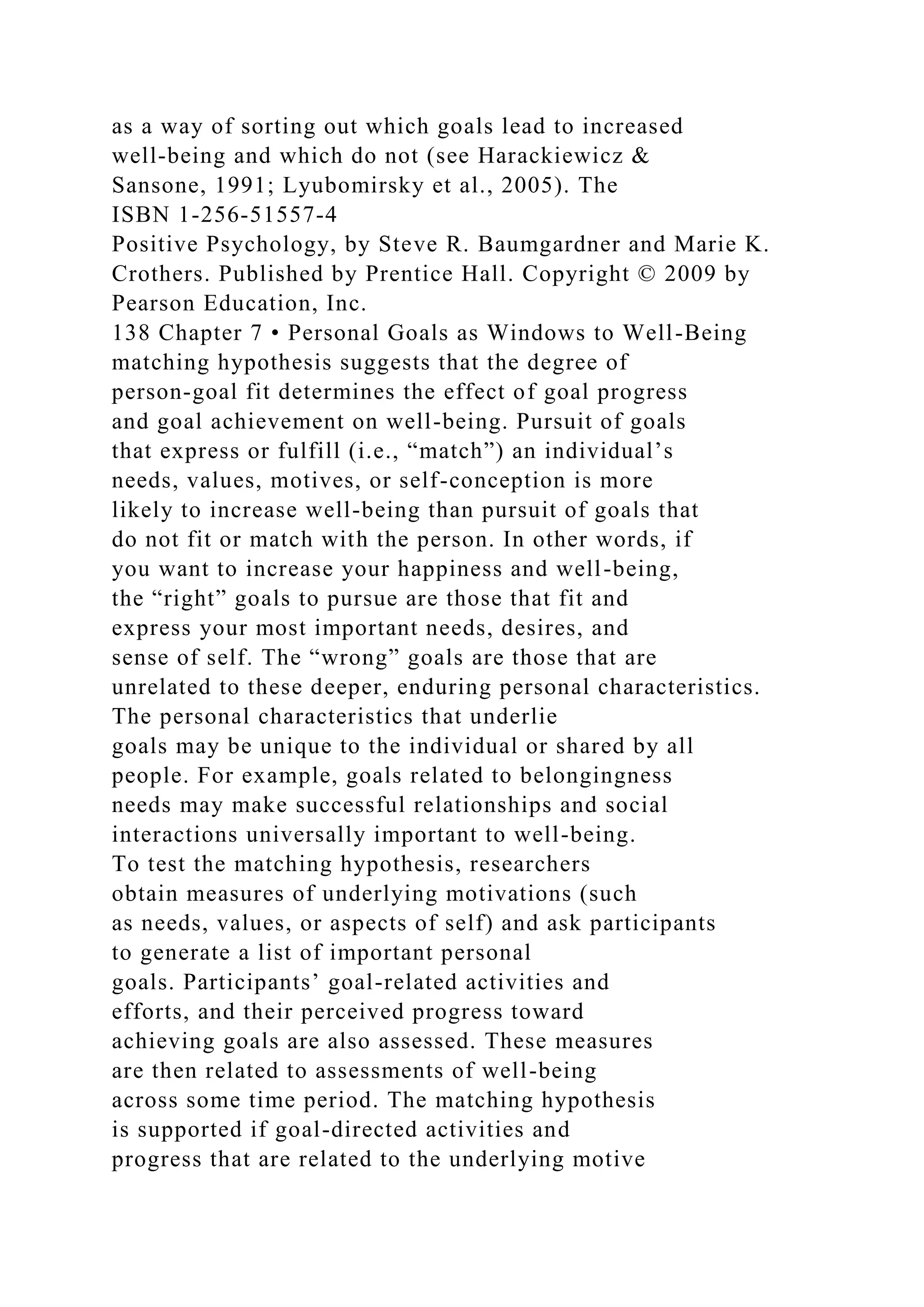 as a way of sorting out which goals lead to increased
well-being and which do not (see Harackiewicz &
Sansone, 1991; Lyubomirsky et al., 2005). The
ISBN 1-256-51557-4
Positive Psychology, by Steve R. Baumgardner and Marie K.
Crothers. Published by Prentice Hall. Copyright © 2009 by
Pearson Education, Inc.
138 Chapter 7 • Personal Goals as Windows to Well-Being
matching hypothesis suggests that the degree of
person-goal fit determines the effect of goal progress
and goal achievement on well-being. Pursuit of goals
that express or fulfill (i.e., “match”) an individual’s
needs, values, motives, or self-conception is more
likely to increase well-being than pursuit of goals that
do not fit or match with the person. In other words, if
you want to increase your happiness and well-being,
the “right” goals to pursue are those that fit and
express your most important needs, desires, and
sense of self. The “wrong” goals are those that are
unrelated to these deeper, enduring personal characteristics.
The personal characteristics that underlie
goals may be unique to the individual or shared by all
people. For example, goals related to belongingness
needs may make successful relationships and social
interactions universally important to well-being.
To test the matching hypothesis, researchers
obtain measures of underlying motivations (such
as needs, values, or aspects of self) and ask participants
to generate a list of important personal
goals. Participants’ goal-related activities and
efforts, and their perceived progress toward
achieving goals are also assessed. These measures
are then related to assessments of well-being
across some time period. The matching hypothesis
is supported if goal-directed activities and
progress that are related to the underlying motive
 