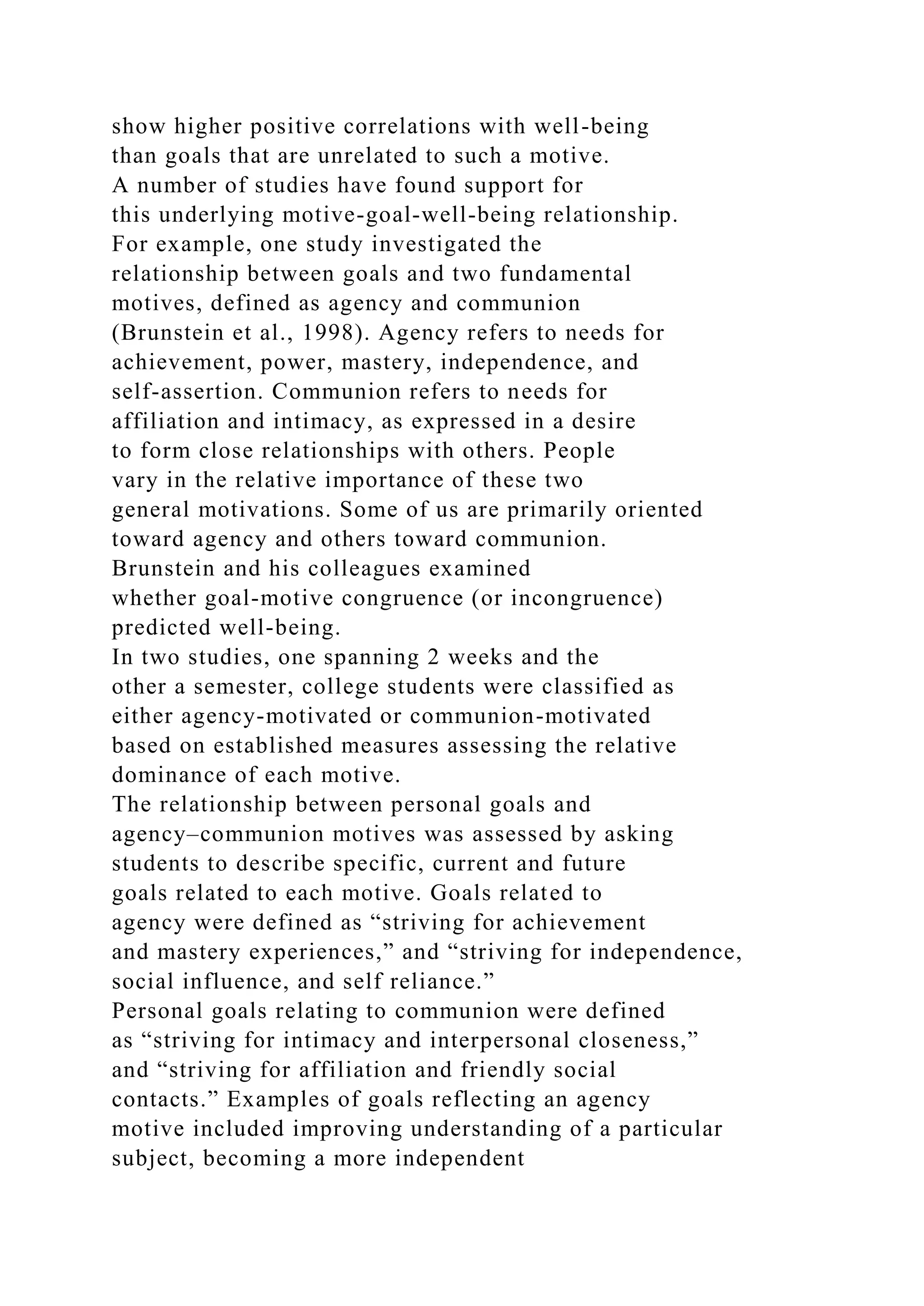 show higher positive correlations with well-being
than goals that are unrelated to such a motive.
A number of studies have found support for
this underlying motive-goal-well-being relationship.
For example, one study investigated the
relationship between goals and two fundamental
motives, defined as agency and communion
(Brunstein et al., 1998). Agency refers to needs for
achievement, power, mastery, independence, and
self-assertion. Communion refers to needs for
affiliation and intimacy, as expressed in a desire
to form close relationships with others. People
vary in the relative importance of these two
general motivations. Some of us are primarily oriented
toward agency and others toward communion.
Brunstein and his colleagues examined
whether goal-motive congruence (or incongruence)
predicted well-being.
In two studies, one spanning 2 weeks and the
other a semester, college students were classified as
either agency-motivated or communion-motivated
based on established measures assessing the relative
dominance of each motive.
The relationship between personal goals and
agency–communion motives was assessed by asking
students to describe specific, current and future
goals related to each motive. Goals related to
agency were defined as “striving for achievement
and mastery experiences,” and “striving for independence,
social influence, and self reliance.”
Personal goals relating to communion were defined
as “striving for intimacy and interpersonal closeness,”
and “striving for affiliation and friendly social
contacts.” Examples of goals reflecting an agency
motive included improving understanding of a particular
subject, becoming a more independent
 