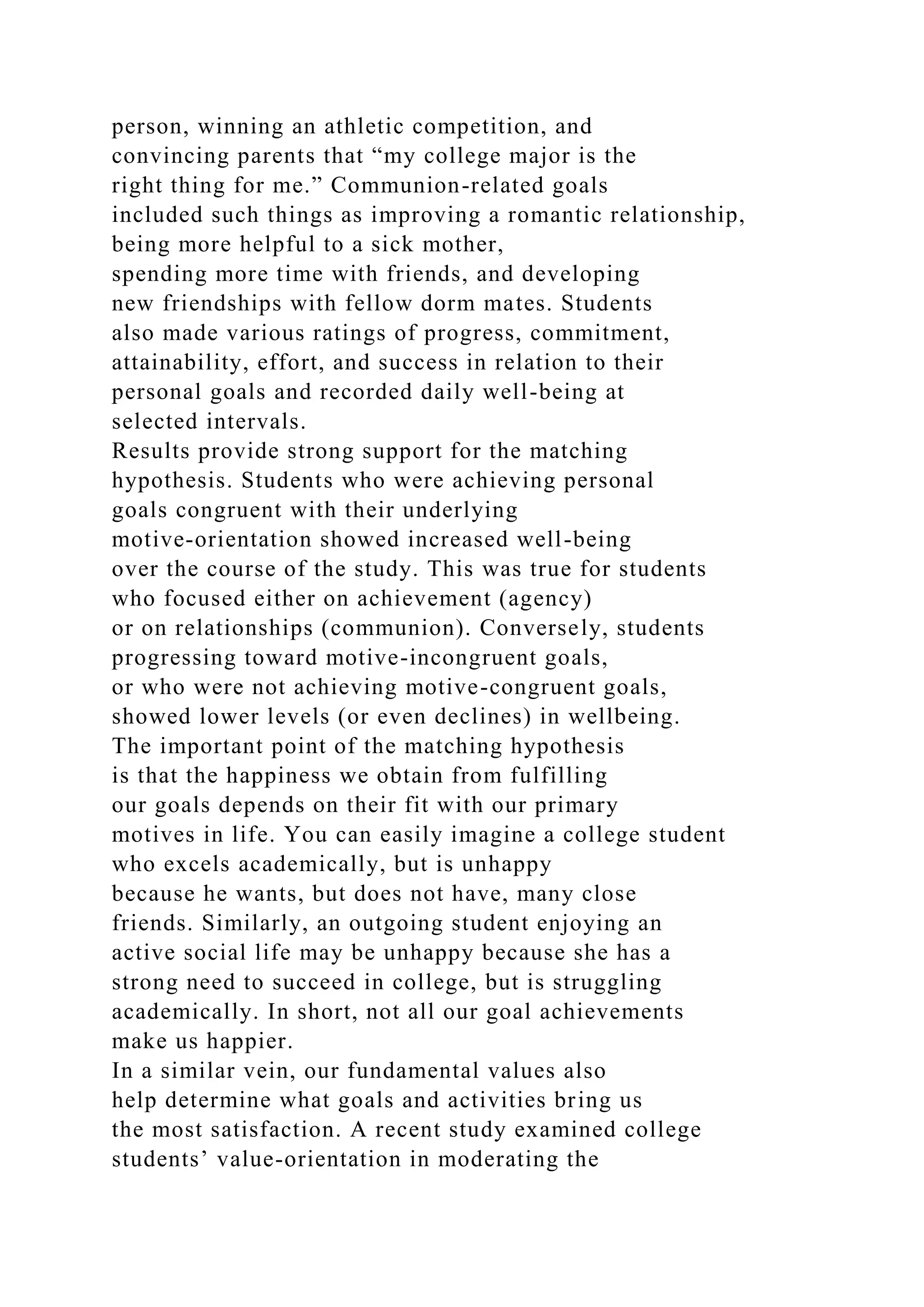 person, winning an athletic competition, and
convincing parents that “my college major is the
right thing for me.” Communion-related goals
included such things as improving a romantic relationship,
being more helpful to a sick mother,
spending more time with friends, and developing
new friendships with fellow dorm mates. Students
also made various ratings of progress, commitment,
attainability, effort, and success in relation to their
personal goals and recorded daily well-being at
selected intervals.
Results provide strong support for the matching
hypothesis. Students who were achieving personal
goals congruent with their underlying
motive-orientation showed increased well-being
over the course of the study. This was true for students
who focused either on achievement (agency)
or on relationships (communion). Conversely, students
progressing toward motive-incongruent goals,
or who were not achieving motive-congruent goals,
showed lower levels (or even declines) in wellbeing.
The important point of the matching hypothesis
is that the happiness we obtain from fulfilling
our goals depends on their fit with our primary
motives in life. You can easily imagine a college student
who excels academically, but is unhappy
because he wants, but does not have, many close
friends. Similarly, an outgoing student enjoying an
active social life may be unhappy because she has a
strong need to succeed in college, but is struggling
academically. In short, not all our goal achievements
make us happier.
In a similar vein, our fundamental values also
help determine what goals and activities bring us
the most satisfaction. A recent study examined college
students’ value-orientation in moderating the
 