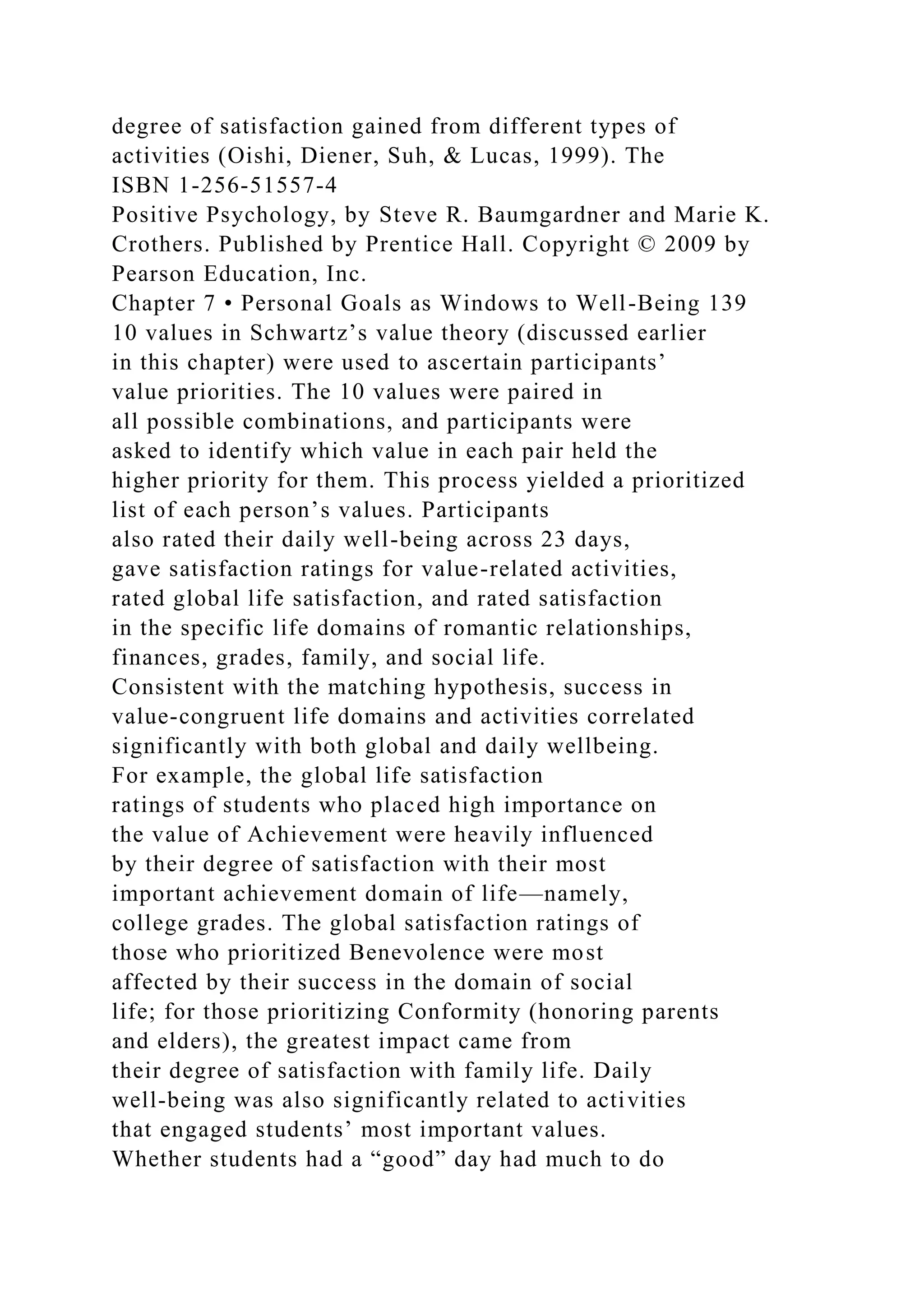 degree of satisfaction gained from different types of
activities (Oishi, Diener, Suh, & Lucas, 1999). The
ISBN 1-256-51557-4
Positive Psychology, by Steve R. Baumgardner and Marie K.
Crothers. Published by Prentice Hall. Copyright © 2009 by
Pearson Education, Inc.
Chapter 7 • Personal Goals as Windows to Well-Being 139
10 values in Schwartz’s value theory (discussed earlier
in this chapter) were used to ascertain participants’
value priorities. The 10 values were paired in
all possible combinations, and participants were
asked to identify which value in each pair held the
higher priority for them. This process yielded a prioritized
list of each person’s values. Participants
also rated their daily well-being across 23 days,
gave satisfaction ratings for value-related activities,
rated global life satisfaction, and rated satisfaction
in the specific life domains of romantic relationships,
finances, grades, family, and social life.
Consistent with the matching hypothesis, success in
value-congruent life domains and activities correlated
significantly with both global and daily wellbeing.
For example, the global life satisfaction
ratings of students who placed high importance on
the value of Achievement were heavily influenced
by their degree of satisfaction with their most
important achievement domain of life—namely,
college grades. The global satisfaction ratings of
those who prioritized Benevolence were most
affected by their success in the domain of social
life; for those prioritizing Conformity (honoring parents
and elders), the greatest impact came from
their degree of satisfaction with family life. Daily
well-being was also significantly related to activities
that engaged students’ most important values.
Whether students had a “good” day had much to do
 