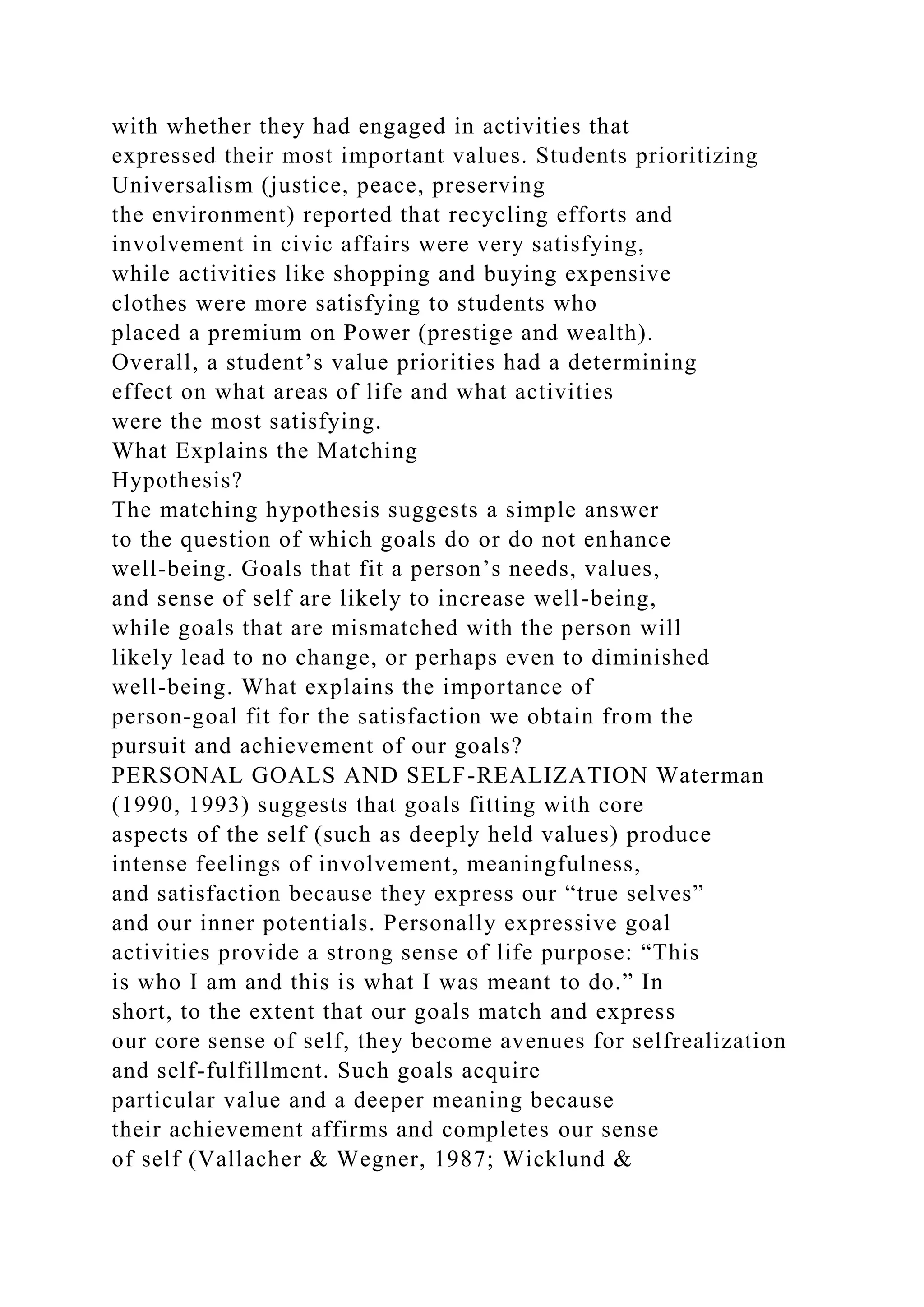 with whether they had engaged in activities that
expressed their most important values. Students prioritizing
Universalism (justice, peace, preserving
the environment) reported that recycling efforts and
involvement in civic affairs were very satisfying,
while activities like shopping and buying expensive
clothes were more satisfying to students who
placed a premium on Power (prestige and wealth).
Overall, a student’s value priorities had a determining
effect on what areas of life and what activities
were the most satisfying.
What Explains the Matching
Hypothesis?
The matching hypothesis suggests a simple answer
to the question of which goals do or do not enhance
well-being. Goals that fit a person’s needs, values,
and sense of self are likely to increase well-being,
while goals that are mismatched with the person will
likely lead to no change, or perhaps even to diminished
well-being. What explains the importance of
person-goal fit for the satisfaction we obtain from the
pursuit and achievement of our goals?
PERSONAL GOALS AND SELF-REALIZATION Waterman
(1990, 1993) suggests that goals fitting with core
aspects of the self (such as deeply held values) produce
intense feelings of involvement, meaningfulness,
and satisfaction because they express our “true selves”
and our inner potentials. Personally expressive goal
activities provide a strong sense of life purpose: “This
is who I am and this is what I was meant to do.” In
short, to the extent that our goals match and express
our core sense of self, they become avenues for selfrealization
and self-fulfillment. Such goals acquire
particular value and a deeper meaning because
their achievement affirms and completes our sense
of self (Vallacher & Wegner, 1987; Wicklund &
 