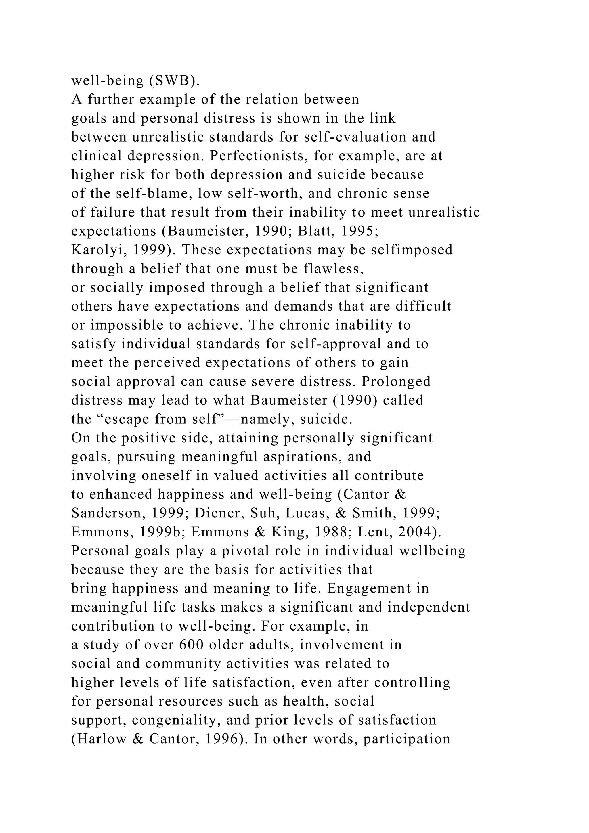 well-being (SWB).
A further example of the relation between
goals and personal distress is shown in the link
between unrealistic standards for self-evaluation and
clinical depression. Perfectionists, for example, are at
higher risk for both depression and suicide because
of the self-blame, low self-worth, and chronic sense
of failure that result from their inability to meet unrealistic
expectations (Baumeister, 1990; Blatt, 1995;
Karolyi, 1999). These expectations may be selfimposed
through a belief that one must be flawless,
or socially imposed through a belief that significant
others have expectations and demands that are difficult
or impossible to achieve. The chronic inability to
satisfy individual standards for self-approval and to
meet the perceived expectations of others to gain
social approval can cause severe distress. Prolonged
distress may lead to what Baumeister (1990) called
the “escape from self”—namely, suicide.
On the positive side, attaining personally significant
goals, pursuing meaningful aspirations, and
involving oneself in valued activities all contribute
to enhanced happiness and well-being (Cantor &
Sanderson, 1999; Diener, Suh, Lucas, & Smith, 1999;
Emmons, 1999b; Emmons & King, 1988; Lent, 2004).
Personal goals play a pivotal role in individual wellbeing
because they are the basis for activities that
bring happiness and meaning to life. Engagement in
meaningful life tasks makes a significant and independent
contribution to well-being. For example, in
a study of over 600 older adults, involvement in
social and community activities was related to
higher levels of life satisfaction, even after controlling
for personal resources such as health, social
support, congeniality, and prior levels of satisfaction
(Harlow & Cantor, 1996). In other words, participation
 