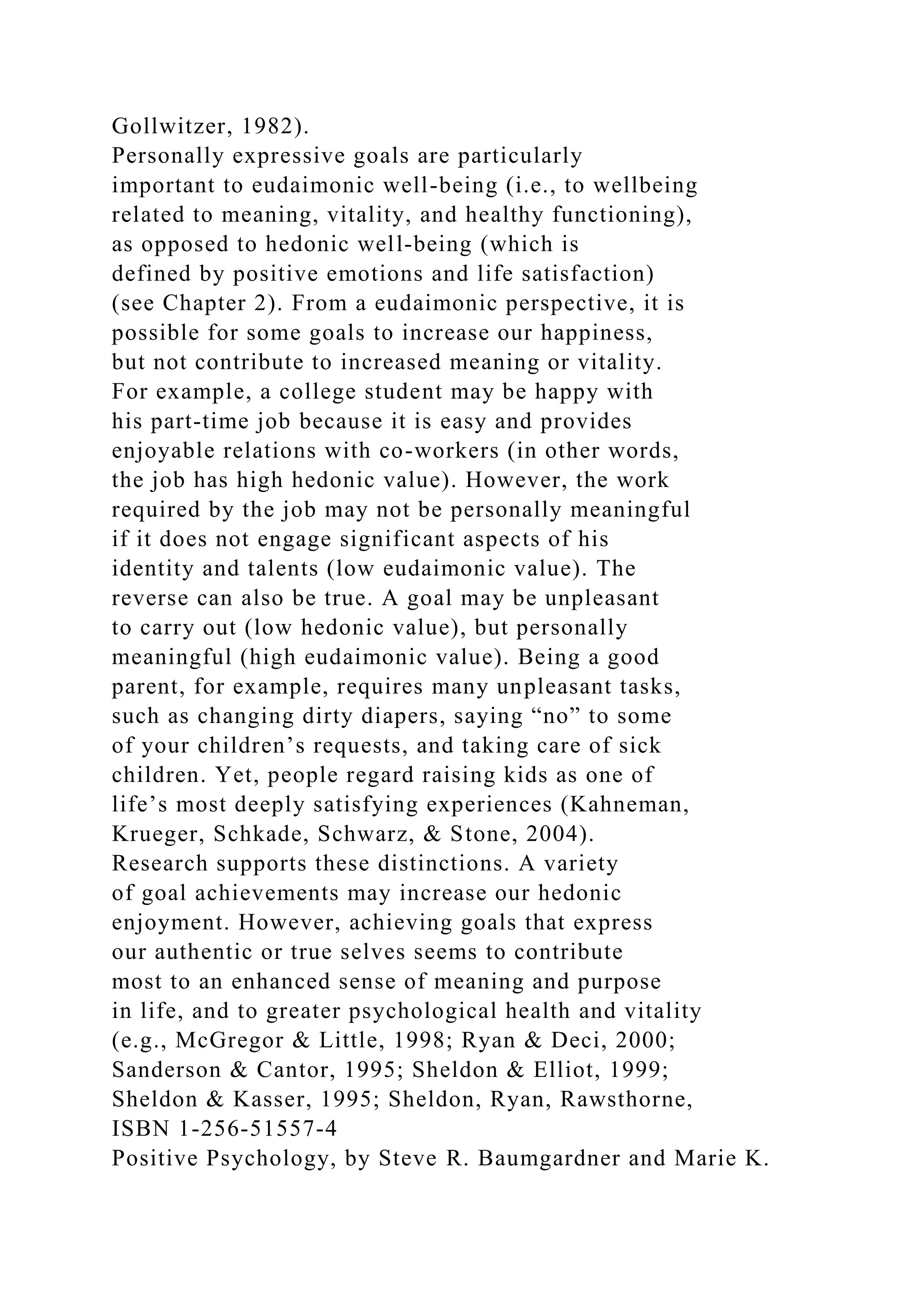 Gollwitzer, 1982).
Personally expressive goals are particularly
important to eudaimonic well-being (i.e., to wellbeing
related to meaning, vitality, and healthy functioning),
as opposed to hedonic well-being (which is
defined by positive emotions and life satisfaction)
(see Chapter 2). From a eudaimonic perspective, it is
possible for some goals to increase our happiness,
but not contribute to increased meaning or vitality.
For example, a college student may be happy with
his part-time job because it is easy and provides
enjoyable relations with co-workers (in other words,
the job has high hedonic value). However, the work
required by the job may not be personally meaningful
if it does not engage significant aspects of his
identity and talents (low eudaimonic value). The
reverse can also be true. A goal may be unpleasant
to carry out (low hedonic value), but personally
meaningful (high eudaimonic value). Being a good
parent, for example, requires many unpleasant tasks,
such as changing dirty diapers, saying “no” to some
of your children’s requests, and taking care of sick
children. Yet, people regard raising kids as one of
life’s most deeply satisfying experiences (Kahneman,
Krueger, Schkade, Schwarz, & Stone, 2004).
Research supports these distinctions. A variety
of goal achievements may increase our hedonic
enjoyment. However, achieving goals that express
our authentic or true selves seems to contribute
most to an enhanced sense of meaning and purpose
in life, and to greater psychological health and vitality
(e.g., McGregor & Little, 1998; Ryan & Deci, 2000;
Sanderson & Cantor, 1995; Sheldon & Elliot, 1999;
Sheldon & Kasser, 1995; Sheldon, Ryan, Rawsthorne,
ISBN 1-256-51557-4
Positive Psychology, by Steve R. Baumgardner and Marie K.
 