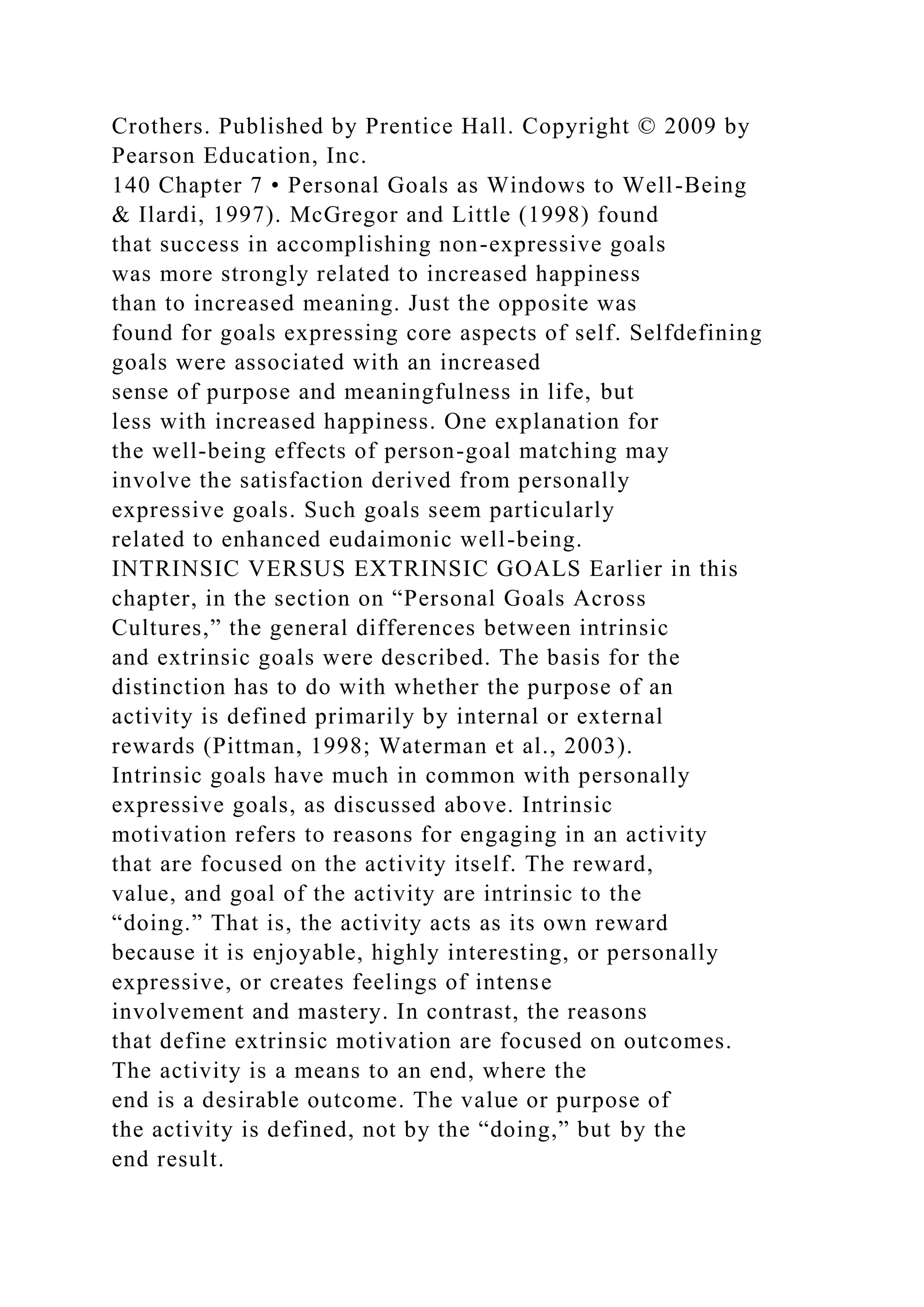 Crothers. Published by Prentice Hall. Copyright © 2009 by
Pearson Education, Inc.
140 Chapter 7 • Personal Goals as Windows to Well-Being
& Ilardi, 1997). McGregor and Little (1998) found
that success in accomplishing non-expressive goals
was more strongly related to increased happiness
than to increased meaning. Just the opposite was
found for goals expressing core aspects of self. Selfdefining
goals were associated with an increased
sense of purpose and meaningfulness in life, but
less with increased happiness. One explanation for
the well-being effects of person-goal matching may
involve the satisfaction derived from personally
expressive goals. Such goals seem particularly
related to enhanced eudaimonic well-being.
INTRINSIC VERSUS EXTRINSIC GOALS Earlier in this
chapter, in the section on “Personal Goals Across
Cultures,” the general differences between intrinsic
and extrinsic goals were described. The basis for the
distinction has to do with whether the purpose of an
activity is defined primarily by internal or external
rewards (Pittman, 1998; Waterman et al., 2003).
Intrinsic goals have much in common with personally
expressive goals, as discussed above. Intrinsic
motivation refers to reasons for engaging in an activity
that are focused on the activity itself. The reward,
value, and goal of the activity are intrinsic to the
“doing.” That is, the activity acts as its own reward
because it is enjoyable, highly interesting, or personally
expressive, or creates feelings of intense
involvement and mastery. In contrast, the reasons
that define extrinsic motivation are focused on outcomes.
The activity is a means to an end, where the
end is a desirable outcome. The value or purpose of
the activity is defined, not by the “doing,” but by the
end result.
 