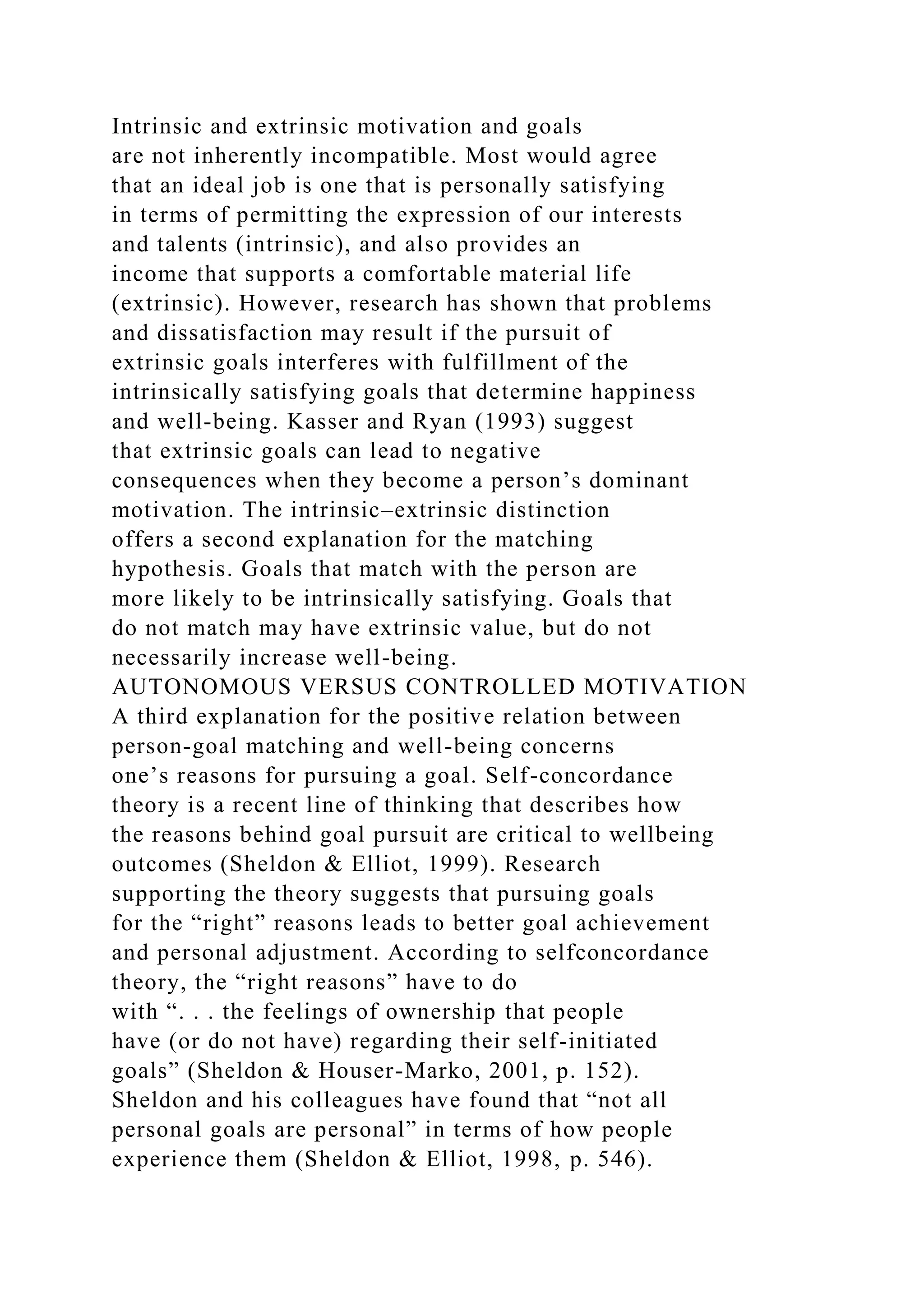 Intrinsic and extrinsic motivation and goals
are not inherently incompatible. Most would agree
that an ideal job is one that is personally satisfying
in terms of permitting the expression of our interests
and talents (intrinsic), and also provides an
income that supports a comfortable material life
(extrinsic). However, research has shown that problems
and dissatisfaction may result if the pursuit of
extrinsic goals interferes with fulfillment of the
intrinsically satisfying goals that determine happiness
and well-being. Kasser and Ryan (1993) suggest
that extrinsic goals can lead to negative
consequences when they become a person’s dominant
motivation. The intrinsic–extrinsic distinction
offers a second explanation for the matching
hypothesis. Goals that match with the person are
more likely to be intrinsically satisfying. Goals that
do not match may have extrinsic value, but do not
necessarily increase well-being.
AUTONOMOUS VERSUS CONTROLLED MOTIVATION
A third explanation for the positive relation between
person-goal matching and well-being concerns
one’s reasons for pursuing a goal. Self-concordance
theory is a recent line of thinking that describes how
the reasons behind goal pursuit are critical to wellbeing
outcomes (Sheldon & Elliot, 1999). Research
supporting the theory suggests that pursuing goals
for the “right” reasons leads to better goal achievement
and personal adjustment. According to selfconcordance
theory, the “right reasons” have to do
with “. . . the feelings of ownership that people
have (or do not have) regarding their self-initiated
goals” (Sheldon & Houser-Marko, 2001, p. 152).
Sheldon and his colleagues have found that “not all
personal goals are personal” in terms of how people
experience them (Sheldon & Elliot, 1998, p. 546).
 