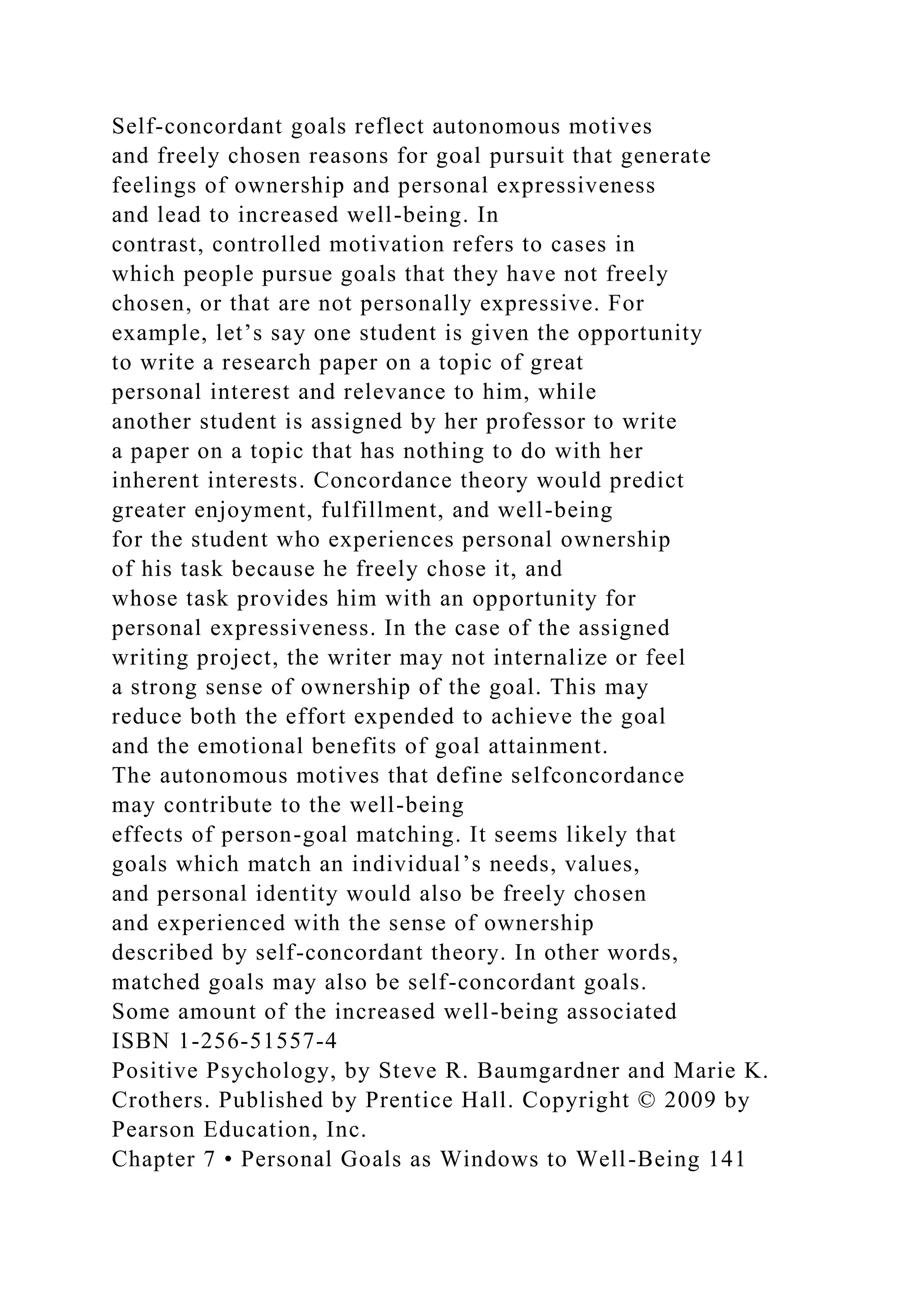 Self-concordant goals reflect autonomous motives
and freely chosen reasons for goal pursuit that generate
feelings of ownership and personal expressiveness
and lead to increased well-being. In
contrast, controlled motivation refers to cases in
which people pursue goals that they have not freely
chosen, or that are not personally expressive. For
example, let’s say one student is given the opportunity
to write a research paper on a topic of great
personal interest and relevance to him, while
another student is assigned by her professor to write
a paper on a topic that has nothing to do with her
inherent interests. Concordance theory would predict
greater enjoyment, fulfillment, and well-being
for the student who experiences personal ownership
of his task because he freely chose it, and
whose task provides him with an opportunity for
personal expressiveness. In the case of the assigned
writing project, the writer may not internalize or feel
a strong sense of ownership of the goal. This may
reduce both the effort expended to achieve the goal
and the emotional benefits of goal attainment.
The autonomous motives that define selfconcordance
may contribute to the well-being
effects of person-goal matching. It seems likely that
goals which match an individual’s needs, values,
and personal identity would also be freely chosen
and experienced with the sense of ownership
described by self-concordant theory. In other words,
matched goals may also be self-concordant goals.
Some amount of the increased well-being associated
ISBN 1-256-51557-4
Positive Psychology, by Steve R. Baumgardner and Marie K.
Crothers. Published by Prentice Hall. Copyright © 2009 by
Pearson Education, Inc.
Chapter 7 • Personal Goals as Windows to Well-Being 141
 