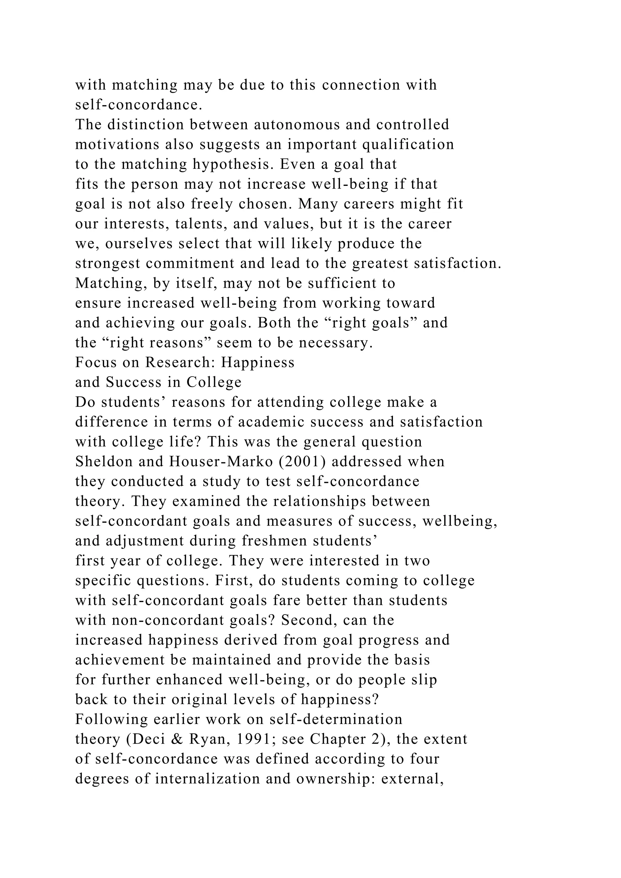with matching may be due to this connection with
self-concordance.
The distinction between autonomous and controlled
motivations also suggests an important qualification
to the matching hypothesis. Even a goal that
fits the person may not increase well-being if that
goal is not also freely chosen. Many careers might fit
our interests, talents, and values, but it is the career
we, ourselves select that will likely produce the
strongest commitment and lead to the greatest satisfaction.
Matching, by itself, may not be sufficient to
ensure increased well-being from working toward
and achieving our goals. Both the “right goals” and
the “right reasons” seem to be necessary.
Focus on Research: Happiness
and Success in College
Do students’ reasons for attending college make a
difference in terms of academic success and satisfaction
with college life? This was the general question
Sheldon and Houser-Marko (2001) addressed when
they conducted a study to test self-concordance
theory. They examined the relationships between
self-concordant goals and measures of success, wellbeing,
and adjustment during freshmen students’
first year of college. They were interested in two
specific questions. First, do students coming to college
with self-concordant goals fare better than students
with non-concordant goals? Second, can the
increased happiness derived from goal progress and
achievement be maintained and provide the basis
for further enhanced well-being, or do people slip
back to their original levels of happiness?
Following earlier work on self-determination
theory (Deci & Ryan, 1991; see Chapter 2), the extent
of self-concordance was defined according to four
degrees of internalization and ownership: external,
 