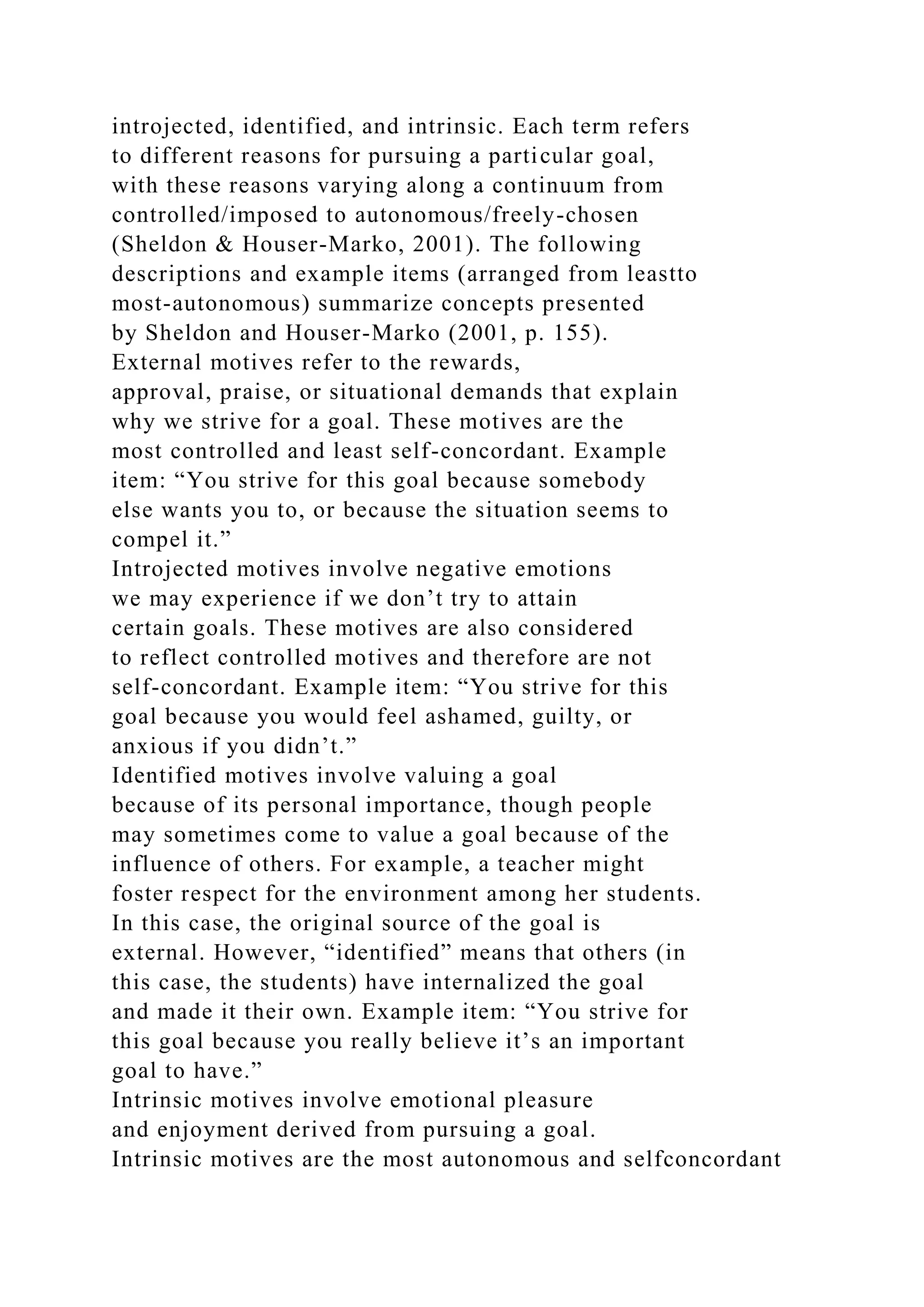 introjected, identified, and intrinsic. Each term refers
to different reasons for pursuing a particular goal,
with these reasons varying along a continuum from
controlled/imposed to autonomous/freely-chosen
(Sheldon & Houser-Marko, 2001). The following
descriptions and example items (arranged from leastto
most-autonomous) summarize concepts presented
by Sheldon and Houser-Marko (2001, p. 155).
External motives refer to the rewards,
approval, praise, or situational demands that explain
why we strive for a goal. These motives are the
most controlled and least self-concordant. Example
item: “You strive for this goal because somebody
else wants you to, or because the situation seems to
compel it.”
Introjected motives involve negative emotions
we may experience if we don’t try to attain
certain goals. These motives are also considered
to reflect controlled motives and therefore are not
self-concordant. Example item: “You strive for this
goal because you would feel ashamed, guilty, or
anxious if you didn’t.”
Identified motives involve valuing a goal
because of its personal importance, though people
may sometimes come to value a goal because of the
influence of others. For example, a teacher might
foster respect for the environment among her students.
In this case, the original source of the goal is
external. However, “identified” means that others (in
this case, the students) have internalized the goal
and made it their own. Example item: “You strive for
this goal because you really believe it’s an important
goal to have.”
Intrinsic motives involve emotional pleasure
and enjoyment derived from pursuing a goal.
Intrinsic motives are the most autonomous and selfconcordant
 