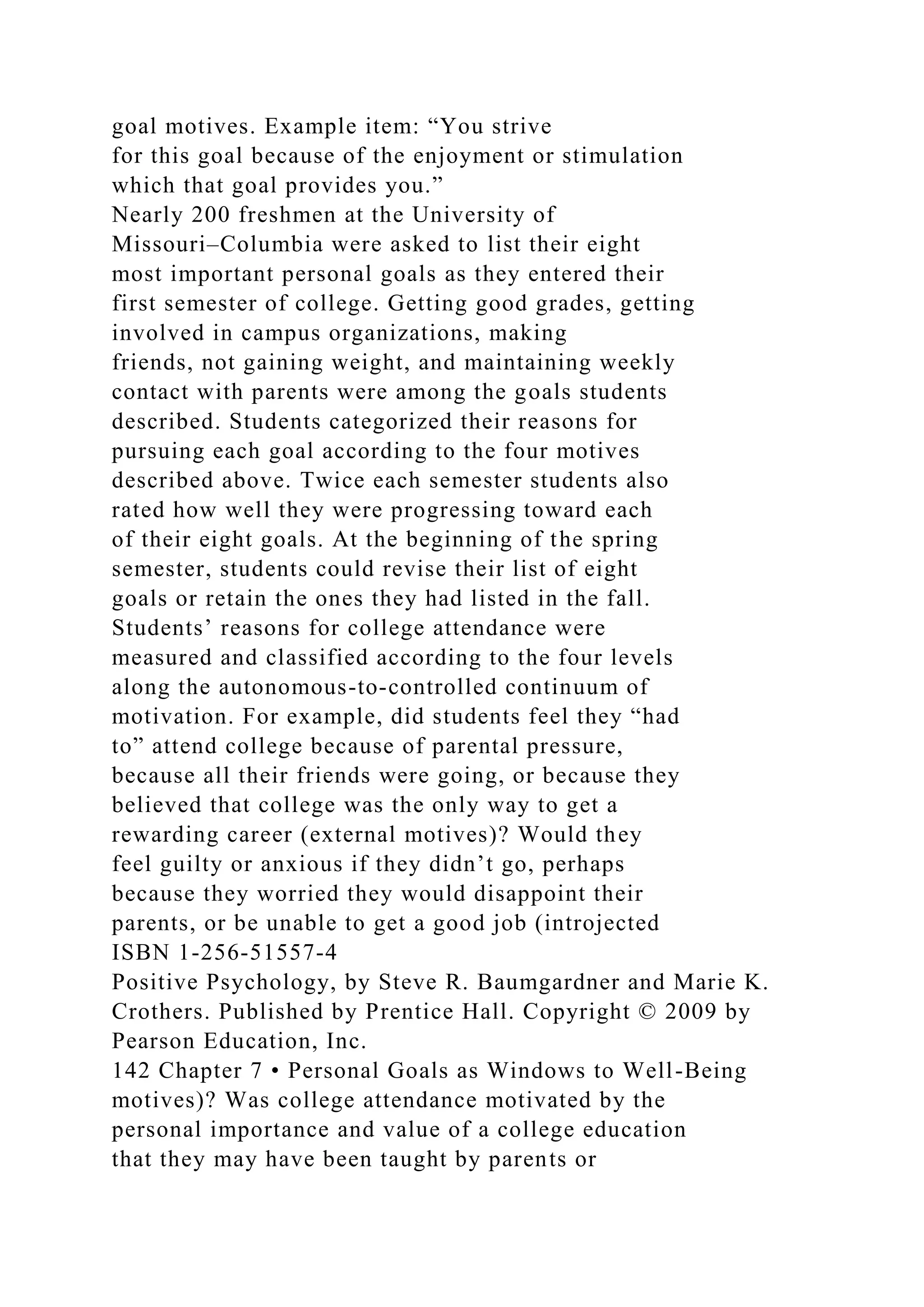 goal motives. Example item: “You strive
for this goal because of the enjoyment or stimulation
which that goal provides you.”
Nearly 200 freshmen at the University of
Missouri–Columbia were asked to list their eight
most important personal goals as they entered their
first semester of college. Getting good grades, getting
involved in campus organizations, making
friends, not gaining weight, and maintaining weekly
contact with parents were among the goals students
described. Students categorized their reasons for
pursuing each goal according to the four motives
described above. Twice each semester students also
rated how well they were progressing toward each
of their eight goals. At the beginning of the spring
semester, students could revise their list of eight
goals or retain the ones they had listed in the fall.
Students’ reasons for college attendance were
measured and classified according to the four levels
along the autonomous-to-controlled continuum of
motivation. For example, did students feel they “had
to” attend college because of parental pressure,
because all their friends were going, or because they
believed that college was the only way to get a
rewarding career (external motives)? Would they
feel guilty or anxious if they didn’t go, perhaps
because they worried they would disappoint their
parents, or be unable to get a good job (introjected
ISBN 1-256-51557-4
Positive Psychology, by Steve R. Baumgardner and Marie K.
Crothers. Published by Prentice Hall. Copyright © 2009 by
Pearson Education, Inc.
142 Chapter 7 • Personal Goals as Windows to Well-Being
motives)? Was college attendance motivated by the
personal importance and value of a college education
that they may have been taught by parents or
 