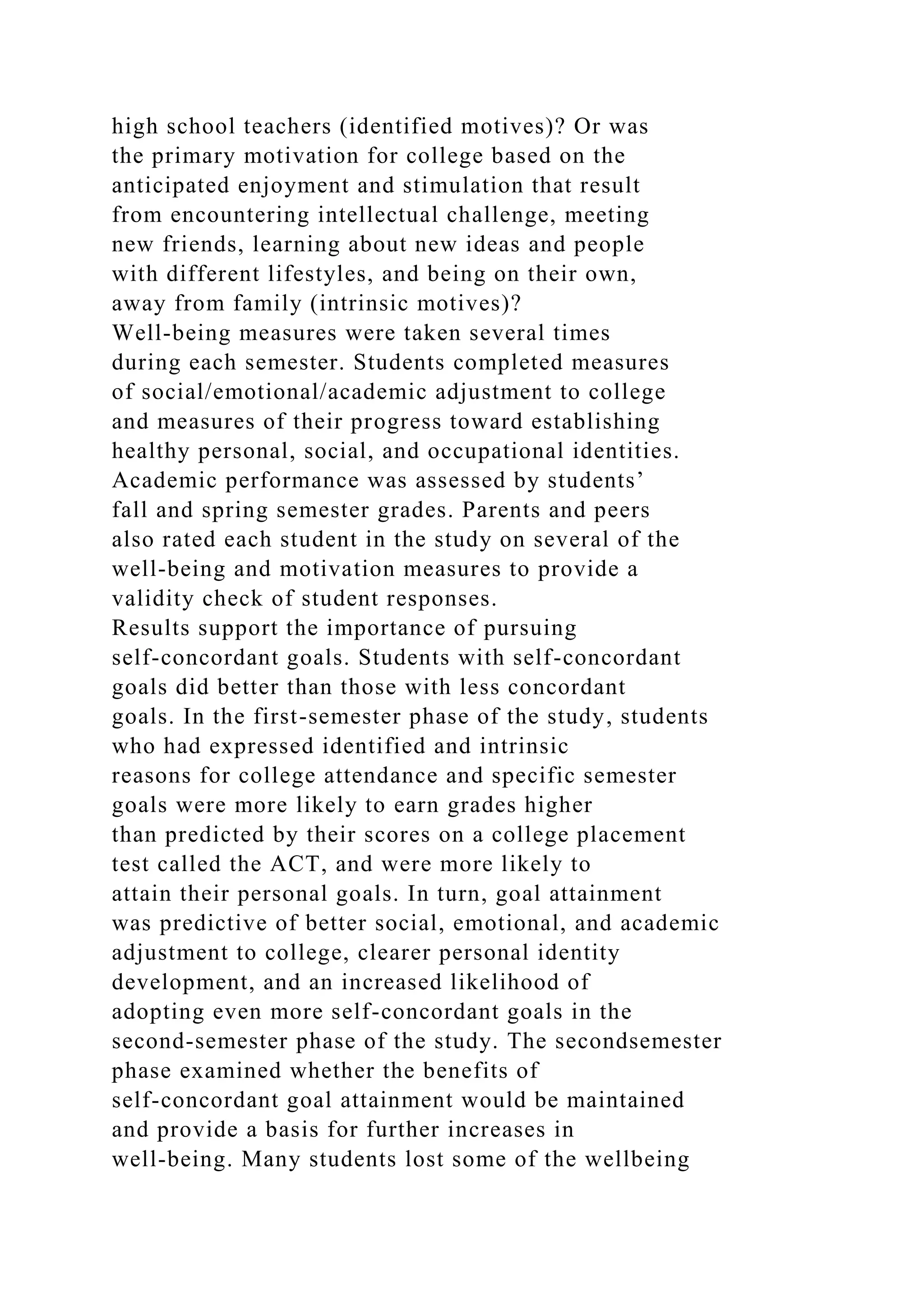 high school teachers (identified motives)? Or was
the primary motivation for college based on the
anticipated enjoyment and stimulation that result
from encountering intellectual challenge, meeting
new friends, learning about new ideas and people
with different lifestyles, and being on their own,
away from family (intrinsic motives)?
Well-being measures were taken several times
during each semester. Students completed measures
of social/emotional/academic adjustment to college
and measures of their progress toward establishing
healthy personal, social, and occupational identities.
Academic performance was assessed by students’
fall and spring semester grades. Parents and peers
also rated each student in the study on several of the
well-being and motivation measures to provide a
validity check of student responses.
Results support the importance of pursuing
self-concordant goals. Students with self-concordant
goals did better than those with less concordant
goals. In the first-semester phase of the study, students
who had expressed identified and intrinsic
reasons for college attendance and specific semester
goals were more likely to earn grades higher
than predicted by their scores on a college placement
test called the ACT, and were more likely to
attain their personal goals. In turn, goal attainment
was predictive of better social, emotional, and academic
adjustment to college, clearer personal identity
development, and an increased likelihood of
adopting even more self-concordant goals in the
second-semester phase of the study. The secondsemester
phase examined whether the benefits of
self-concordant goal attainment would be maintained
and provide a basis for further increases in
well-being. Many students lost some of the wellbeing
 
