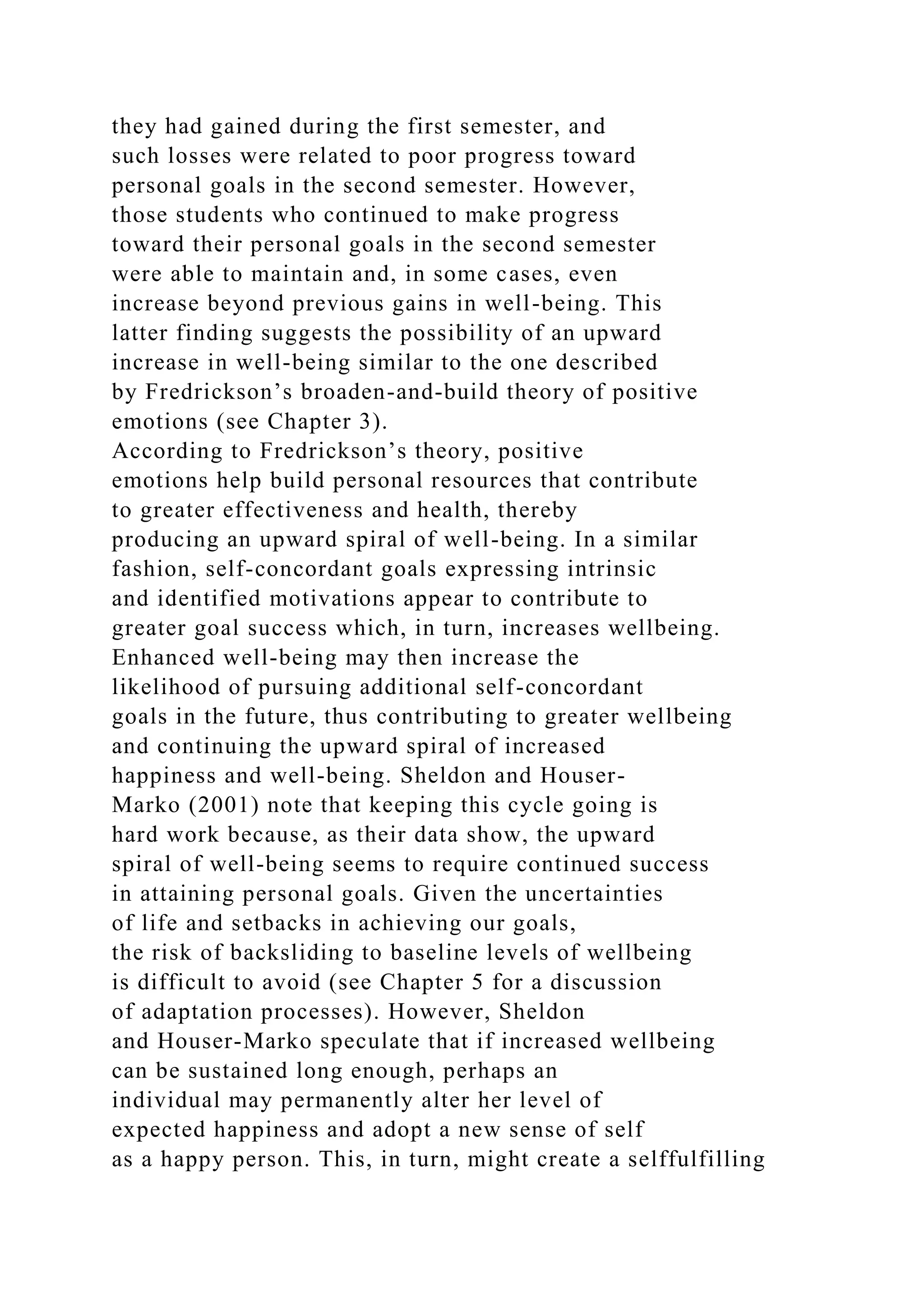 they had gained during the first semester, and
such losses were related to poor progress toward
personal goals in the second semester. However,
those students who continued to make progress
toward their personal goals in the second semester
were able to maintain and, in some cases, even
increase beyond previous gains in well-being. This
latter finding suggests the possibility of an upward
increase in well-being similar to the one described
by Fredrickson’s broaden-and-build theory of positive
emotions (see Chapter 3).
According to Fredrickson’s theory, positive
emotions help build personal resources that contribute
to greater effectiveness and health, thereby
producing an upward spiral of well-being. In a similar
fashion, self-concordant goals expressing intrinsic
and identified motivations appear to contribute to
greater goal success which, in turn, increases wellbeing.
Enhanced well-being may then increase the
likelihood of pursuing additional self-concordant
goals in the future, thus contributing to greater wellbeing
and continuing the upward spiral of increased
happiness and well-being. Sheldon and Houser-
Marko (2001) note that keeping this cycle going is
hard work because, as their data show, the upward
spiral of well-being seems to require continued success
in attaining personal goals. Given the uncertainties
of life and setbacks in achieving our goals,
the risk of backsliding to baseline levels of wellbeing
is difficult to avoid (see Chapter 5 for a discussion
of adaptation processes). However, Sheldon
and Houser-Marko speculate that if increased wellbeing
can be sustained long enough, perhaps an
individual may permanently alter her level of
expected happiness and adopt a new sense of self
as a happy person. This, in turn, might create a selffulfilling
 
