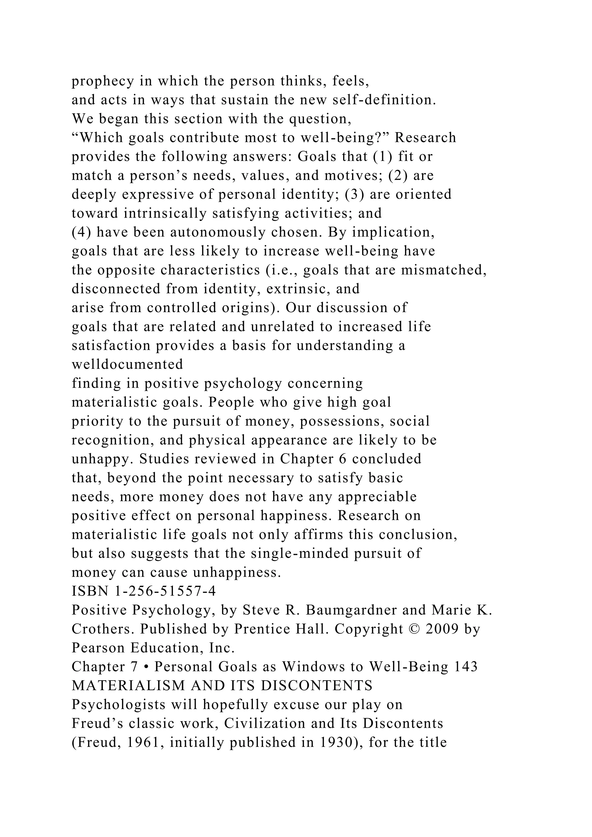 prophecy in which the person thinks, feels,
and acts in ways that sustain the new self-definition.
We began this section with the question,
“Which goals contribute most to well-being?” Research
provides the following answers: Goals that (1) fit or
match a person’s needs, values, and motives; (2) are
deeply expressive of personal identity; (3) are oriented
toward intrinsically satisfying activities; and
(4) have been autonomously chosen. By implication,
goals that are less likely to increase well-being have
the opposite characteristics (i.e., goals that are mismatched,
disconnected from identity, extrinsic, and
arise from controlled origins). Our discussion of
goals that are related and unrelated to increased life
satisfaction provides a basis for understanding a
welldocumented
finding in positive psychology concerning
materialistic goals. People who give high goal
priority to the pursuit of money, possessions, social
recognition, and physical appearance are likely to be
unhappy. Studies reviewed in Chapter 6 concluded
that, beyond the point necessary to satisfy basic
needs, more money does not have any appreciable
positive effect on personal happiness. Research on
materialistic life goals not only affirms this conclusion,
but also suggests that the single-minded pursuit of
money can cause unhappiness.
ISBN 1-256-51557-4
Positive Psychology, by Steve R. Baumgardner and Marie K.
Crothers. Published by Prentice Hall. Copyright © 2009 by
Pearson Education, Inc.
Chapter 7 • Personal Goals as Windows to Well-Being 143
MATERIALISM AND ITS DISCONTENTS
Psychologists will hopefully excuse our play on
Freud’s classic work, Civilization and Its Discontents
(Freud, 1961, initially published in 1930), for the title
 
