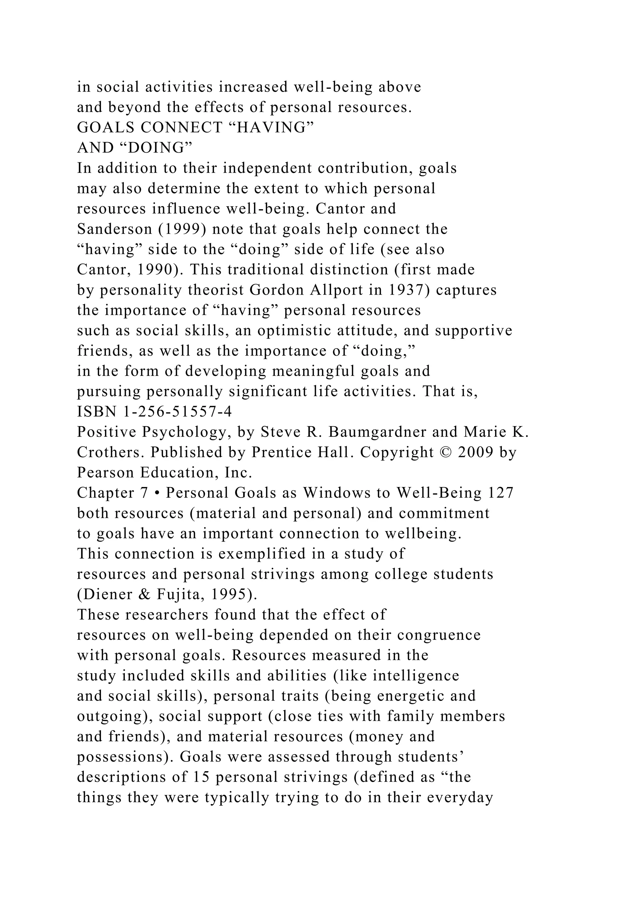 in social activities increased well-being above
and beyond the effects of personal resources.
GOALS CONNECT “HAVING”
AND “DOING”
In addition to their independent contribution, goals
may also determine the extent to which personal
resources influence well-being. Cantor and
Sanderson (1999) note that goals help connect the
“having” side to the “doing” side of life (see also
Cantor, 1990). This traditional distinction (first made
by personality theorist Gordon Allport in 1937) captures
the importance of “having” personal resources
such as social skills, an optimistic attitude, and supportive
friends, as well as the importance of “doing,”
in the form of developing meaningful goals and
pursuing personally significant life activities. That is,
ISBN 1-256-51557-4
Positive Psychology, by Steve R. Baumgardner and Marie K.
Crothers. Published by Prentice Hall. Copyright © 2009 by
Pearson Education, Inc.
Chapter 7 • Personal Goals as Windows to Well-Being 127
both resources (material and personal) and commitment
to goals have an important connection to wellbeing.
This connection is exemplified in a study of
resources and personal strivings among college students
(Diener & Fujita, 1995).
These researchers found that the effect of
resources on well-being depended on their congruence
with personal goals. Resources measured in the
study included skills and abilities (like intelligence
and social skills), personal traits (being energetic and
outgoing), social support (close ties with family members
and friends), and material resources (money and
possessions). Goals were assessed through students’
descriptions of 15 personal strivings (defined as “the
things they were typically trying to do in their everyday
 