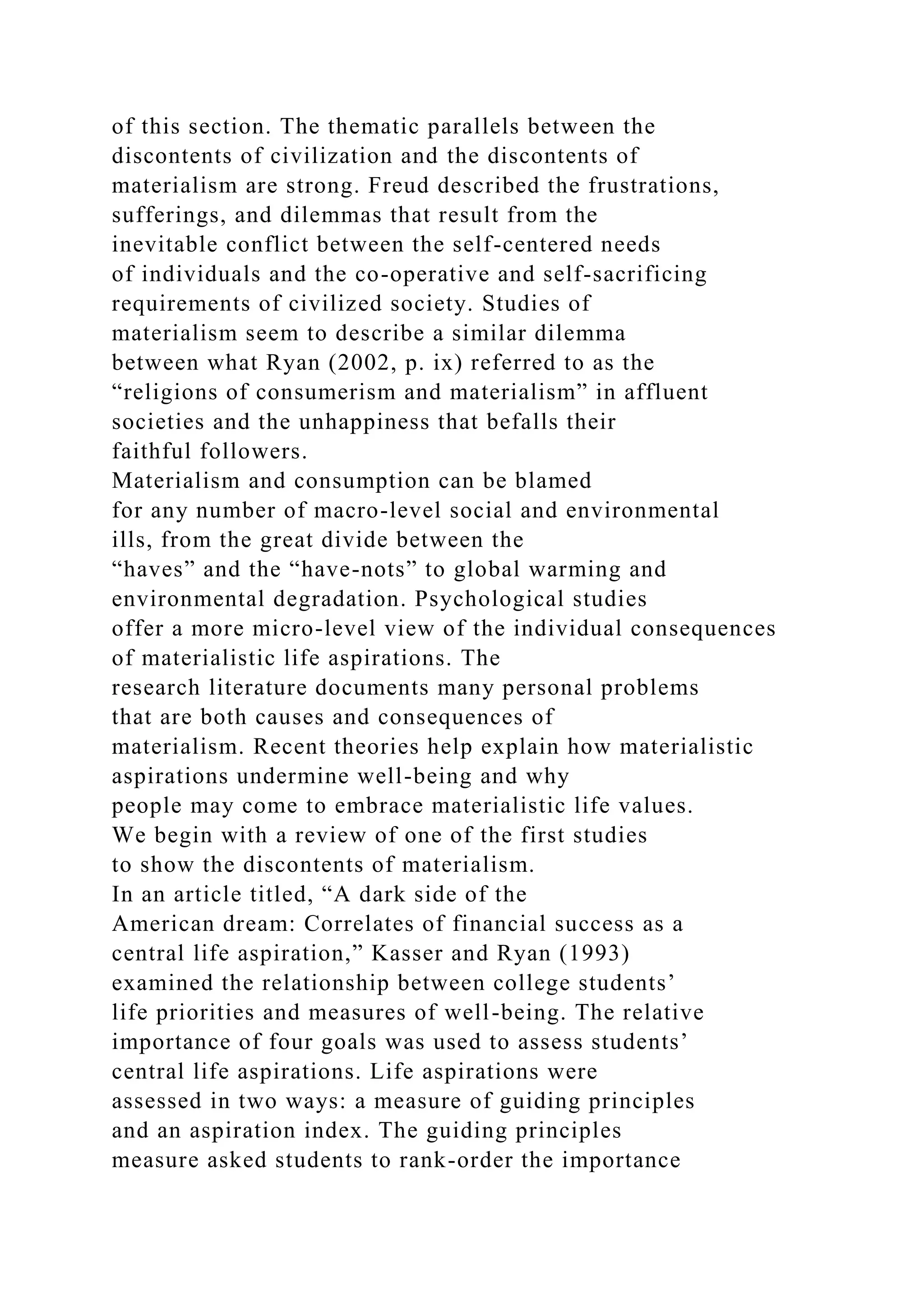 of this section. The thematic parallels between the
discontents of civilization and the discontents of
materialism are strong. Freud described the frustrations,
sufferings, and dilemmas that result from the
inevitable conflict between the self-centered needs
of individuals and the co-operative and self-sacrificing
requirements of civilized society. Studies of
materialism seem to describe a similar dilemma
between what Ryan (2002, p. ix) referred to as the
“religions of consumerism and materialism” in affluent
societies and the unhappiness that befalls their
faithful followers.
Materialism and consumption can be blamed
for any number of macro-level social and environmental
ills, from the great divide between the
“haves” and the “have-nots” to global warming and
environmental degradation. Psychological studies
offer a more micro-level view of the individual consequences
of materialistic life aspirations. The
research literature documents many personal problems
that are both causes and consequences of
materialism. Recent theories help explain how materialistic
aspirations undermine well-being and why
people may come to embrace materialistic life values.
We begin with a review of one of the first studies
to show the discontents of materialism.
In an article titled, “A dark side of the
American dream: Correlates of financial success as a
central life aspiration,” Kasser and Ryan (1993)
examined the relationship between college students’
life priorities and measures of well-being. The relative
importance of four goals was used to assess students’
central life aspirations. Life aspirations were
assessed in two ways: a measure of guiding principles
and an aspiration index. The guiding principles
measure asked students to rank-order the importance
 