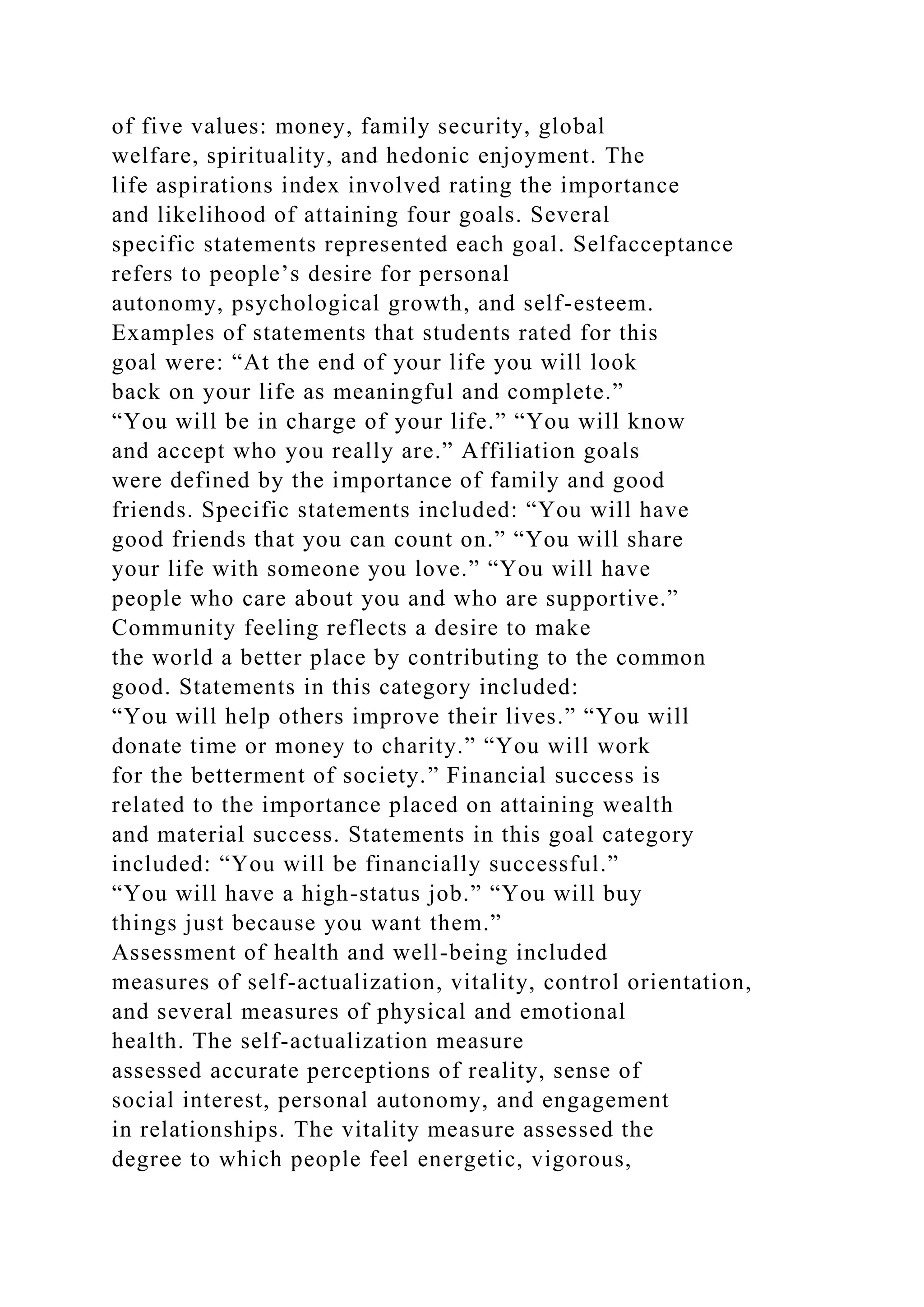 of five values: money, family security, global
welfare, spirituality, and hedonic enjoyment. The
life aspirations index involved rating the importance
and likelihood of attaining four goals. Several
specific statements represented each goal. Selfacceptance
refers to people’s desire for personal
autonomy, psychological growth, and self-esteem.
Examples of statements that students rated for this
goal were: “At the end of your life you will look
back on your life as meaningful and complete.”
“You will be in charge of your life.” “You will know
and accept who you really are.” Affiliation goals
were defined by the importance of family and good
friends. Specific statements included: “You will have
good friends that you can count on.” “You will share
your life with someone you love.” “You will have
people who care about you and who are supportive.”
Community feeling reflects a desire to make
the world a better place by contributing to the common
good. Statements in this category included:
“You will help others improve their lives.” “You will
donate time or money to charity.” “You will work
for the betterment of society.” Financial success is
related to the importance placed on attaining wealth
and material success. Statements in this goal category
included: “You will be financially successful.”
“You will have a high-status job.” “You will buy
things just because you want them.”
Assessment of health and well-being included
measures of self-actualization, vitality, control orientation,
and several measures of physical and emotional
health. The self-actualization measure
assessed accurate perceptions of reality, sense of
social interest, personal autonomy, and engagement
in relationships. The vitality measure assessed the
degree to which people feel energetic, vigorous,
 