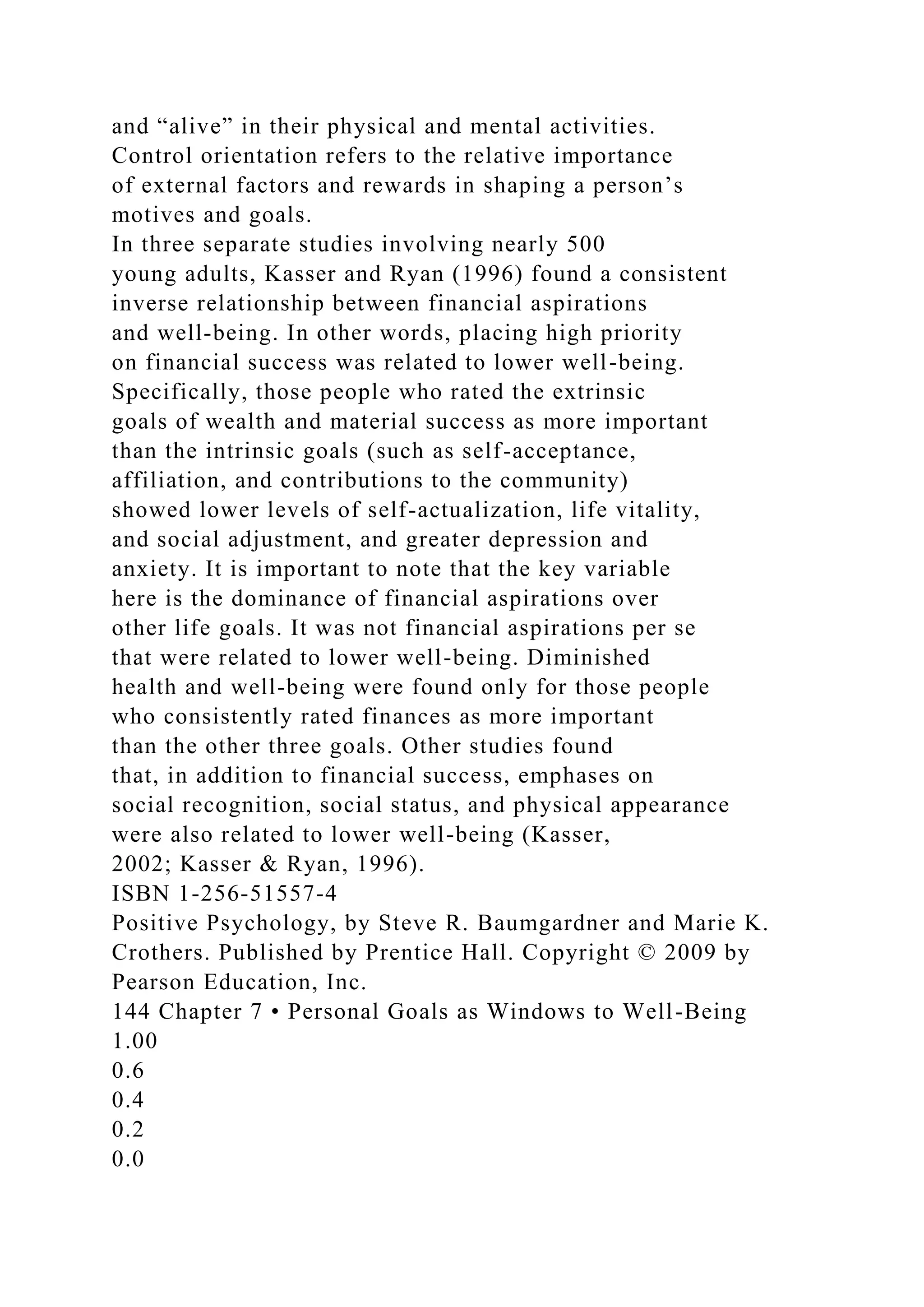 and “alive” in their physical and mental activities.
Control orientation refers to the relative importance
of external factors and rewards in shaping a person’s
motives and goals.
In three separate studies involving nearly 500
young adults, Kasser and Ryan (1996) found a consistent
inverse relationship between financial aspirations
and well-being. In other words, placing high priority
on financial success was related to lower well-being.
Specifically, those people who rated the extrinsic
goals of wealth and material success as more important
than the intrinsic goals (such as self-acceptance,
affiliation, and contributions to the community)
showed lower levels of self-actualization, life vitality,
and social adjustment, and greater depression and
anxiety. It is important to note that the key variable
here is the dominance of financial aspirations over
other life goals. It was not financial aspirations per se
that were related to lower well-being. Diminished
health and well-being were found only for those people
who consistently rated finances as more important
than the other three goals. Other studies found
that, in addition to financial success, emphases on
social recognition, social status, and physical appearance
were also related to lower well-being (Kasser,
2002; Kasser & Ryan, 1996).
ISBN 1-256-51557-4
Positive Psychology, by Steve R. Baumgardner and Marie K.
Crothers. Published by Prentice Hall. Copyright © 2009 by
Pearson Education, Inc.
144 Chapter 7 • Personal Goals as Windows to Well-Being
1.00
0.6
0.4
0.2
0.0
 