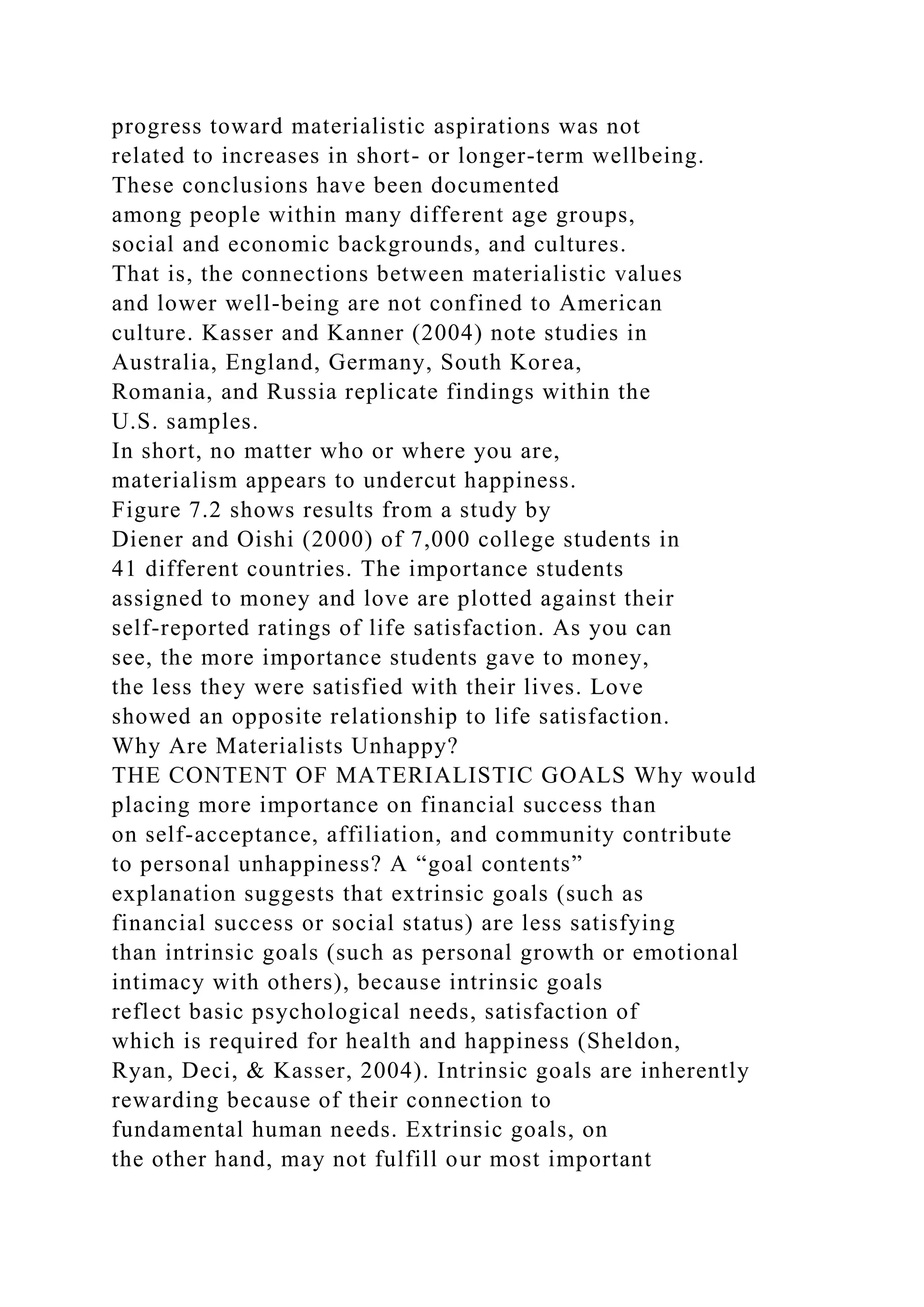 progress toward materialistic aspirations was not
related to increases in short- or longer-term wellbeing.
These conclusions have been documented
among people within many different age groups,
social and economic backgrounds, and cultures.
That is, the connections between materialistic values
and lower well-being are not confined to American
culture. Kasser and Kanner (2004) note studies in
Australia, England, Germany, South Korea,
Romania, and Russia replicate findings within the
U.S. samples.
In short, no matter who or where you are,
materialism appears to undercut happiness.
Figure 7.2 shows results from a study by
Diener and Oishi (2000) of 7,000 college students in
41 different countries. The importance students
assigned to money and love are plotted against their
self-reported ratings of life satisfaction. As you can
see, the more importance students gave to money,
the less they were satisfied with their lives. Love
showed an opposite relationship to life satisfaction.
Why Are Materialists Unhappy?
THE CONTENT OF MATERIALISTIC GOALS Why would
placing more importance on financial success than
on self-acceptance, affiliation, and community contribute
to personal unhappiness? A “goal contents”
explanation suggests that extrinsic goals (such as
financial success or social status) are less satisfying
than intrinsic goals (such as personal growth or emotional
intimacy with others), because intrinsic goals
reflect basic psychological needs, satisfaction of
which is required for health and happiness (Sheldon,
Ryan, Deci, & Kasser, 2004). Intrinsic goals are inherently
rewarding because of their connection to
fundamental human needs. Extrinsic goals, on
the other hand, may not fulfill our most important
 
