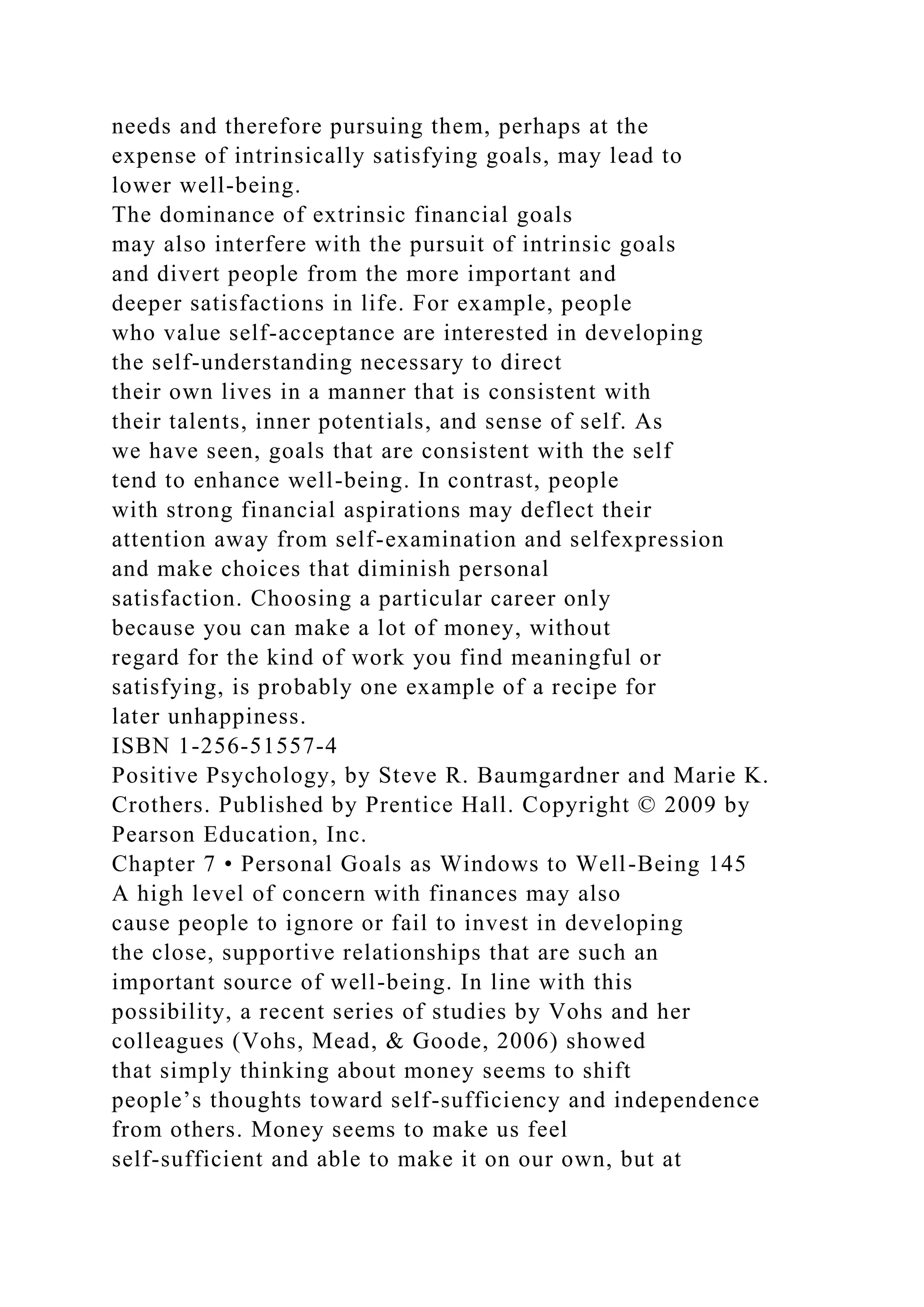 needs and therefore pursuing them, perhaps at the
expense of intrinsically satisfying goals, may lead to
lower well-being.
The dominance of extrinsic financial goals
may also interfere with the pursuit of intrinsic goals
and divert people from the more important and
deeper satisfactions in life. For example, people
who value self-acceptance are interested in developing
the self-understanding necessary to direct
their own lives in a manner that is consistent with
their talents, inner potentials, and sense of self. As
we have seen, goals that are consistent with the self
tend to enhance well-being. In contrast, people
with strong financial aspirations may deflect their
attention away from self-examination and selfexpression
and make choices that diminish personal
satisfaction. Choosing a particular career only
because you can make a lot of money, without
regard for the kind of work you find meaningful or
satisfying, is probably one example of a recipe for
later unhappiness.
ISBN 1-256-51557-4
Positive Psychology, by Steve R. Baumgardner and Marie K.
Crothers. Published by Prentice Hall. Copyright © 2009 by
Pearson Education, Inc.
Chapter 7 • Personal Goals as Windows to Well-Being 145
A high level of concern with finances may also
cause people to ignore or fail to invest in developing
the close, supportive relationships that are such an
important source of well-being. In line with this
possibility, a recent series of studies by Vohs and her
colleagues (Vohs, Mead, & Goode, 2006) showed
that simply thinking about money seems to shift
people’s thoughts toward self-sufficiency and independence
from others. Money seems to make us feel
self-sufficient and able to make it on our own, but at
 