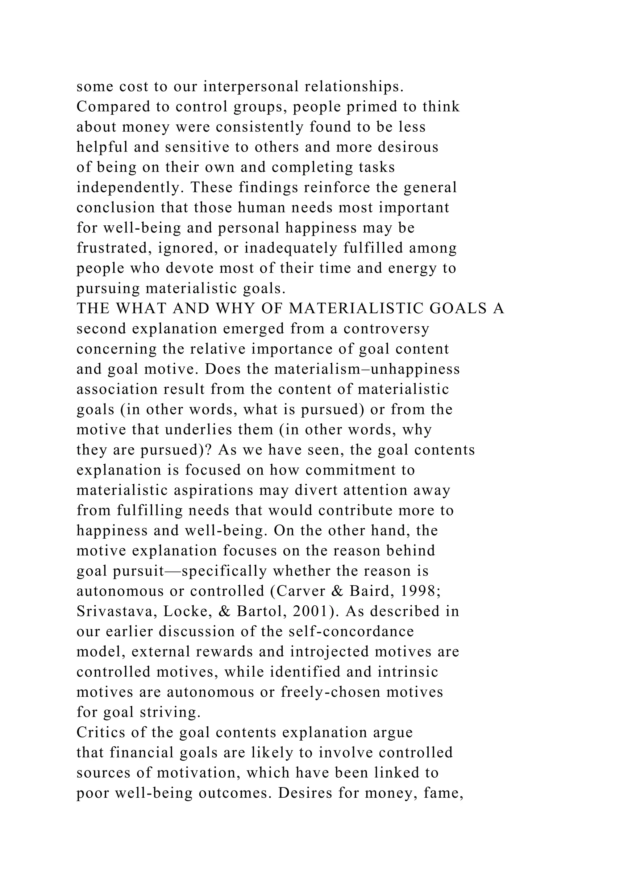 some cost to our interpersonal relationships.
Compared to control groups, people primed to think
about money were consistently found to be less
helpful and sensitive to others and more desirous
of being on their own and completing tasks
independently. These findings reinforce the general
conclusion that those human needs most important
for well-being and personal happiness may be
frustrated, ignored, or inadequately fulfilled among
people who devote most of their time and energy to
pursuing materialistic goals.
THE WHAT AND WHY OF MATERIALISTIC GOALS A
second explanation emerged from a controversy
concerning the relative importance of goal content
and goal motive. Does the materialism–unhappiness
association result from the content of materialistic
goals (in other words, what is pursued) or from the
motive that underlies them (in other words, why
they are pursued)? As we have seen, the goal contents
explanation is focused on how commitment to
materialistic aspirations may divert attention away
from fulfilling needs that would contribute more to
happiness and well-being. On the other hand, the
motive explanation focuses on the reason behind
goal pursuit—specifically whether the reason is
autonomous or controlled (Carver & Baird, 1998;
Srivastava, Locke, & Bartol, 2001). As described in
our earlier discussion of the self-concordance
model, external rewards and introjected motives are
controlled motives, while identified and intrinsic
motives are autonomous or freely-chosen motives
for goal striving.
Critics of the goal contents explanation argue
that financial goals are likely to involve controlled
sources of motivation, which have been linked to
poor well-being outcomes. Desires for money, fame,
 
