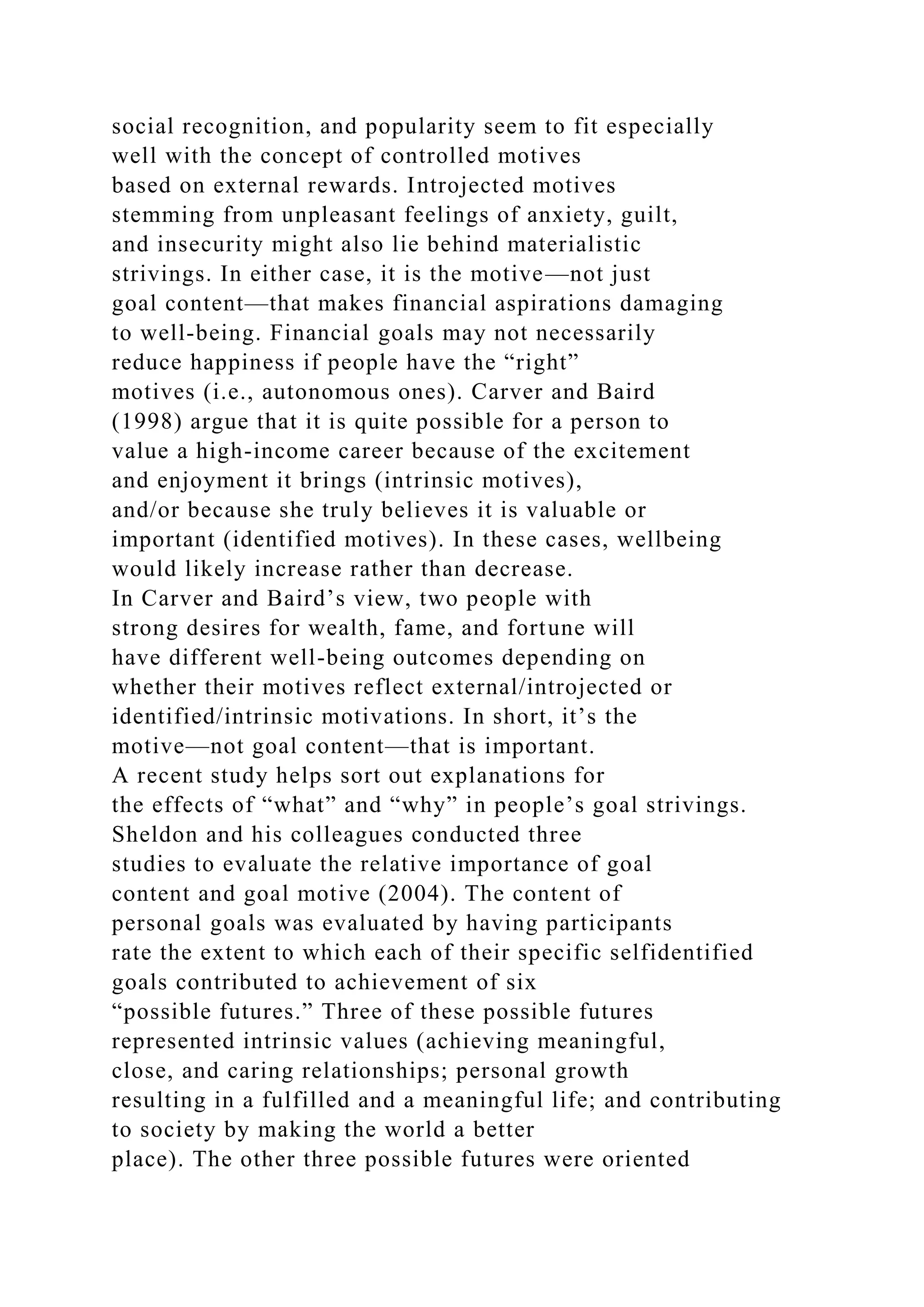 social recognition, and popularity seem to fit especially
well with the concept of controlled motives
based on external rewards. Introjected motives
stemming from unpleasant feelings of anxiety, guilt,
and insecurity might also lie behind materialistic
strivings. In either case, it is the motive—not just
goal content—that makes financial aspirations damaging
to well-being. Financial goals may not necessarily
reduce happiness if people have the “right”
motives (i.e., autonomous ones). Carver and Baird
(1998) argue that it is quite possible for a person to
value a high-income career because of the excitement
and enjoyment it brings (intrinsic motives),
and/or because she truly believes it is valuable or
important (identified motives). In these cases, wellbeing
would likely increase rather than decrease.
In Carver and Baird’s view, two people with
strong desires for wealth, fame, and fortune will
have different well-being outcomes depending on
whether their motives reflect external/introjected or
identified/intrinsic motivations. In short, it’s the
motive—not goal content—that is important.
A recent study helps sort out explanations for
the effects of “what” and “why” in people’s goal strivings.
Sheldon and his colleagues conducted three
studies to evaluate the relative importance of goal
content and goal motive (2004). The content of
personal goals was evaluated by having participants
rate the extent to which each of their specific selfidentified
goals contributed to achievement of six
“possible futures.” Three of these possible futures
represented intrinsic values (achieving meaningful,
close, and caring relationships; personal growth
resulting in a fulfilled and a meaningful life; and contributing
to society by making the world a better
place). The other three possible futures were oriented
 