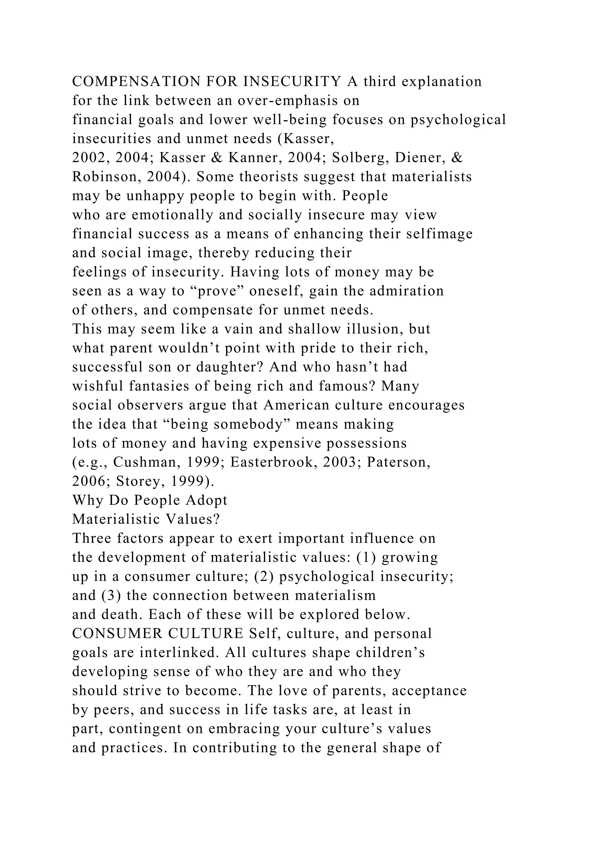 COMPENSATION FOR INSECURITY A third explanation
for the link between an over-emphasis on
financial goals and lower well-being focuses on psychological
insecurities and unmet needs (Kasser,
2002, 2004; Kasser & Kanner, 2004; Solberg, Diener, &
Robinson, 2004). Some theorists suggest that materialists
may be unhappy people to begin with. People
who are emotionally and socially insecure may view
financial success as a means of enhancing their selfimage
and social image, thereby reducing their
feelings of insecurity. Having lots of money may be
seen as a way to “prove” oneself, gain the admiration
of others, and compensate for unmet needs.
This may seem like a vain and shallow illusion, but
what parent wouldn’t point with pride to their rich,
successful son or daughter? And who hasn’t had
wishful fantasies of being rich and famous? Many
social observers argue that American culture encourages
the idea that “being somebody” means making
lots of money and having expensive possessions
(e.g., Cushman, 1999; Easterbrook, 2003; Paterson,
2006; Storey, 1999).
Why Do People Adopt
Materialistic Values?
Three factors appear to exert important influence on
the development of materialistic values: (1) growing
up in a consumer culture; (2) psychological insecurity;
and (3) the connection between materialism
and death. Each of these will be explored below.
CONSUMER CULTURE Self, culture, and personal
goals are interlinked. All cultures shape children’s
developing sense of who they are and who they
should strive to become. The love of parents, acceptance
by peers, and success in life tasks are, at least in
part, contingent on embracing your culture’s values
and practices. In contributing to the general shape of
 