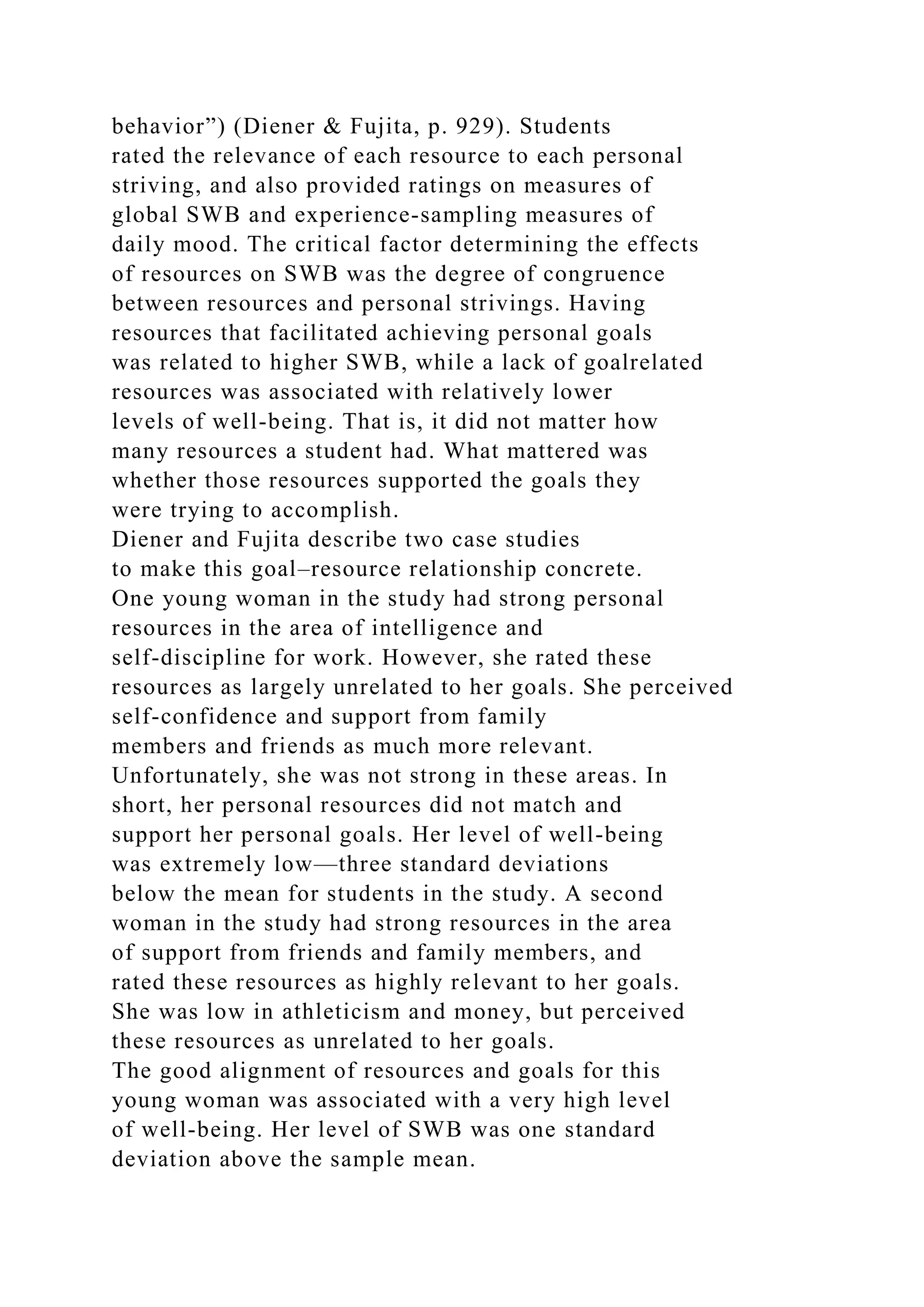 behavior”) (Diener & Fujita, p. 929). Students
rated the relevance of each resource to each personal
striving, and also provided ratings on measures of
global SWB and experience-sampling measures of
daily mood. The critical factor determining the effects
of resources on SWB was the degree of congruence
between resources and personal strivings. Having
resources that facilitated achieving personal goals
was related to higher SWB, while a lack of goalrelated
resources was associated with relatively lower
levels of well-being. That is, it did not matter how
many resources a student had. What mattered was
whether those resources supported the goals they
were trying to accomplish.
Diener and Fujita describe two case studies
to make this goal–resource relationship concrete.
One young woman in the study had strong personal
resources in the area of intelligence and
self-discipline for work. However, she rated these
resources as largely unrelated to her goals. She perceived
self-confidence and support from family
members and friends as much more relevant.
Unfortunately, she was not strong in these areas. In
short, her personal resources did not match and
support her personal goals. Her level of well-being
was extremely low—three standard deviations
below the mean for students in the study. A second
woman in the study had strong resources in the area
of support from friends and family members, and
rated these resources as highly relevant to her goals.
She was low in athleticism and money, but perceived
these resources as unrelated to her goals.
The good alignment of resources and goals for this
young woman was associated with a very high level
of well-being. Her level of SWB was one standard
deviation above the sample mean.
 