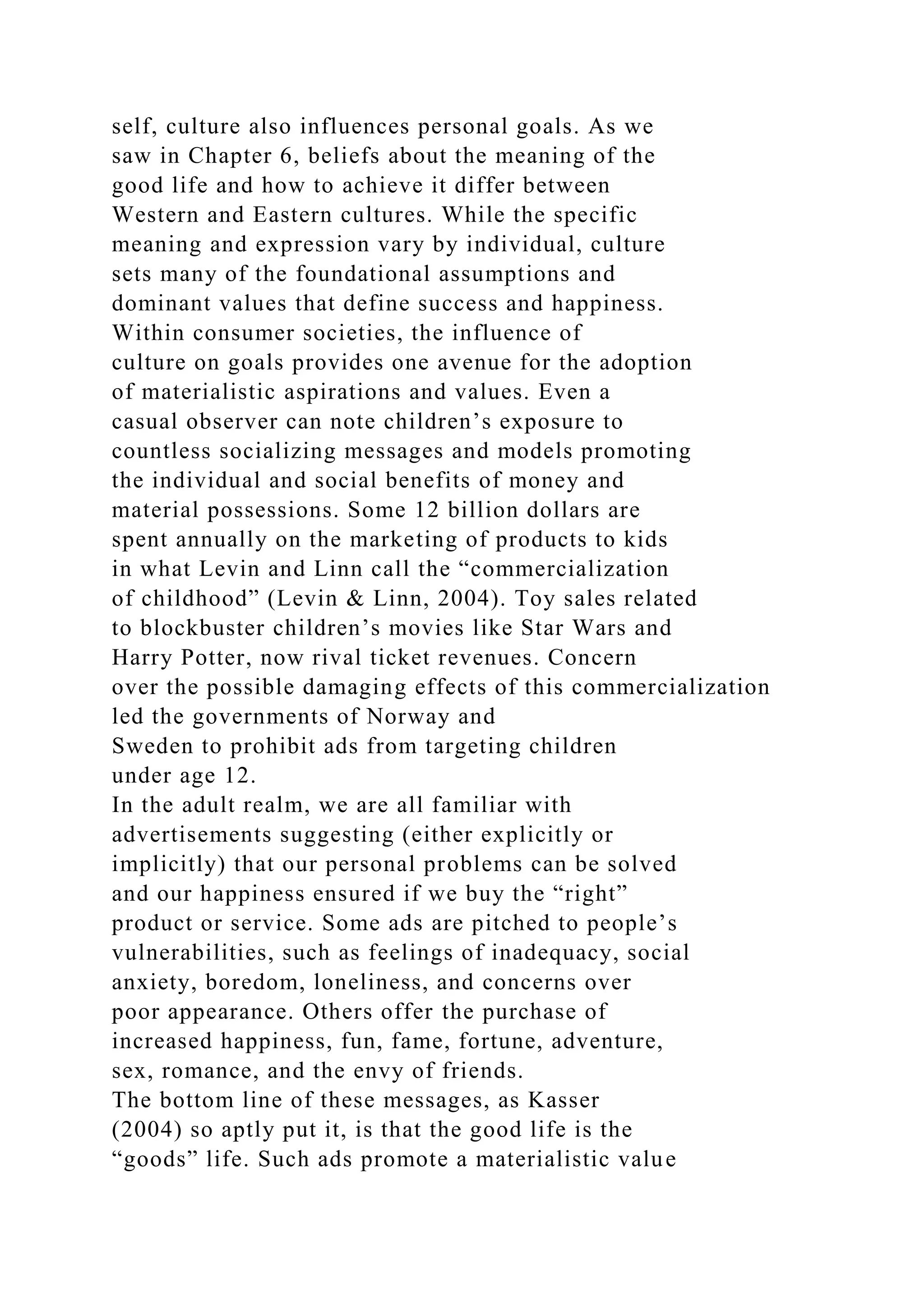 self, culture also influences personal goals. As we
saw in Chapter 6, beliefs about the meaning of the
good life and how to achieve it differ between
Western and Eastern cultures. While the specific
meaning and expression vary by individual, culture
sets many of the foundational assumptions and
dominant values that define success and happiness.
Within consumer societies, the influence of
culture on goals provides one avenue for the adoption
of materialistic aspirations and values. Even a
casual observer can note children’s exposure to
countless socializing messages and models promoting
the individual and social benefits of money and
material possessions. Some 12 billion dollars are
spent annually on the marketing of products to kids
in what Levin and Linn call the “commercialization
of childhood” (Levin & Linn, 2004). Toy sales related
to blockbuster children’s movies like Star Wars and
Harry Potter, now rival ticket revenues. Concern
over the possible damaging effects of this commercialization
led the governments of Norway and
Sweden to prohibit ads from targeting children
under age 12.
In the adult realm, we are all familiar with
advertisements suggesting (either explicitly or
implicitly) that our personal problems can be solved
and our happiness ensured if we buy the “right”
product or service. Some ads are pitched to people’s
vulnerabilities, such as feelings of inadequacy, social
anxiety, boredom, loneliness, and concerns over
poor appearance. Others offer the purchase of
increased happiness, fun, fame, fortune, adventure,
sex, romance, and the envy of friends.
The bottom line of these messages, as Kasser
(2004) so aptly put it, is that the good life is the
“goods” life. Such ads promote a materialistic value
 