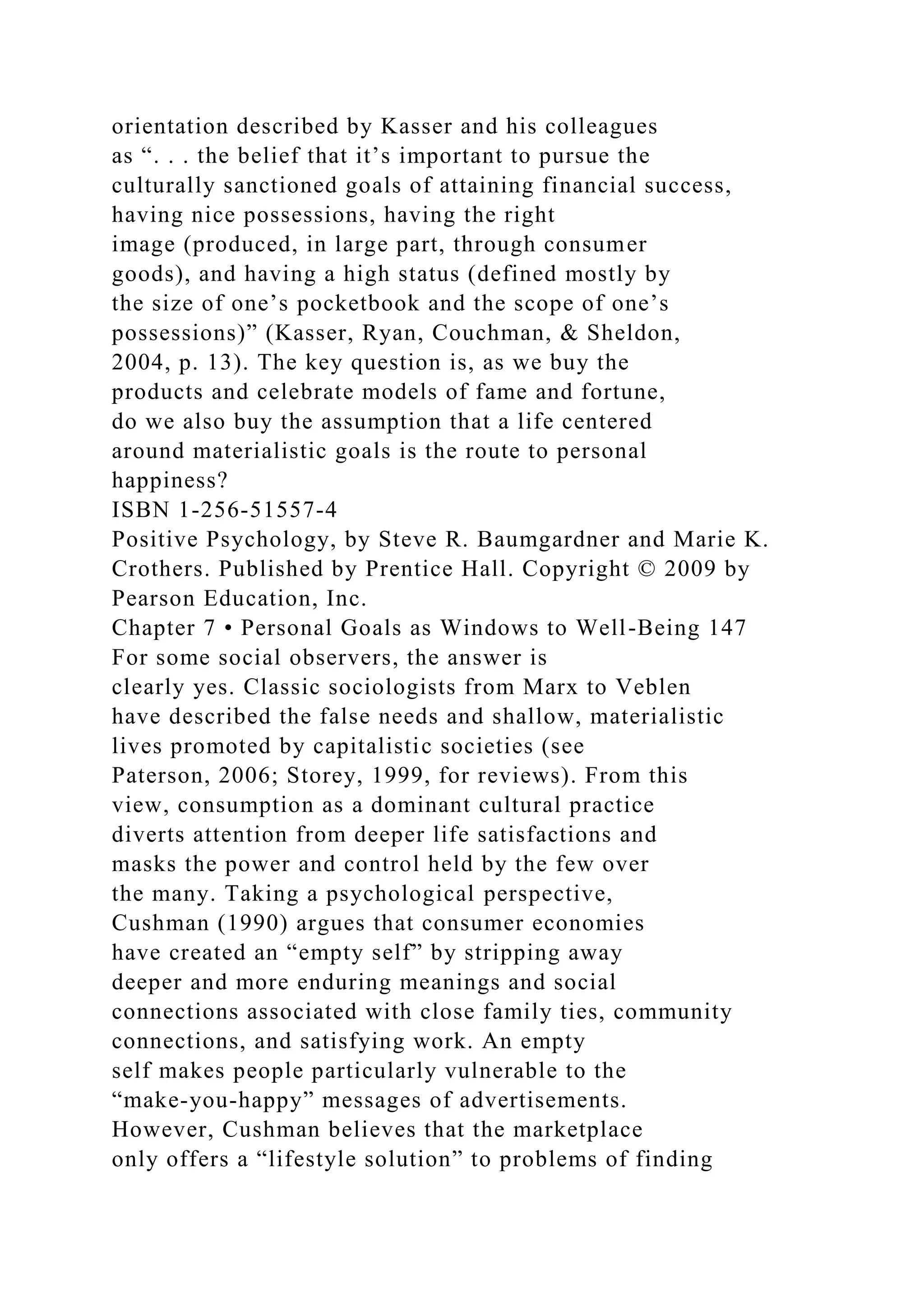 orientation described by Kasser and his colleagues
as “. . . the belief that it’s important to pursue the
culturally sanctioned goals of attaining financial success,
having nice possessions, having the right
image (produced, in large part, through consumer
goods), and having a high status (defined mostly by
the size of one’s pocketbook and the scope of one’s
possessions)” (Kasser, Ryan, Couchman, & Sheldon,
2004, p. 13). The key question is, as we buy the
products and celebrate models of fame and fortune,
do we also buy the assumption that a life centered
around materialistic goals is the route to personal
happiness?
ISBN 1-256-51557-4
Positive Psychology, by Steve R. Baumgardner and Marie K.
Crothers. Published by Prentice Hall. Copyright © 2009 by
Pearson Education, Inc.
Chapter 7 • Personal Goals as Windows to Well-Being 147
For some social observers, the answer is
clearly yes. Classic sociologists from Marx to Veblen
have described the false needs and shallow, materialistic
lives promoted by capitalistic societies (see
Paterson, 2006; Storey, 1999, for reviews). From this
view, consumption as a dominant cultural practice
diverts attention from deeper life satisfactions and
masks the power and control held by the few over
the many. Taking a psychological perspective,
Cushman (1990) argues that consumer economies
have created an “empty self” by stripping away
deeper and more enduring meanings and social
connections associated with close family ties, community
connections, and satisfying work. An empty
self makes people particularly vulnerable to the
“make-you-happy” messages of advertisements.
However, Cushman believes that the marketplace
only offers a “lifestyle solution” to problems of finding
 