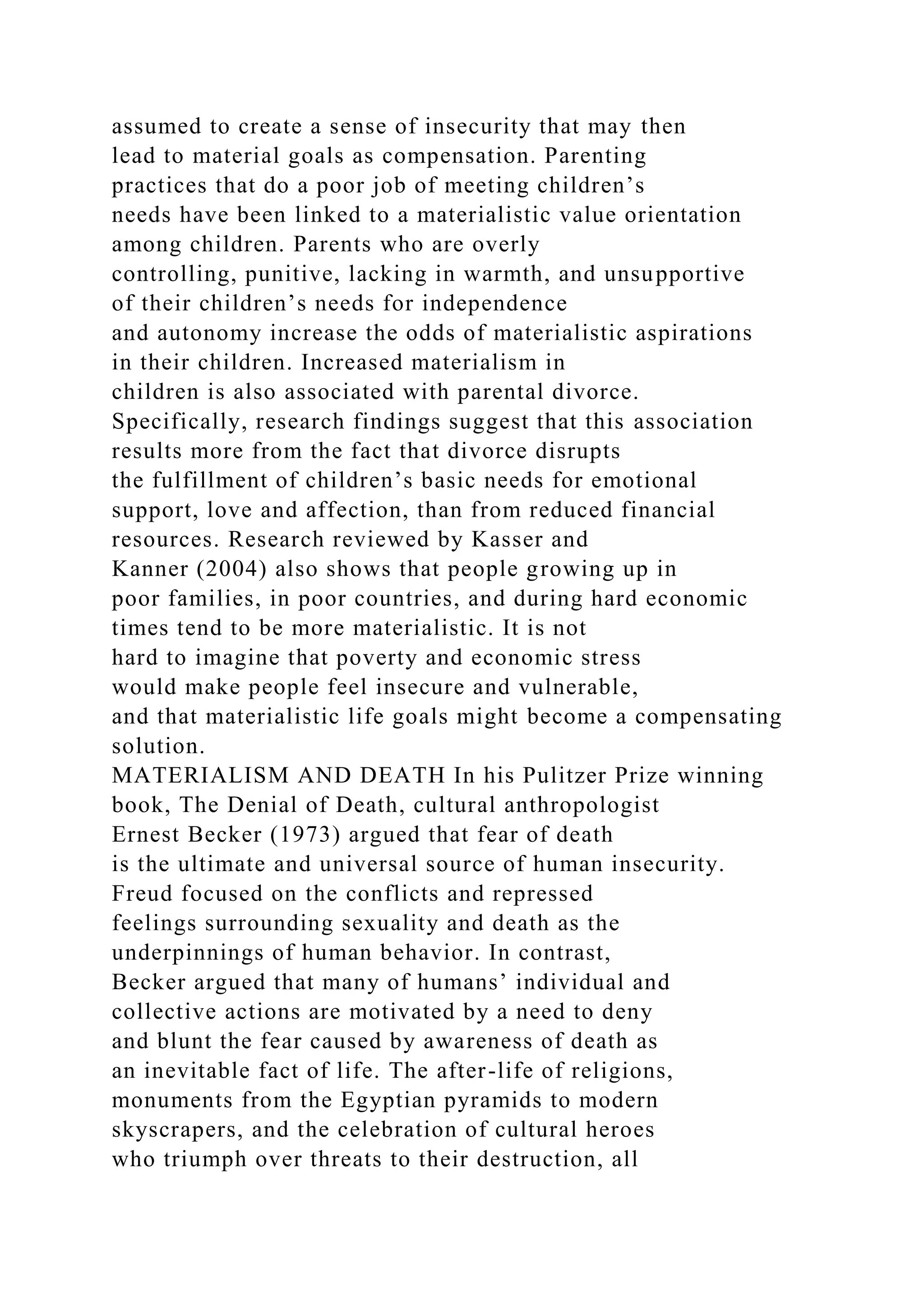 assumed to create a sense of insecurity that may then
lead to material goals as compensation. Parenting
practices that do a poor job of meeting children’s
needs have been linked to a materialistic value orientation
among children. Parents who are overly
controlling, punitive, lacking in warmth, and unsupportive
of their children’s needs for independence
and autonomy increase the odds of materialistic aspirations
in their children. Increased materialism in
children is also associated with parental divorce.
Specifically, research findings suggest that this association
results more from the fact that divorce disrupts
the fulfillment of children’s basic needs for emotional
support, love and affection, than from reduced financial
resources. Research reviewed by Kasser and
Kanner (2004) also shows that people growing up in
poor families, in poor countries, and during hard economic
times tend to be more materialistic. It is not
hard to imagine that poverty and economic stress
would make people feel insecure and vulnerable,
and that materialistic life goals might become a compensating
solution.
MATERIALISM AND DEATH In his Pulitzer Prize winning
book, The Denial of Death, cultural anthropologist
Ernest Becker (1973) argued that fear of death
is the ultimate and universal source of human insecurity.
Freud focused on the conflicts and repressed
feelings surrounding sexuality and death as the
underpinnings of human behavior. In contrast,
Becker argued that many of humans’ individual and
collective actions are motivated by a need to deny
and blunt the fear caused by awareness of death as
an inevitable fact of life. The after-life of religions,
monuments from the Egyptian pyramids to modern
skyscrapers, and the celebration of cultural heroes
who triumph over threats to their destruction, all
 