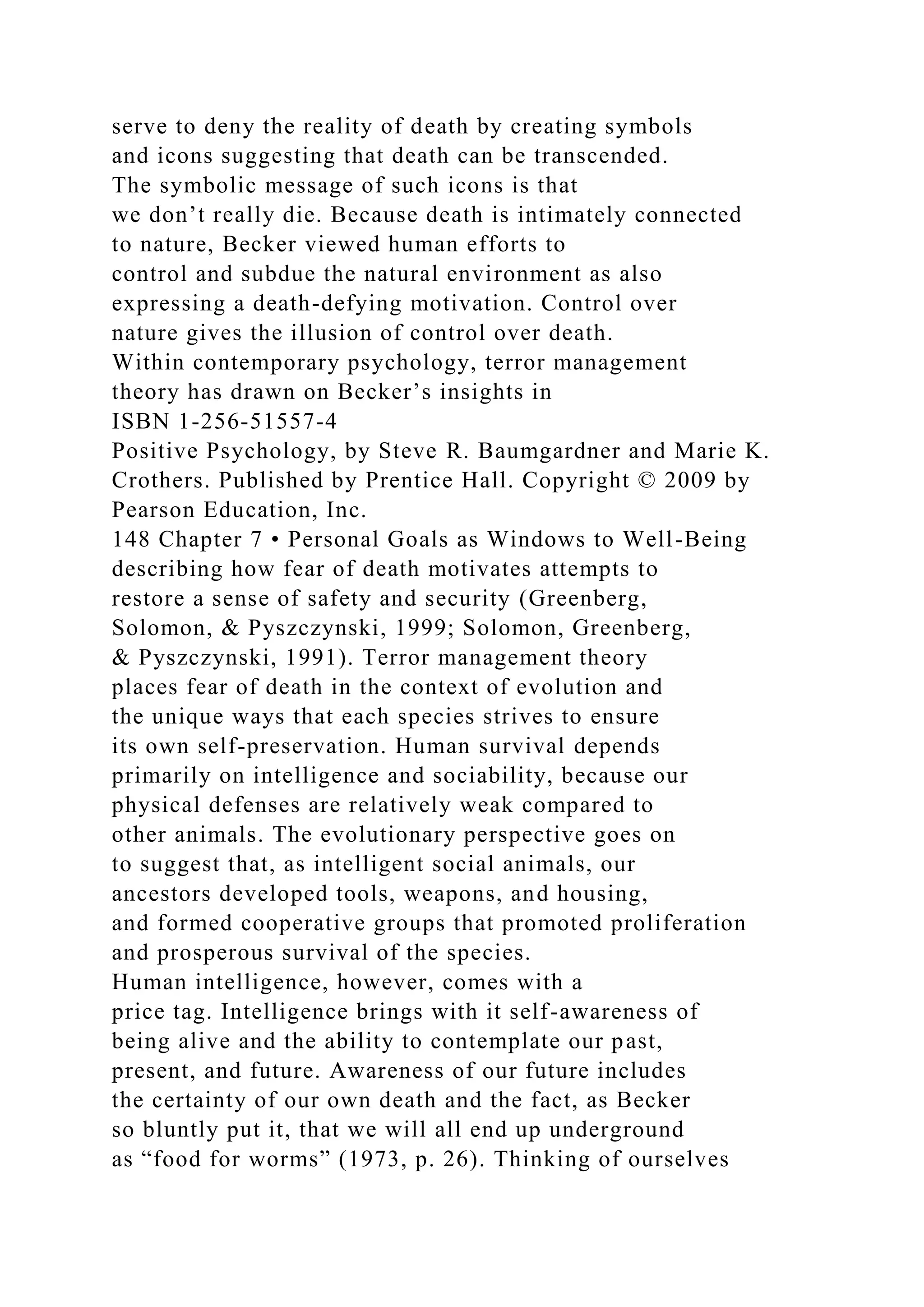 serve to deny the reality of death by creating symbols
and icons suggesting that death can be transcended.
The symbolic message of such icons is that
we don’t really die. Because death is intimately connected
to nature, Becker viewed human efforts to
control and subdue the natural environment as also
expressing a death-defying motivation. Control over
nature gives the illusion of control over death.
Within contemporary psychology, terror management
theory has drawn on Becker’s insights in
ISBN 1-256-51557-4
Positive Psychology, by Steve R. Baumgardner and Marie K.
Crothers. Published by Prentice Hall. Copyright © 2009 by
Pearson Education, Inc.
148 Chapter 7 • Personal Goals as Windows to Well-Being
describing how fear of death motivates attempts to
restore a sense of safety and security (Greenberg,
Solomon, & Pyszczynski, 1999; Solomon, Greenberg,
& Pyszczynski, 1991). Terror management theory
places fear of death in the context of evolution and
the unique ways that each species strives to ensure
its own self-preservation. Human survival depends
primarily on intelligence and sociability, because our
physical defenses are relatively weak compared to
other animals. The evolutionary perspective goes on
to suggest that, as intelligent social animals, our
ancestors developed tools, weapons, and housing,
and formed cooperative groups that promoted proliferation
and prosperous survival of the species.
Human intelligence, however, comes with a
price tag. Intelligence brings with it self-awareness of
being alive and the ability to contemplate our past,
present, and future. Awareness of our future includes
the certainty of our own death and the fact, as Becker
so bluntly put it, that we will all end up underground
as “food for worms” (1973, p. 26). Thinking of ourselves
 
