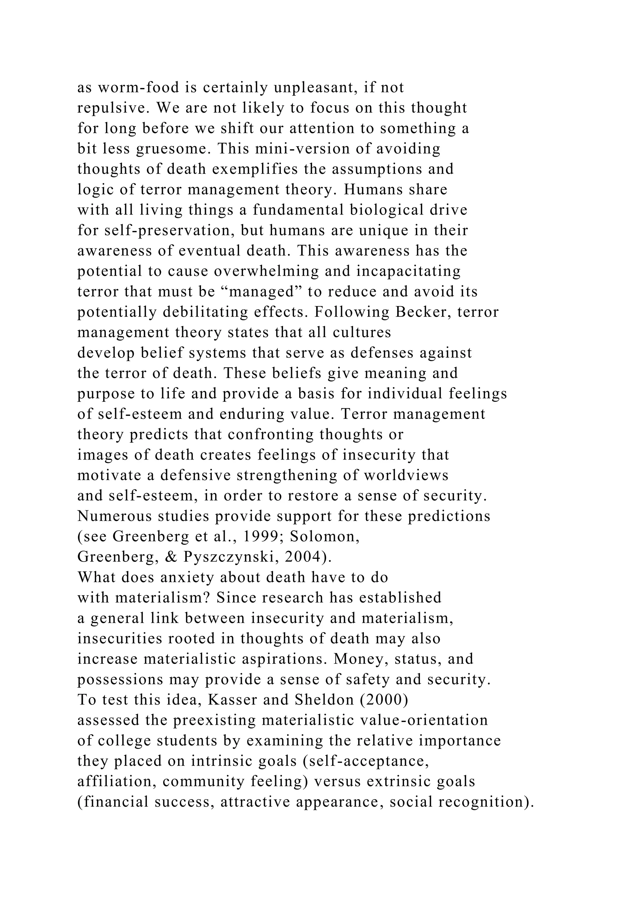 as worm-food is certainly unpleasant, if not
repulsive. We are not likely to focus on this thought
for long before we shift our attention to something a
bit less gruesome. This mini-version of avoiding
thoughts of death exemplifies the assumptions and
logic of terror management theory. Humans share
with all living things a fundamental biological drive
for self-preservation, but humans are unique in their
awareness of eventual death. This awareness has the
potential to cause overwhelming and incapacitating
terror that must be “managed” to reduce and avoid its
potentially debilitating effects. Following Becker, terror
management theory states that all cultures
develop belief systems that serve as defenses against
the terror of death. These beliefs give meaning and
purpose to life and provide a basis for individual feelings
of self-esteem and enduring value. Terror management
theory predicts that confronting thoughts or
images of death creates feelings of insecurity that
motivate a defensive strengthening of worldviews
and self-esteem, in order to restore a sense of security.
Numerous studies provide support for these predictions
(see Greenberg et al., 1999; Solomon,
Greenberg, & Pyszczynski, 2004).
What does anxiety about death have to do
with materialism? Since research has established
a general link between insecurity and materialism,
insecurities rooted in thoughts of death may also
increase materialistic aspirations. Money, status, and
possessions may provide a sense of safety and security.
To test this idea, Kasser and Sheldon (2000)
assessed the preexisting materialistic value-orientation
of college students by examining the relative importance
they placed on intrinsic goals (self-acceptance,
affiliation, community feeling) versus extrinsic goals
(financial success, attractive appearance, social recognition).
 