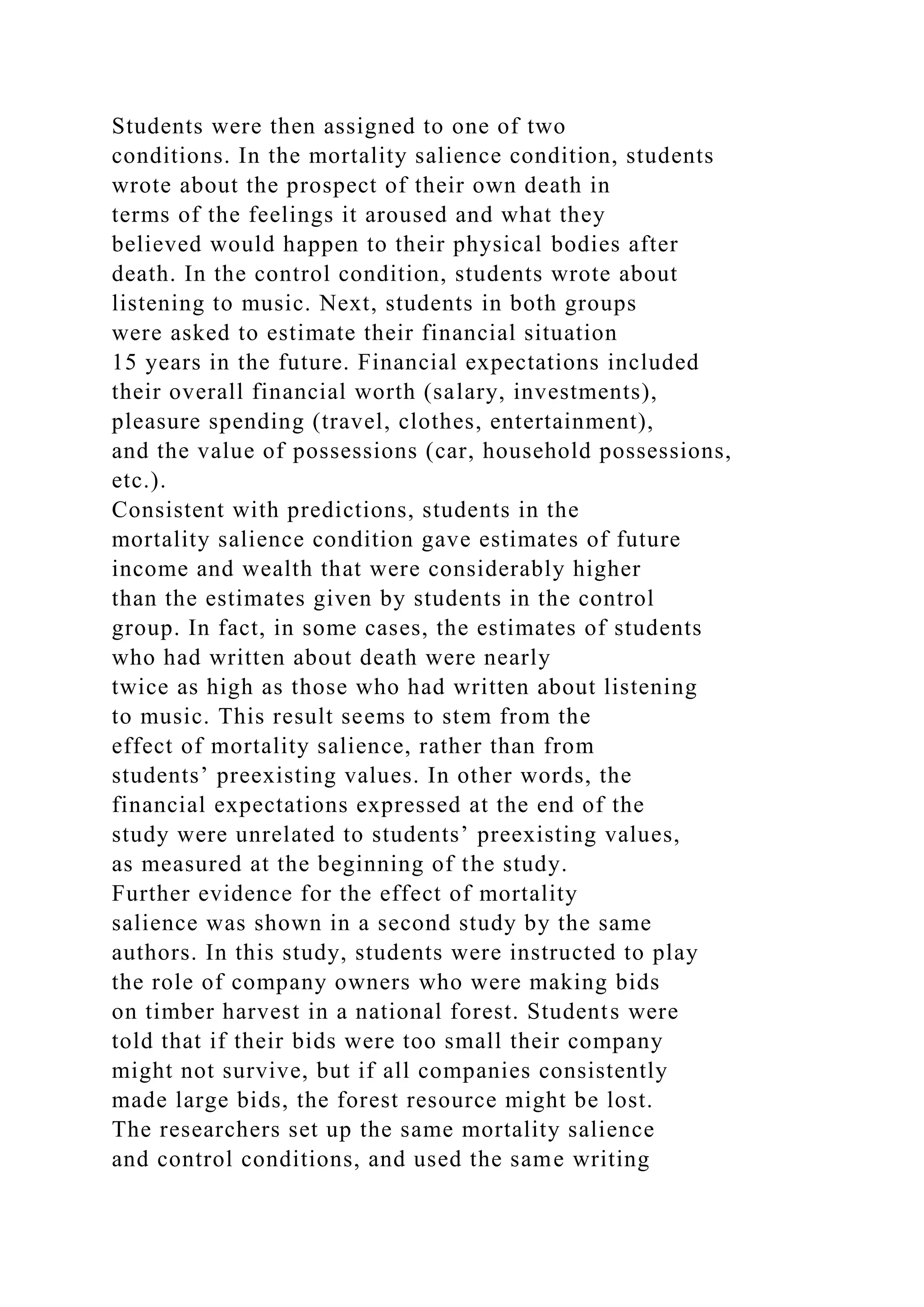 Students were then assigned to one of two
conditions. In the mortality salience condition, students
wrote about the prospect of their own death in
terms of the feelings it aroused and what they
believed would happen to their physical bodies after
death. In the control condition, students wrote about
listening to music. Next, students in both groups
were asked to estimate their financial situation
15 years in the future. Financial expectations included
their overall financial worth (salary, investments),
pleasure spending (travel, clothes, entertainment),
and the value of possessions (car, household possessions,
etc.).
Consistent with predictions, students in the
mortality salience condition gave estimates of future
income and wealth that were considerably higher
than the estimates given by students in the control
group. In fact, in some cases, the estimates of students
who had written about death were nearly
twice as high as those who had written about listening
to music. This result seems to stem from the
effect of mortality salience, rather than from
students’ preexisting values. In other words, the
financial expectations expressed at the end of the
study were unrelated to students’ preexisting values,
as measured at the beginning of the study.
Further evidence for the effect of mortality
salience was shown in a second study by the same
authors. In this study, students were instructed to play
the role of company owners who were making bids
on timber harvest in a national forest. Students were
told that if their bids were too small their company
might not survive, but if all companies consistently
made large bids, the forest resource might be lost.
The researchers set up the same mortality salience
and control conditions, and used the same writing
 