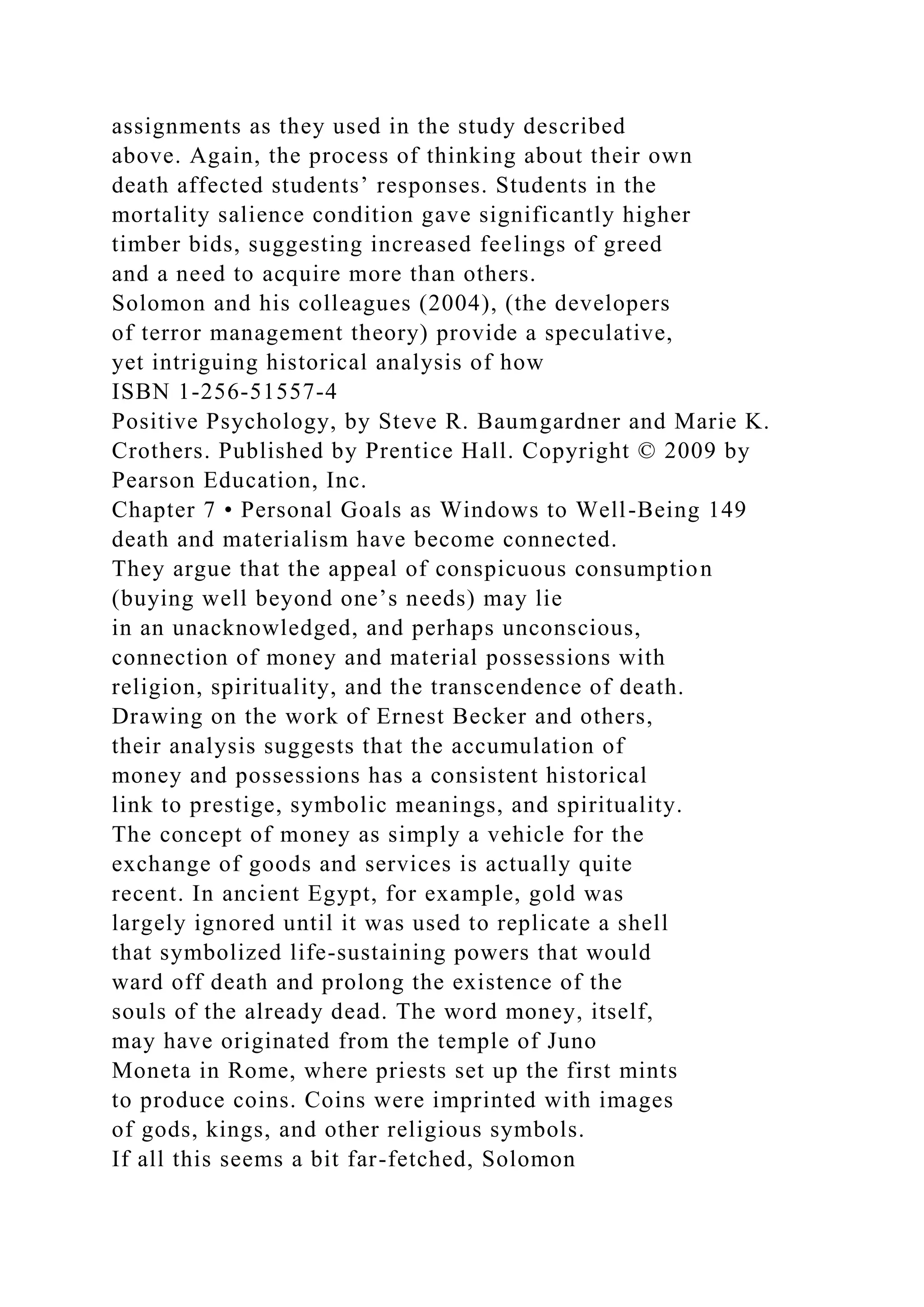 assignments as they used in the study described
above. Again, the process of thinking about their own
death affected students’ responses. Students in the
mortality salience condition gave significantly higher
timber bids, suggesting increased feelings of greed
and a need to acquire more than others.
Solomon and his colleagues (2004), (the developers
of terror management theory) provide a speculative,
yet intriguing historical analysis of how
ISBN 1-256-51557-4
Positive Psychology, by Steve R. Baumgardner and Marie K.
Crothers. Published by Prentice Hall. Copyright © 2009 by
Pearson Education, Inc.
Chapter 7 • Personal Goals as Windows to Well-Being 149
death and materialism have become connected.
They argue that the appeal of conspicuous consumption
(buying well beyond one’s needs) may lie
in an unacknowledged, and perhaps unconscious,
connection of money and material possessions with
religion, spirituality, and the transcendence of death.
Drawing on the work of Ernest Becker and others,
their analysis suggests that the accumulation of
money and possessions has a consistent historical
link to prestige, symbolic meanings, and spirituality.
The concept of money as simply a vehicle for the
exchange of goods and services is actually quite
recent. In ancient Egypt, for example, gold was
largely ignored until it was used to replicate a shell
that symbolized life-sustaining powers that would
ward off death and prolong the existence of the
souls of the already dead. The word money, itself,
may have originated from the temple of Juno
Moneta in Rome, where priests set up the first mints
to produce coins. Coins were imprinted with images
of gods, kings, and other religious symbols.
If all this seems a bit far-fetched, Solomon
 