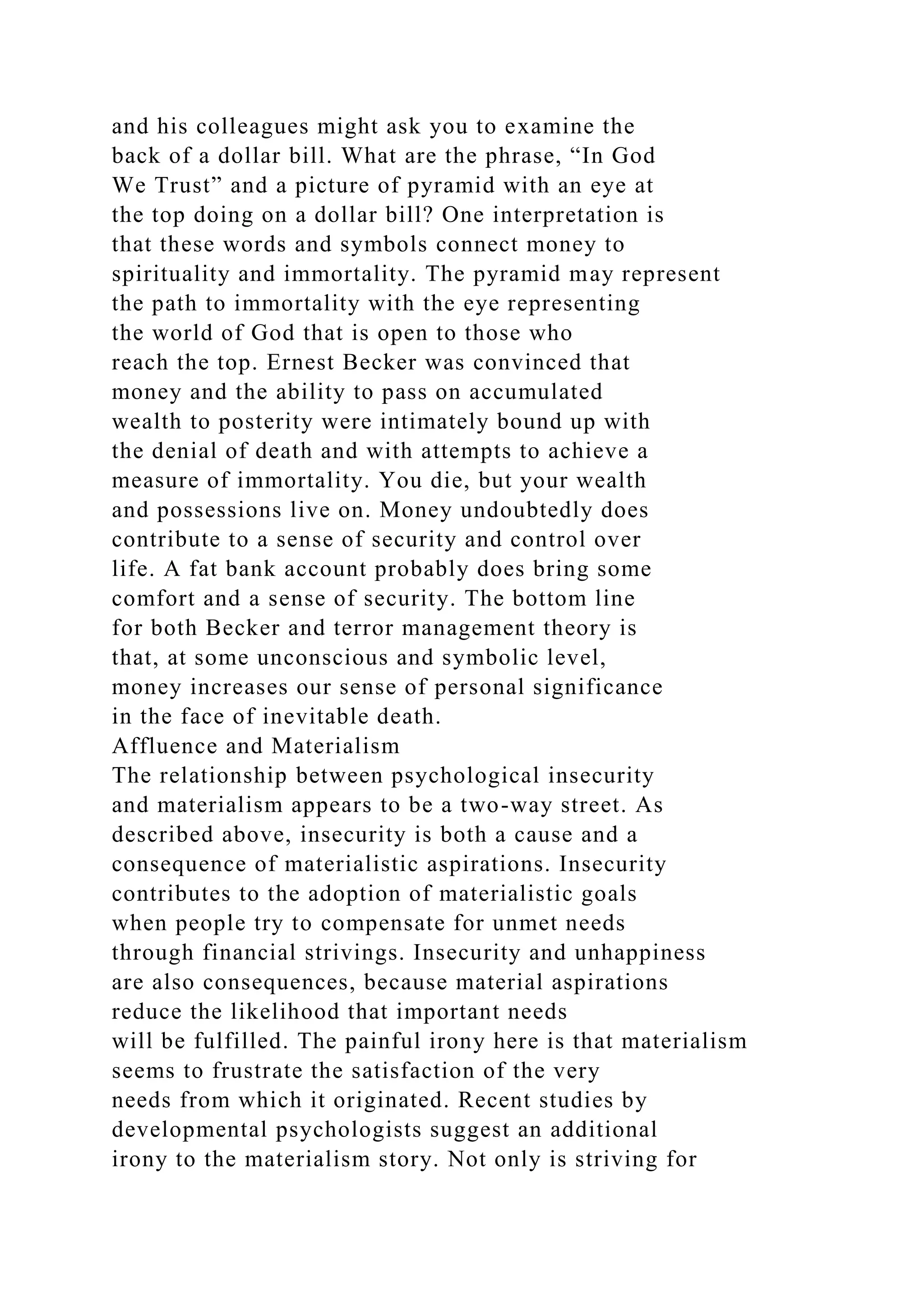 and his colleagues might ask you to examine the
back of a dollar bill. What are the phrase, “In God
We Trust” and a picture of pyramid with an eye at
the top doing on a dollar bill? One interpretation is
that these words and symbols connect money to
spirituality and immortality. The pyramid may represent
the path to immortality with the eye representing
the world of God that is open to those who
reach the top. Ernest Becker was convinced that
money and the ability to pass on accumulated
wealth to posterity were intimately bound up with
the denial of death and with attempts to achieve a
measure of immortality. You die, but your wealth
and possessions live on. Money undoubtedly does
contribute to a sense of security and control over
life. A fat bank account probably does bring some
comfort and a sense of security. The bottom line
for both Becker and terror management theory is
that, at some unconscious and symbolic level,
money increases our sense of personal significance
in the face of inevitable death.
Affluence and Materialism
The relationship between psychological insecurity
and materialism appears to be a two-way street. As
described above, insecurity is both a cause and a
consequence of materialistic aspirations. Insecurity
contributes to the adoption of materialistic goals
when people try to compensate for unmet needs
through financial strivings. Insecurity and unhappiness
are also consequences, because material aspirations
reduce the likelihood that important needs
will be fulfilled. The painful irony here is that materialism
seems to frustrate the satisfaction of the very
needs from which it originated. Recent studies by
developmental psychologists suggest an additional
irony to the materialism story. Not only is striving for
 